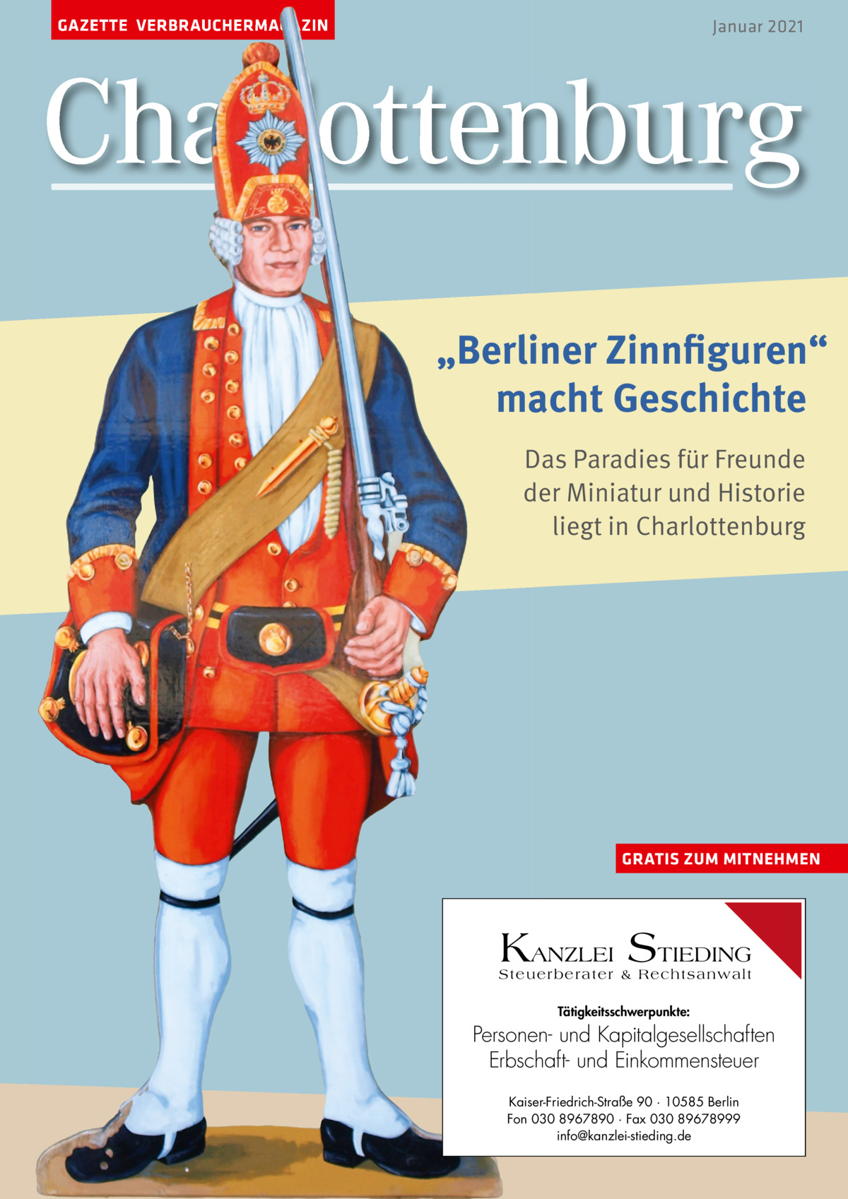 GAZETTE VERBRAUCHERMAGAZIN  Januar 2021  Charlottenburg „Berliner Zinnfiguren“ macht Geschichte Das Paradies für Freunde der Miniatur und Historie liegt in Charlottenburg  GRATIS ZUM MITNEHMEN  KANZLEI STIEDING Steuerberater & Rechtsanwalt Tätigkeitsschwerpunkte:  Personen- und Kapitalgesellschaften Erbschaft- und Einkommensteuer Kaiser-Friedrich-Straße 90 · 10585 Berlin Fon 030 8967890 · Fax 030 89678999 info@kanzlei-stieding.de