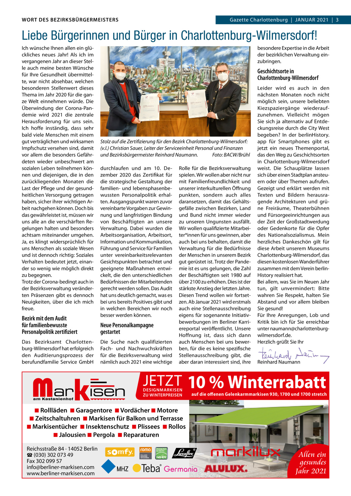 WORT DES BEZIRKSBÜRGERMEISTERS WORT DES BEZIRKSBÜRGERMEISTERS  Gazette Wilmersdorf | 12021  |  3 2021 | 3 Gazette Charlottenburg  |  JAnuAR  Liebe Bürgerinnen und Bürger in Charlottenburg-Wilmersdorf! Ich wünsche Ihnen allen ein glückliches neues Jahr! Als ich im vergangenen Jahr an dieser Stelle auch meine besten Wünsche für Ihre Gesundheit übermittelte, war nicht absehbar, welchen besonderen Stellenwert dieses Thema im Jahr 2020 für die ganze Welt einnehmen würde. Die Überwindung der Corona-Pandemie wird 2021 die zentrale Herausforderung für uns sein. Ich hoffe inständig, dass sehr bald viele Menschen mit einem gut verträglichen und wirksamen Impfschutz versehen sind, damit vor allem die besonders Gefährdeten wieder unbeschwert am sozialen Leben teilnehmen können und diejenigen, die in den zurückliegenden Monaten die Last der Pflege und der gesundheitlichen Versorgung getragen haben, sicher ihrer wichtigen Arbeit nachgehen können. Doch bis das gewährleistet ist, müssen wir uns alle an die verschärften Regelungen halten und besonders achtsam miteinander umgehen. Ja, es klingt widersprüchlich für uns Menschen als soziale Wesen und ist dennoch richtig: Soziales Verhalten bedeutet jetzt, einander so wenig wie möglich direkt zu begegnen. Trotz der Corona-bedingt auch in der Bezirksverwaltung veränderten Präsenzen gibt es dennoch neuigkeiten, über die ich mich freue.  Bezirk mit dem Audit für familienbewusste Personalpolitik zertifiziert Das Bezirksamt Charlottenburg-Wilmersdorf hat erfolgreich den Auditierungsprozess der berufundfamilie Service GmbH  besondere Expertise in die Arbeit der bezirklichen Verwaltung einzubringen.  Geschichtsorte in Charlottenburg-Wilmersdorf  Stolz auf die Zertifizierung für den Bezirk Charlottenburg-Wilmersdorf: (v.l.) Christian Sauer, Leiter der Serviceeinheit Personal und Finanzen und Bezirksbürgermeister Reinhard Naumann. Foto: BACW/Brühl durchlaufen und am 10.  Dezember 2020 das Zertifikat für die strategische Gestaltung der familien- und lebensphasenbewussten Personalpolitik erhalten. Ausgangspunkt waren zuvor vereinbarte Vorgaben zur Gewinnung und langfristigen Bindung von Beschäftigten an unsere Verwaltung. Dabei wurden die Arbeitsorganisation, Arbeitsort, Information und Kommunikation, Führung und Service für Familien unter vereinbarkeitsrelevanten Gesichtspunkten betrachtet und geeignete Maßnahmen entwickelt, die den unterschiedlichen Bedürfnissen der Mitarbeitenden gerecht werden sollen. Das Audit hat uns deutlich gemacht, was es bei uns bereits Positives gibt und in welchen Bereichen wir noch besser werden können.  Neue Personalkampagne gestartet Die Suche nach qualifizierten Fach- und nachwuchskräften für die Bezirksverwaltung wird nämlich auch 2021 eine wichtige  Markisen  Rolle für die Bezirksverwaltung spielen. Wir wollen aber nicht nur mit Familienfreundlichkeit und unserer interkulturellen Öffnung punkten, sondern auch alles daransetzen, damit das Gehältsgefälle zwischen Bezirken, Land und Bund nicht immer wieder zu unseren ungunsten ausfällt. Wir wollen qualifizierte Mitarbeiter*innen für uns gewinnen, aber auch bei uns behalten, damit die Verwaltung für die Bedürfnisse der Menschen in unserem Bezirk gut gerüstet ist. Trotz der Pandemie ist es uns gelungen, die Zahl der Beschäftigten seit 1980 auf über 2100 zu erhöhen. Dies ist der stärkste Anstieg der letzten Jahre. Diesen Trend wollen wir fortsetzen. Ab Januar 2021 wird erstmals auch eine Stellenausschreibung eigens für sogenannte Initiativbewerbungen im Berliner Karriereportal veröffentlicht. unsere Hoffnung ist, dass sich dann auch Menschen bei uns bewerben, für die es keine spezifische Stellenausschreibung gibt, die aber daran interessiert sind, ihre  Leider wird es auch in den nächsten Monaten noch nicht möglich sein, unsere beliebten Kiezspaziergänge wiederaufzunehmen. Vielleicht mögen Sie sich ja alternativ auf Entdeckungsreise durch die City West begeben? In der berlinHistory. app für Smartphones gibt es jetzt ein neues Themenportal, das den Weg zu Geschichtsorten in Charlottenburg-Wilmersdorf weist. Die Schauplätze lassen sich über einen Stadtplan ansteuern oder über Themen aufrufen. Gezeigt und erklärt werden mit Texten und Bildern herausragende Architekturen und grüne Freiräume, Theaterbühnen und Fürsorgeeinrichtungen aus der Zeit der Großstadtwerdung oder Gedenkorte für die Opfer des nationalsozialismus. Mein herzliches Dankeschön gilt für diese Arbeit unserem Museums Charlottenburg-Wilmersdorf, das diesen kostenlosen Wanderführer zusammen mit dem Verein berlinHistory realisiert hat. Bei allem, was Sie im neuen Jahr tun, gilt unvermindert: Bitte wahren Sie Respekt, halten Sie Abstand und vor allem bleiben Sie gesund! Für Ihre Anregungen, Lob und Kritik bin ich für Sie erreichbar unter naumann@charlottenburgwilmersdorf.de. Herzlich grüßt Sie Ihr     Reinhard naumann  JETZT 10 % Winterrabatt DESIGNMARKISEN ZU WINTERPREISEN  auf die offenen Gelenkarmmarkisen 930, 1700 und 1700 stretch  ◾ Rollläden ◾ Garagentore ◾ Vordächer ◾ Motore ◾ Zeitschaltuhren ◾ Markisen für Balkon und Terrasse ◾ Markisentücher ◾ Insektenschutz ◾ Plissees ◾ Rollos ◾ Jalousien ◾ Pergola ◾ Reparaturen Reichsstraße 84 · 14052 Berlin ☎ (030) 302 073 49 Fax 302 099 57 info@berliner-markisen.com www.berliner-markisen.com  Allen ein gesundes Jahr 2021 www.gazette-berlin.de