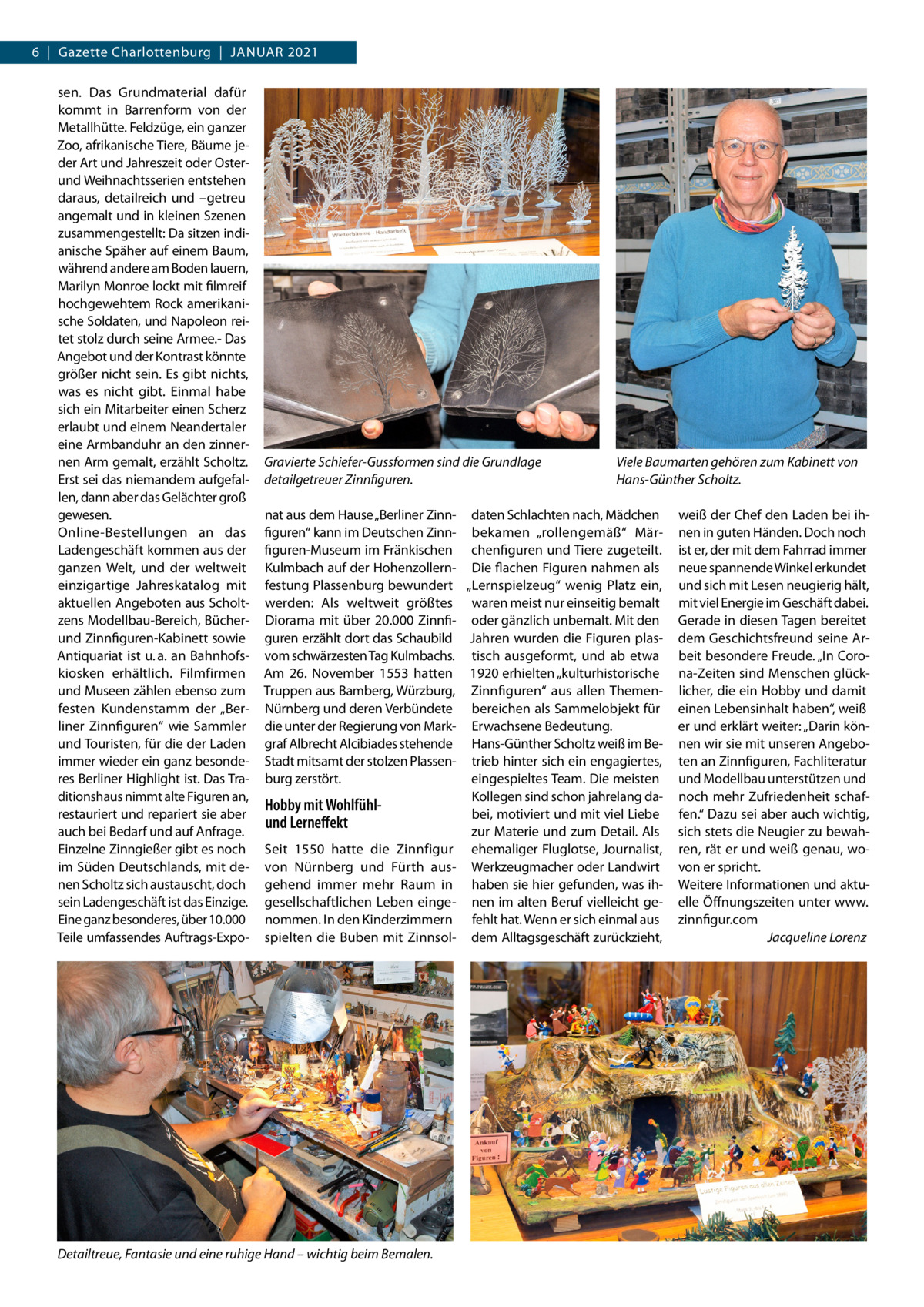 6  |  Gazette Charlottenburg  |  Januar 2021 sen. Das Grundmaterial dafür kommt in Barrenform von der Metallhütte. Feldzüge, ein ganzer Zoo, afrikanische Tiere, Bäume jeder Art und Jahreszeit oder Osterund Weihnachtsserien entstehen daraus, detailreich und –getreu angemalt und in kleinen Szenen zusammengestellt: Da sitzen indianische Späher auf einem Baum, während andere am Boden lauern, Marilyn Monroe lockt mit filmreif hochgewehtem Rock amerikanische Soldaten, und Napoleon reitet stolz durch seine Armee.- Das Angebot und der Kontrast könnte größer nicht sein. Es gibt nichts, was es nicht gibt. Einmal habe sich ein Mitarbeiter einen Scherz erlaubt und einem Neandertaler eine Armbanduhr an den zinnernen Arm gemalt, erzählt Scholtz. Erst sei das niemandem aufgefallen, dann aber das Gelächter groß gewesen. Online-Bestellungen an das Ladengeschäft kommen aus der ganzen Welt, und der weltweit einzigartige Jahreskatalog mit aktuellen Angeboten aus Scholtzens Modellbau-Bereich, Bücherund Zinnfiguren-Kabinett sowie Antiquariat ist u. a. an Bahnhofskiosken erhältlich. Filmfirmen und Museen zählen ebenso zum festen Kundenstamm der „Berliner Zinnfiguren“ wie Sammler und Touristen, für die der Laden immer wieder ein ganz besonderes Berliner Highlight ist. Das Traditionshaus nimmt alte Figuren an, restauriert und repariert sie aber auch bei Bedarf und auf Anfrage. Einzelne Zinngießer gibt es noch im Süden Deutschlands, mit denen Scholtz sich austauscht, doch sein Ladengeschäft ist das Einzige. Eine ganz besonderes, über 10.000 Teile umfassendes Auftrags-Expo Gravierte Schiefer-Gussformen sind die Grundlage detailgetreuer Zinnfiguren.  Viele Baumarten gehören zum Kabinett von Hans-Günther Scholtz.  nat aus dem Hause „Berliner Zinn- daten Schlachten nach, Mädchen figuren“ kann im Deutschen Zinn- bekamen „rollengemäß“ Märfiguren-Museum im Fränkischen chenfiguren und Tiere zugeteilt. Kulmbach auf der Hohenzollern- Die flachen Figuren nahmen als festung Plassenburg bewundert „Lernspielzeug“ wenig Platz ein, werden: Als weltweit größtes waren meist nur einseitig bemalt Diorama mit über 20.000 Zinnfi- oder gänzlich unbemalt. Mit den guren erzählt dort das Schaubild Jahren wurden die Figuren plasvom schwärzesten Tag Kulmbachs. tisch ausgeformt, und ab etwa Am 26.  November 1553 hatten 1920 erhielten „kulturhistorische Truppen aus Bamberg, Würzburg, Zinnfiguren“ aus allen ThemenNürnberg und deren Verbündete bereichen als Sammelobjekt für die unter der Regierung von Mark- Erwachsene Bedeutung. graf Albrecht Alcibiades stehende Hans-Günther Scholtz weiß im BeStadt mitsamt der stolzen Plassen- trieb hinter sich ein engagiertes, eingespieltes Team. Die meisten burg zerstört. Kollegen sind schon jahrelang daHobby mit Wohlfühlbei, motiviert und mit viel Liebe und Lerneffekt zur Materie und zum Detail. Als Seit 1550 hatte die Zinnfigur ehemaliger Fluglotse, Journalist, von Nürnberg und Fürth aus- Werkzeugmacher oder Landwirt gehend immer mehr Raum in haben sie hier gefunden, was ihgesellschaftlichen Leben einge- nen im alten Beruf vielleicht genommen. In den Kinderzimmern fehlt hat. Wenn er sich einmal aus spielten die Buben mit Zinnsol- dem Alltagsgeschäft zurückzieht,  Detailtreue, Fantasie und eine ruhige Hand – wichtig beim Bemalen.  weiß der Chef den Laden bei ihnen in guten Händen. Doch noch ist er, der mit dem Fahrrad immer neue spannende Winkel erkundet und sich mit Lesen neugierig hält, mit viel Energie im Geschäft dabei. Gerade in diesen Tagen bereitet dem Geschichtsfreund seine Arbeit besondere Freude. „In Corona-Zeiten sind Menschen glücklicher, die ein Hobby und damit einen Lebensinhalt haben“, weiß er und erklärt weiter: „Darin können wir sie mit unseren Angeboten an Zinnfiguren, Fachliteratur und Modellbau unterstützen und noch mehr Zufriedenheit schaffen.“ Dazu sei aber auch wichtig, sich stets die Neugier zu bewahren, rät er und weiß genau, wovon er spricht. Weitere Informationen und aktuelle Öffnungszeiten unter www. zinnfigur.com � Jacqueline Lorenz