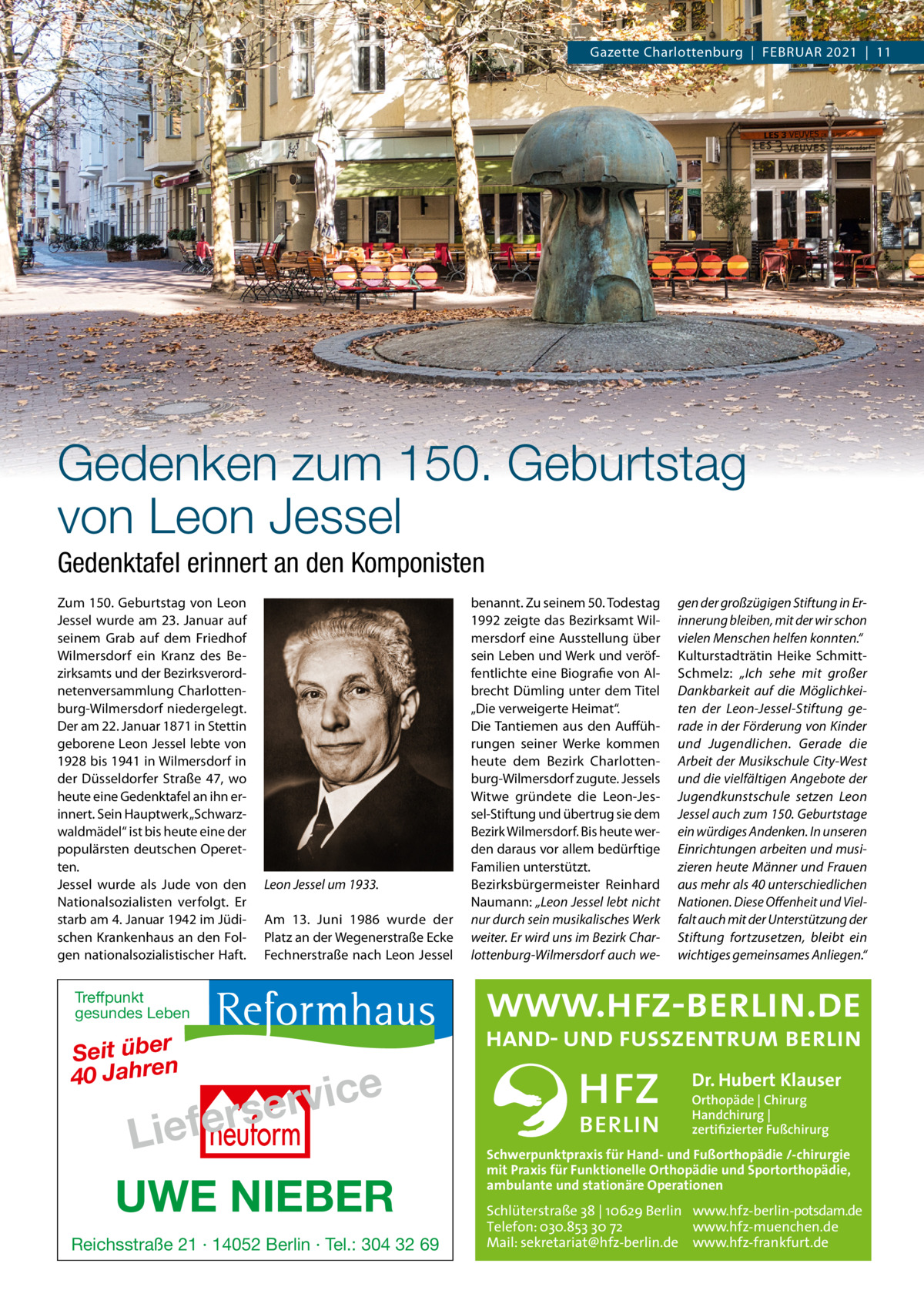 Gazette Charlottenburg  |  FEBRUAR 2021  |  11  Gedenken zum 150. Geburtstag von Leon Jessel Gedenktafel erinnert an den Komponisten Zum 150. Geburtstag von Leon Jessel wurde am 23. Januar auf seinem Grab auf dem Friedhof Wilmersdorf ein Kranz des Bezirksamts und der Bezirksverordnetenversammlung Charlottenburg-Wilmersdorf niedergelegt. Der am 22. Januar 1871 in Stettin geborene Leon Jessel lebte von 1928 bis 1941 in Wilmersdorf in der Düsseldorfer Straße  47, wo heute eine Gedenktafel an ihn erinnert. Sein Hauptwerk „Schwarzwaldmädel“ ist bis heute eine der populärsten deutschen Operetten. Jessel wurde als Jude von den Nationalsozialisten verfolgt. Er starb am 4. Januar 1942 im Jüdischen Krankenhaus an den Folgen nationalsozialistischer Haft.  Leon Jessel um 1933. Am 13.  Juni 1986 wurde der Platz an der Wegenerstraße Ecke Fechnerstraße nach Leon Jessel  benannt. Zu seinem 50. Todestag 1992 zeigte das Bezirksamt Wilmersdorf eine Ausstellung über sein Leben und Werk und veröffentlichte eine Biografie von Albrecht Dümling unter dem Titel „Die verweigerte Heimat“. Die Tantiemen aus den Aufführungen seiner Werke kommen heute dem Bezirk Charlottenburg-Wilmersdorf zugute. Jessels Witwe gründete die Leon-Jessel-Stiftung und übertrug sie dem Bezirk Wilmersdorf. Bis heute werden daraus vor allem bedürftige Familien unterstützt. Bezirksbürgermeister Reinhard Naumann: „Leon Jessel lebt nicht nur durch sein musikalisches Werk weiter. Er wird uns im Bezirk Charlottenburg-Wilmersdorf auch we gen der großzügigen Stiftung in Erinnerung bleiben, mit der wir schon vielen Menschen helfen konnten.“ Kulturstadträtin Heike SchmittSchmelz: „Ich sehe mit großer Dankbarkeit auf die Möglichkeiten der Leon-Jessel-Stiftung gerade in der Förderung von Kinder und Jugendlichen. Gerade die Arbeit der Musikschule City-West und die vielfältigen Angebote der Jugendkunstschule setzen Leon Jessel auch zum 150. Geburtstage ein würdiges Andenken. In unseren Einrichtungen arbeiten und musizieren heute Männer und Frauen aus mehr als 40 unterschiedlichen Nationen. Diese Oﬀenheit und Vielfalt auch mit der Unterstützung der Stiftung fortzusetzen, bleibt ein wichtiges gemeinsames Anliegen.“  Treffpunkt gesundes Leben  Seit über 40 Jahren  e c i v r e s  r e f e i L  UWE NIEBER Reichsstraße 21 · 14052 Berlin · Tel.: 304 32 69  Dr. Hubert Klauser Orthopäde | Chirurg Handchirurg | zertifizierter Fußchirurg  Schwerpunktpraxis für Hand- und Fußorthopädie /-chirurgie mit Praxis für Funktionelle Orthopädie und Sportorthopädie, ambulante und stationäre Operationen  Schlüterstraße 38 | 10629 Berlin www.hfz-berlin-potsdam.de Telefon: 030.853 30 72 www.hfz-muenchen.de Mail: sekretariat@hfz-berlin.de www.hfz-frankfurt.de