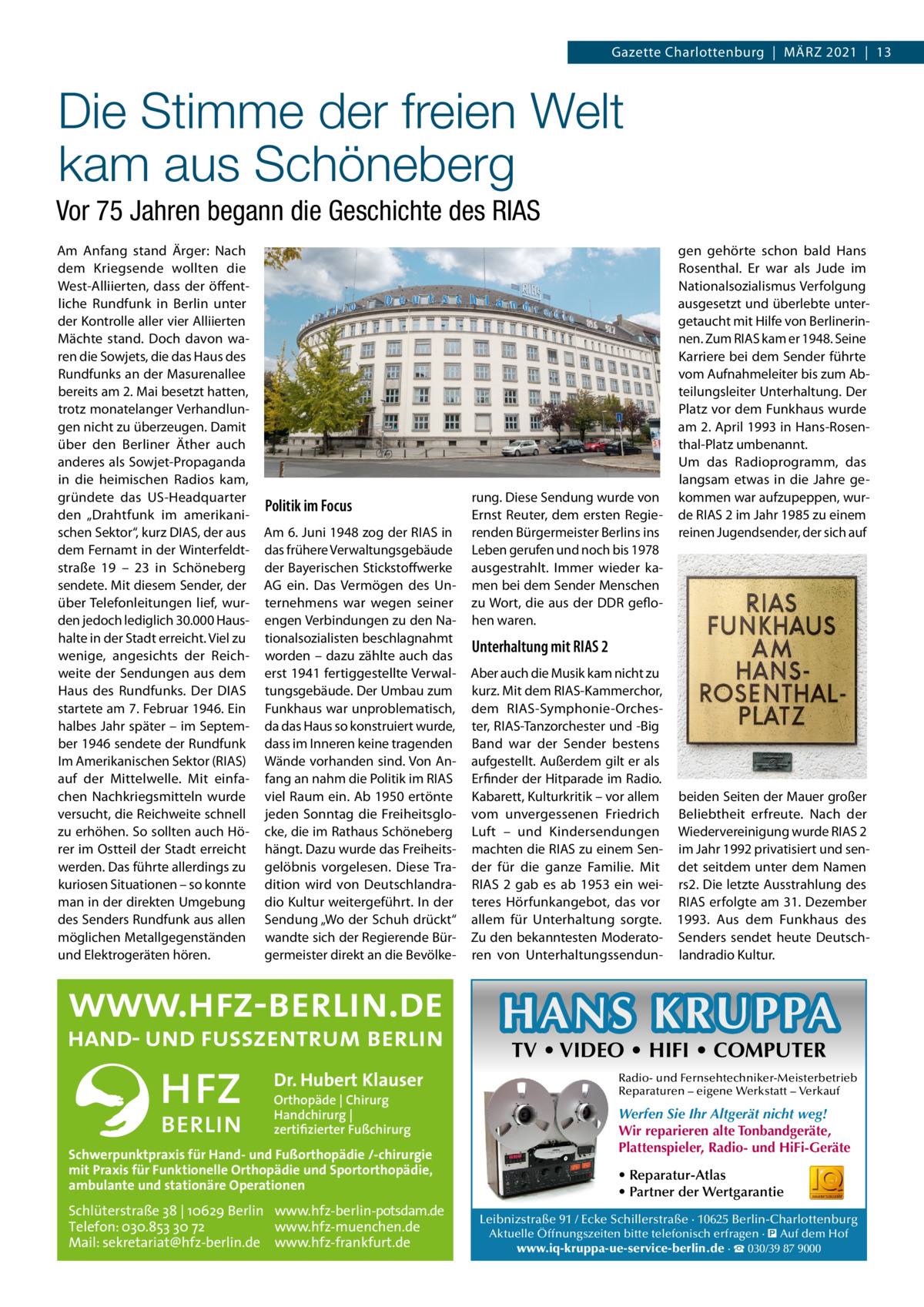 Gazette Charlottenburg  |  März 2021  |  13  Die Stimme der freien Welt kam aus Schöneberg Vor 75 Jahren begann die Geschichte des RIAS Am Anfang stand Ärger: Nach dem Kriegsende wollten die West-Alliierten, dass der öffentliche Rundfunk in Berlin unter der Kontrolle aller vier Alliierten Mächte stand. Doch davon waren die Sowjets, die das Haus des Rundfunks an der Masurenallee bereits am 2. Mai besetzt hatten, trotz monatelanger Verhandlungen nicht zu überzeugen. Damit über den Berliner Äther auch anderes als Sowjet-Propaganda in die heimischen Radios kam, gründete das US-Headquarter den „Drahtfunk im amerikanischen Sektor“, kurz DIAS, der aus dem Fernamt in der Winterfeldtstraße  19 – 23 in Schöneberg sendete. Mit diesem Sender, der über Telefonleitungen lief, wurden jedoch lediglich 30.000 Haushalte in der Stadt erreicht. Viel zu wenige, angesichts der Reichweite der Sendungen aus dem Haus des Rundfunks. Der DIAS startete am 7. Februar 1946. Ein halbes Jahr später – im September 1946 sendete der Rundfunk Im Amerikanischen Sektor (RIAS) auf der Mittelwelle. Mit einfachen Nachkriegsmitteln wurde versucht, die Reichweite schnell zu erhöhen. So sollten auch Hörer im Ostteil der Stadt erreicht werden. Das führte allerdings zu kuriosen Situationen – so konnte man in der direkten Umgebung des Senders Rundfunk aus allen möglichen Metallgegenständen und Elektrogeräten hören.  Politik im Focus Am 6. Juni 1948 zog der RIAS in das frühere Verwaltungsgebäude der Bayerischen Stickstoffwerke AG ein. Das Vermögen des Unternehmens war wegen seiner engen Verbindungen zu den Nationalsozialisten beschlagnahmt worden – dazu zählte auch das erst 1941 fertiggestellte Verwaltungsgebäude. Der Umbau zum Funkhaus war unproblematisch, da das Haus so konstruiert wurde, dass im Inneren keine tragenden Wände vorhanden sind. Von Anfang an nahm die Politik im RIAS viel Raum ein. Ab 1950 ertönte jeden Sonntag die Freiheitsglocke, die im Rathaus Schöneberg hängt. Dazu wurde das Freiheitsgelöbnis vorgelesen. Diese Tradition wird von Deutschlandradio Kultur weitergeführt. In der Sendung „Wo der Schuh drückt“ wandte sich der Regierende Bürgermeister direkt an die Bevölke rung. Diese Sendung wurde von Ernst Reuter, dem ersten Regierenden Bürgermeister Berlins ins Leben gerufen und noch bis 1978 ausgestrahlt. Immer wieder kamen bei dem Sender Menschen zu Wort, die aus der DDR geflohen waren.  gen gehörte schon bald Hans Rosenthal. Er war als Jude im Nationalsozialismus Verfolgung ausgesetzt und überlebte untergetaucht mit Hilfe von Berlinerinnen. Zum RIAS kam er 1948. Seine Karriere bei dem Sender führte vom Aufnahmeleiter bis zum Abteilungsleiter Unterhaltung. Der Platz vor dem Funkhaus wurde am 2. April 1993 in Hans-Rosenthal-Platz umbenannt. Um das Radioprogramm, das langsam etwas in die Jahre gekommen war aufzupeppen, wurde RIAS 2 im Jahr 1985 zu einem reinen Jugendsender, der sich auf  Unterhaltung mit RIAS 2 Aber auch die Musik kam nicht zu kurz. Mit dem RIAS-Kammerchor, dem RIAS-Symphonie-Orchester, RIAS-Tanzorchester und -Big Band war der Sender bestens aufgestellt. Außerdem gilt er als Erfinder der Hitparade im Radio. Kabarett, Kulturkritik – vor allem beiden Seiten der Mauer großer vom unvergessenen Friedrich Beliebtheit erfreute. Nach der Luft – und Kindersendungen Wiedervereinigung wurde RIAS 2 machten die RIAS zu einem Sen- im Jahr 1992 privatisiert und sender für die ganze Familie. Mit det seitdem unter dem Namen RIAS  2 gab es ab 1953 ein wei- rs2. Die letzte Ausstrahlung des teres Hörfunkangebot, das vor RIAS erfolgte am 31. Dezember allem für Unterhaltung sorgte. 1993. Aus dem Funkhaus des Zu den bekanntesten Moderato- Senders sendet heute Deutschren von Unterhaltungssendun- landradio Kultur.  HANS KRUPPA TV • VIDEO • HIFI • COMPUTER  Dr. Hubert Klauser Orthopäde | Chirurg Handchirurg | zertifizierter Fußchirurg  Schwerpunktpraxis für Hand- und Fußorthopädie /-chirurgie mit Praxis für Funktionelle Orthopädie und Sportorthopädie, ambulante und stationäre Operationen  Schlüterstraße 38 | 10629 Berlin www.hfz-berlin-potsdam.de Telefon: 030.853 30 72 www.hfz-muenchen.de Mail: sekretariat@hfz-berlin.de www.hfz-frankfurt.de  Radio- und Fernsehtechniker-Meisterbetrieb Reparaturen – eigene Werkstatt – Verkauf  Werfen Sie Ihr Altgerät nicht weg! Wir reparieren alte Tonbandgeräte, Plattenspieler, Radio- und HiFi-Geräte • Reparatur-Atlas • Partner der Wertgarantie Leibnizstraße 91 / Ecke Schillerstraße · 10625 Berlin-Charlottenburg Aktuelle Öffnungszeiten bitte telefonisch erfragen · � Auf dem Hof www.iq-kruppa-ue-service-berlin.de · ☎ 030/39 87 9000