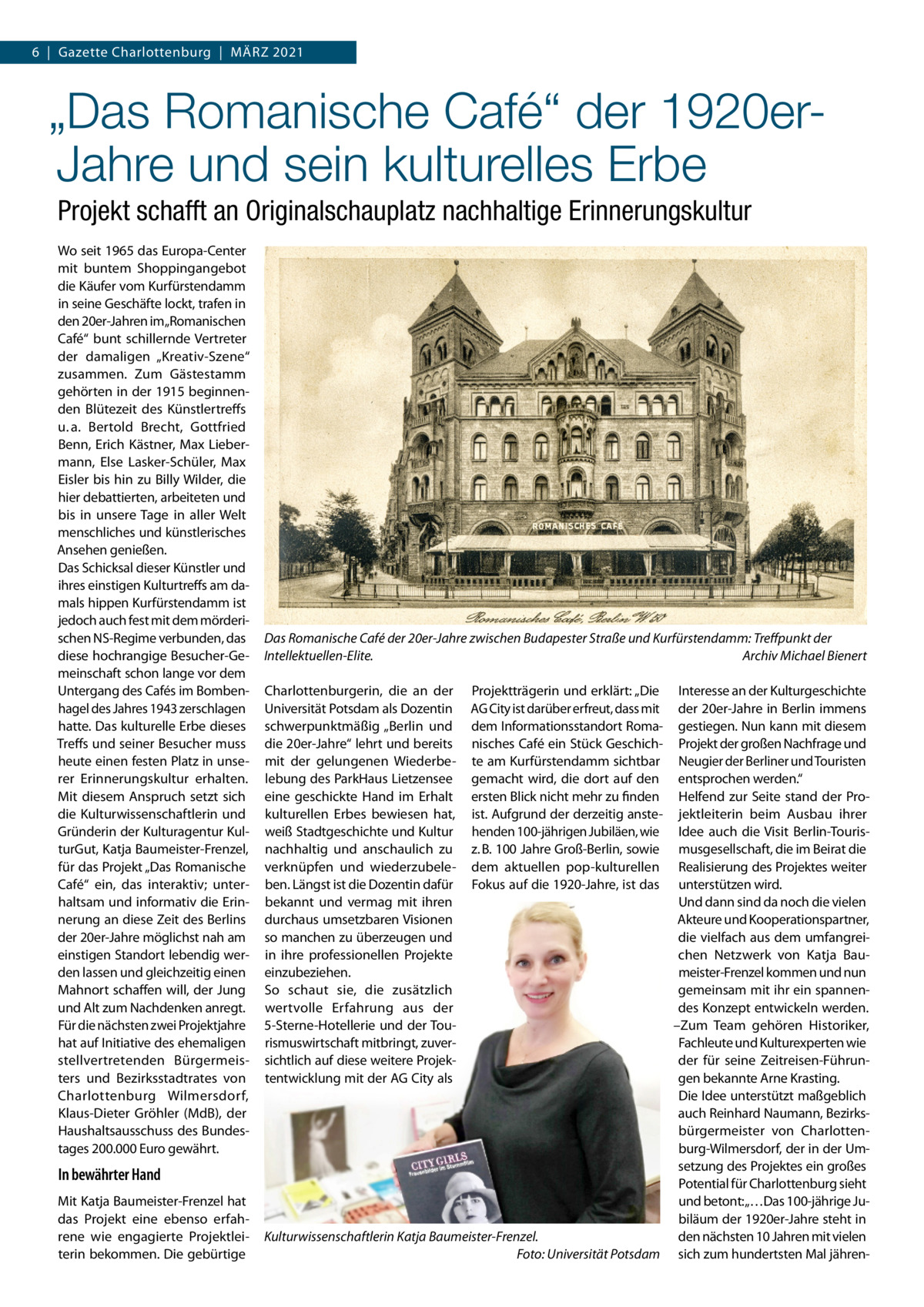 6  |  Gazette Charlottenburg  |  März 2021  „Das Romanische Café“ der 1920erJahre und sein kulturelles Erbe Projekt schafft an Originalschauplatz nachhaltige Erinnerungskultur Wo seit 1965 das Europa-Center mit buntem Shoppingangebot die Käufer vom Kurfürstendamm in seine Geschäfte lockt, trafen in den 20er-Jahren im„Romanischen Café“ bunt schillernde Vertreter der damaligen „Kreativ-Szene“ zusammen. Zum Gästestamm gehörten in der 1915 beginnenden Blütezeit des Künstlertreffs u. a. Bertold Brecht, Gottfried Benn, Erich Kästner, Max Liebermann, Else Lasker-Schüler, Max Eisler bis hin zu Billy Wilder, die hier debattierten, arbeiteten und bis in unsere Tage in aller Welt menschliches und künstlerisches Ansehen genießen. Das Schicksal dieser Künstler und ihres einstigen Kulturtreffs am damals hippen Kurfürstendamm ist jedoch auch fest mit dem mörderischen NS-Regime verbunden, das diese hochrangige Besucher-Gemeinschaft schon lange vor dem Untergang des Cafés im Bombenhagel des Jahres 1943 zerschlagen hatte. Das kulturelle Erbe dieses Treffs und seiner Besucher muss heute einen festen Platz in unserer Erinnerungskultur erhalten. Mit diesem Anspruch setzt sich die Kulturwissenschaftlerin und Gründerin der Kulturagentur KulturGut, Katja Baumeister-Frenzel, für das Projekt „Das Romanische Café“ ein, das interaktiv; unterhaltsam und informativ die Erinnerung an diese Zeit des Berlins der 20er-Jahre möglichst nah am einstigen Standort lebendig werden lassen und gleichzeitig einen Mahnort schaffen will, der Jung und Alt zum Nachdenken anregt. Für die nächsten zwei Projektjahre hat auf Initiative des ehemaligen stellvertretenden Bürgermeisters und Bezirksstadtrates von Charlottenburg Wilmersdorf, Klaus-Dieter Gröhler (MdB), der Haushaltsausschuss des Bundestages 200.000 Euro gewährt.  In bewährter Hand Mit Katja Baumeister-Frenzel hat das Projekt eine ebenso erfahrene wie engagierte Projektleiterin bekommen. Die gebürtige  Das Romanische Café der 20er-Jahre zwischen Budapester Straße und Kurfürstendamm: Treffpunkt der Intellektuellen-Elite. � Archiv Michael Bienert Charlottenburgerin, die an der Universität Potsdam als Dozentin schwerpunktmäßig „Berlin und die 20er-Jahre“ lehrt und bereits mit der gelungenen Wiederbelebung des ParkHaus Lietzensee eine geschickte Hand im Erhalt kulturellen Erbes bewiesen hat, weiß Stadtgeschichte und Kultur nachhaltig und anschaulich zu verknüpfen und wiederzubeleben. Längst ist die Dozentin dafür bekannt und vermag mit ihren durchaus umsetzbaren Visionen so manchen zu überzeugen und in ihre professionellen Projekte einzubeziehen. So schaut sie, die zusätzlich wertvolle Erfahrung aus der 5-Sterne-Hotellerie und der Tourismuswirtschaft mitbringt, zuversichtlich auf diese weitere Projektentwicklung mit der AG City als  Projektträgerin und erklärt: „Die AG City ist darüber erfreut, dass mit dem Informationsstandort Romanisches Café ein Stück Geschichte am Kurfürstendamm sichtbar gemacht wird, die dort auf den ersten Blick nicht mehr zu finden ist. Aufgrund der derzeitig anstehenden 100-jährigen Jubiläen, wie z. B. 100 Jahre Groß-Berlin, sowie dem aktuellen pop-kulturellen Fokus auf die 1920-Jahre, ist das  Interesse an der Kulturgeschichte der 20er-Jahre in Berlin immens gestiegen. Nun kann mit diesem Projekt der großen Nachfrage und Neugier der Berliner und Touristen entsprochen werden.“ Helfend zur Seite stand der Projektleiterin beim Ausbau ihrer Idee auch die Visit Berlin-Tourismusgesellschaft, die im Beirat die Realisierung des Projektes weiter unterstützen wird. Und dann sind da noch die vielen Akteure und Kooperationspartner, die vielfach aus dem umfangreichen Netzwerk von Katja Baumeister-Frenzel kommen und nun gemeinsam mit ihr ein spannendes Konzept entwickeln werden. –Zum Team gehören Historiker, Fachleute und Kulturexperten wie der für seine Zeitreisen-Führungen bekannte Arne Krasting. Die Idee unterstützt maßgeblich auch Reinhard Naumann, Bezirksbürgermeister von Charlottenburg-Wilmersdorf, der in der Umsetzung des Projektes ein großes Potential für Charlottenburg sieht und betont: „…Das 100-jährige Jubiläum der 1920er-Jahre steht in den nächsten 10 Jahren mit vielen Kulturwissenschaftlerin Katja Baumeister-Frenzel. � Foto: Universität Potsdam sich zum hundertsten Mal jähre