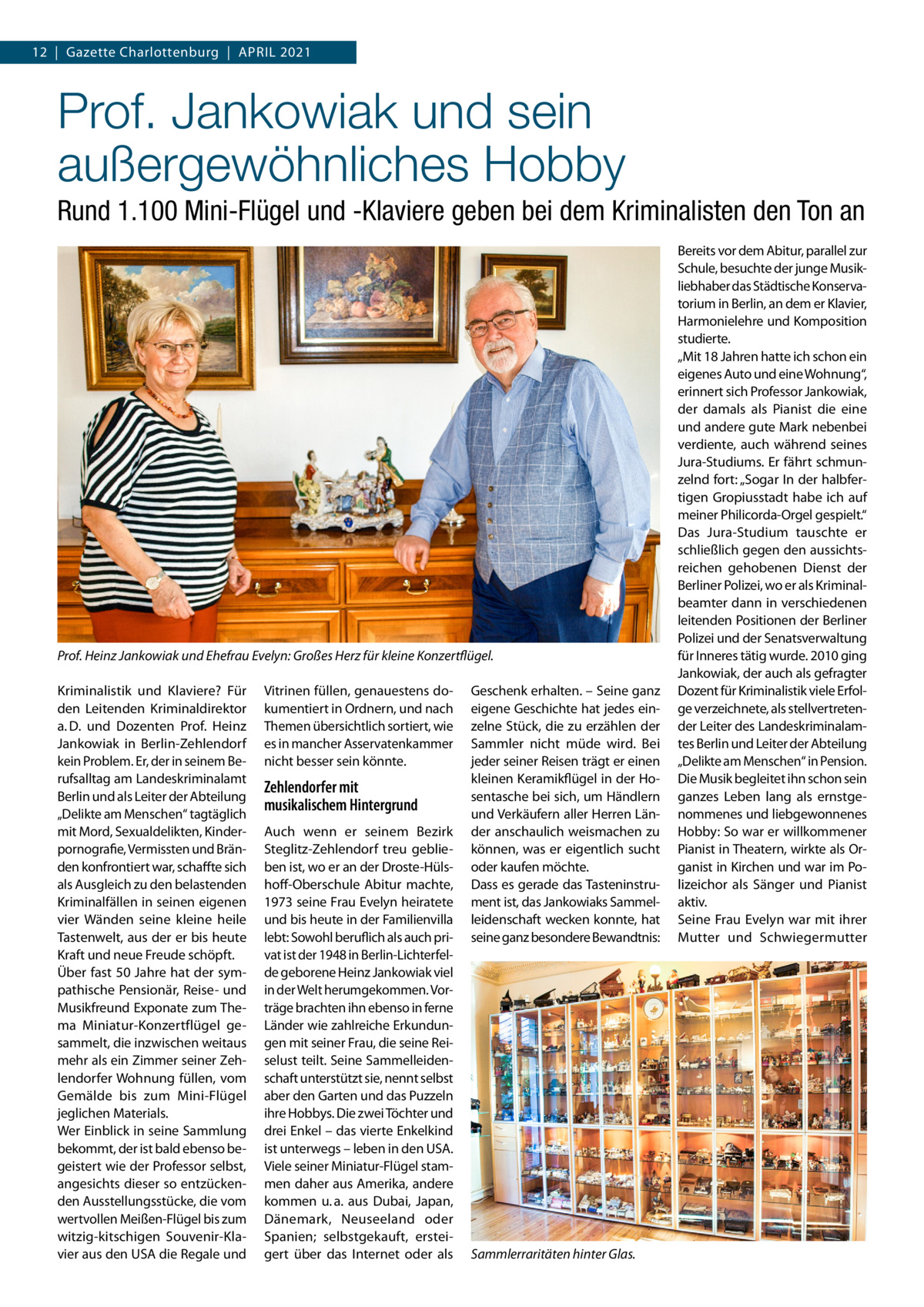 12  |  Gazette Charlottenburg  |  April 2021  Prof. Jankowiak und sein außergewöhnliches Hobby Rund 1.100 Mini-Flügel und -Klaviere geben bei dem Kriminalisten den Ton an  Prof. Heinz Jankowiak und Ehefrau Evelyn: Großes Herz für kleine Konzertflügel. Kriminalistik und Klaviere? Für den Leitenden Kriminaldirektor a. D. und Dozenten Prof.  Heinz Jankowiak in Berlin-Zehlendorf kein Problem. Er, der in seinem Berufsalltag am Landeskriminalamt Berlin und als Leiter der Abteilung „Delikte am Menschen“ tagtäglich mit Mord, Sexualdelikten, Kinderpornografie, Vermissten und Bränden konfrontiert war, schaffte sich als Ausgleich zu den belastenden Kriminalfällen in seinen eigenen vier Wänden seine kleine heile Tastenwelt, aus der er bis heute Kraft und neue Freude schöpft. Über fast 50 Jahre hat der sympathische Pensionär, Reise- und Musikfreund Exponate zum Thema Miniatur-Konzertflügel gesammelt, die inzwischen weitaus mehr als ein Zimmer seiner Zehlendorfer Wohnung füllen, vom Gemälde bis zum Mini-Flügel jeglichen Materials. Wer Einblick in seine Sammlung bekommt, der ist bald ebenso begeistert wie der Professor selbst, angesichts dieser so entzückenden Ausstellungsstücke, die vom wertvollen Meißen-Flügel bis zum witzig-kitschigen Souvenir-Klavier aus den USA die Regale und  Vitrinen füllen, genauestens dokumentiert in Ordnern, und nach Themen übersichtlich sortiert, wie es in mancher Asservatenkammer nicht besser sein könnte.  Zehlendorfer mit musikalischem Hintergrund Auch wenn er seinem Bezirk Steglitz-Zehlendorf treu geblieben ist, wo er an der Droste-Hülshoff-Oberschule Abitur machte, 1973 seine Frau Evelyn heiratete und bis heute in der Familienvilla lebt: Sowohl beruflich als auch privat ist der 1948 in Berlin-Lichterfelde geborene Heinz Jankowiak viel in der Welt herumgekommen. Vorträge brachten ihn ebenso in ferne Länder wie zahlreiche Erkundungen mit seiner Frau, die seine Reiselust teilt. Seine Sammelleidenschaft unterstützt sie, nennt selbst aber den Garten und das Puzzeln ihre Hobbys. Die zwei Töchter und drei Enkel – das vierte Enkelkind ist unterwegs – leben in den USA. Viele seiner Miniatur-Flügel stammen daher aus Amerika, andere kommen u. a. aus Dubai, Japan, Dänemark, Neuseeland oder Spanien; selbstgekauft, ersteigert über das Internet oder als  Geschenk erhalten. – Seine ganz eigene Geschichte hat jedes einzelne Stück, die zu erzählen der Sammler nicht müde wird. Bei jeder seiner Reisen trägt er einen kleinen Keramikflügel in der Hosentasche bei sich, um Händlern und Verkäufern aller Herren Länder anschaulich weismachen zu können, was er eigentlich sucht oder kaufen möchte. Dass es gerade das Tasteninstrument ist, das Jankowiaks Sammelleidenschaft wecken konnte, hat seine ganz besondere Bewandtnis:  Sammlerraritäten hinter Glas.  Bereits vor dem Abitur, parallel zur Schule, besuchte der junge Musikliebhaber das Städtische Konservatorium in Berlin, an dem er Klavier, Harmonielehre und Komposition studierte. „Mit 18 Jahren hatte ich schon ein eigenes Auto und eine Wohnung“, erinnert sich Professor Jankowiak, der damals als Pianist die eine und andere gute Mark nebenbei verdiente, auch während seines Jura-Studiums. Er fährt schmunzelnd fort: „Sogar In der halbfertigen Gropiusstadt habe ich auf meiner Philicorda-Orgel gespielt.“ Das Jura-Studium tauschte er schließlich gegen den aussichtsreichen gehobenen Dienst der Berliner Polizei, wo er als Kriminalbeamter dann in verschiedenen leitenden Positionen der Berliner Polizei und der Senatsverwaltung für Inneres tätig wurde. 2010 ging Jankowiak, der auch als gefragter Dozent für Kriminalistik viele Erfolge verzeichnete, als stellvertretender Leiter des Landeskriminalamtes Berlin und Leiter der Abteilung „Delikte am Menschen“ in Pension. Die Musik begleitet ihn schon sein ganzes Leben lang als ernstgenommenes und liebgewonnenes Hobby: So war er willkommener Pianist in Theatern, wirkte als Organist in Kirchen und war im Polizeichor als Sänger und Pianist aktiv. Seine Frau Evelyn war mit ihrer Mutter und Schwiegermutter