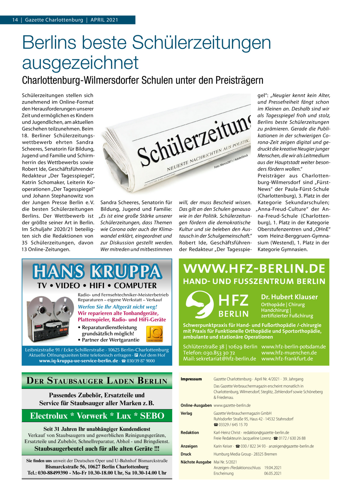 14  |  Gazette Charlottenburg  |  April 2021  Berlins beste Schülerzeitungen ausgezeichnet Charlottenburg-Wilmersdorfer Schulen unter den Preisträgern Schülerzeitungen stellen sich zunehmend im Online-Format den Herausforderungen unserer Zeit und ermöglichen es Kindern und Jugendlichen, am aktuellen Geschehen teilzunehmen. Beim 18.  Berliner Schülerzeitungswettbewerb ehrten Sandra Scheeres, Senatorin für Bildung, Jugend und Familie und Schirmherrin des Wettbewerbs sowie Robert Ide, Geschäftsführender Redakteur „Der Tagesspiegel“, Katrin Schomaker, Leiterin Kooperationen „Der Tagesspiegel“ und Johann Stephanowitz von der Jungen Presse Berlin e. V. Sandra Scheeres, Senatorin für die besten Schülerzeitungen Bildung, Jugend und Familie: Berlins. Der Wettbewerb ist „Es ist eine große Stärke unserer der größte seiner Art in Berlin. Schülerzeitungen, dass Themen Im Schuljahr 2020/21 beteilig- wie Corona oder auch der Klimaten sich die Redaktionen von wandel erklärt, eingeordnet und 35  Schülerzeitungen, davon zur Diskussion gestellt werden. 13 Online-Zeitungen. Wer mitreden und mitbestimmen  11 /  : Foto  8 co2 Mar  b Ado  eSto  ck  will, der muss Bescheid wissen. Das gilt an den Schulen genauso wie in der Politik. Schülerzeitungen fördern die demokratische Kultur und sie beleben den Austausch in der Schulgemeinschaft.“ Robert Ide, Geschäftsführender Redakteur „Der Tagesspie gel“: „Neugier kennt kein Alter, und Pressefreiheit fängt schon im Kleinen an. Deshalb sind wir als Tagesspiegel froh und stolz, Berlins beste Schülerzeitungen zu prämieren. Gerade die Publikationen in der schwierigen Corona-Zeit zeigen digital und gedruckt die kreative Neugier junger Menschen, die wir als Leitmedium aus der Hauptstadt weiter besonders fördern wollen.“ Preisträger aus Charlottenburg-Wilmersdorf sind „FürstNews“ der Paula-Fürst-Schule (Charlottenburg), 3. Platz in der Kategorie Sekundarschulen; „Anna-Freud-Culture“ der Anna-Freud-Schule (Charlottenburg), 1. Platz in der Kategorie Oberstufenzentren und „OHnE“ vom Heinz-Berggruen-Gymnasium (Westend), 1. Platz in der Kategorie Gymnasien.  HANS KRUPPA TV • VIDEO • HIFI • COMPUTER  Dr. Hubert Klauser  Radio- und Fernsehtechniker-Meisterbetrieb Reparaturen – eigene Werkstatt – Verkauf  Werfen Sie Ihr Altgerät nicht weg! Wir reparieren alte Tonbandgeräte, Plattenspieler, Radio- und HiFi-Geräte • Reparaturdienstleistung grundsätzlich möglich! • Partner der Wertgarantie Leibnizstraße 91 / Ecke Schillerstraße · 10625 Berlin-Charlottenburg Aktuelle Öffnungszeiten bitte telefonisch erfragen · � Auf dem Hof www.iq-kruppa-ue-service-berlin.de · ☎ 030/39 87 9000  D ER S TAUBSAUGER L ADEN B ERLIN Passendes Zubehör, Ersatzteile und Service für Staubsauger aller Marken z.B.  Electrolux * Vorwerk * Lux * SEBO Seit 31 Jahren Ihr unabhängiger Kundendienst Verkauf von Staubsaugern und gewerblichen Reinigungsgeräten, Ersatzteile und Zubehör, Schnellreparatur, Abhol - und Bringdienst.  Staubsaugerbeutel auch für alle alten Geräte !!! Sie finden uns unweit der Deutschen Oper und U-Bahnhof Bismarckstraße  Bismarckstraße 56, 10627 Berlin Charlottenburg Tel.: 030-88499390 - Mo-Fr 10.30-18.00 Uhr, Sa 10.30-14.00 Uhr  Orthopäde | Chirurg Handchirurg | zertifizierter Fußchirurg  Schwerpunktpraxis für Hand- und Fußorthopädie /-chirurgie mit Praxis für Funktionelle Orthopädie und Sportorthopädie, ambulante und stationäre Operationen  Schlüterstraße 38 | 10629 Berlin www.hfz-berlin-potsdam.de Telefon: 030.853 30 72 www.hfz-muenchen.de Mail: sekretariat@hfz-berlin.de www.hfz-frankfurt.de Impressum	  Gazette Charlottenburg ·  April Nr. 4/2021 ·  39. Jahrgang Das Gazette Verbrauchermagazin erscheint monatlich in Charlottenburg, Wilmersdorf, Steglitz, Zehlendorf sowie Schöneberg & Friedenau.  Online-Ausgaben	www.gazette-berlin.de Verlag	  Gazette Verbrauchermagazin GmbH Ruhlsdorfer Straße 95, Haus 42 · 14532 Stahnsdorf ☎ 03329 / 645 15 70  Redaktion	  Karl-Heinz Christ ·  redaktion@gazette-berlin.de Freie Redakteurin Jacqueline Lorenz · ☎ 0172 / 630 26 88  Anzeigen	  Karin Keiser ·  ☎ 030 / 822 34 93 ·  anzeigen@gazette-berlin.de  Druck	  Humburg Media Group · 28325 Bremen  Nächste Ausgabe	 Mai Nr. 5/2021 Anzeigen-/Redaktionsschluss	19.04.2021 Erscheinung	06.05.2021