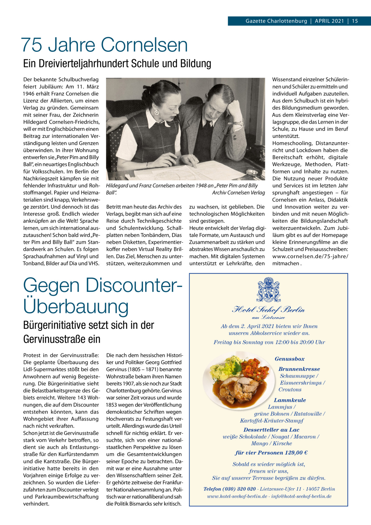 Gazette Charlottenburg  |  APriL 2021  |  15  75 Jahre Cornelsen Ein Dreivierteljahrhundert Schule und Bildung Der bekannte Schulbuchverlag feiert Jubiläum: Am 11.  März 1946 erhält Franz Cornelsen die Lizenz der Alliierten, um einen Verlag zu gründen. Gemeinsam mit seiner Frau, der Zeichnerin Hildegard Cornelsen-Friedrichs, will er mit Englischbüchern einen Beitrag zur internationalen Verständigung leisten und Grenzen überwinden. in ihrer Wohnung entwerfen sie „Peter Pim and Billy Ball“, ein neuartiges Englischbuch für Volksschulen. im Berlin der Nachkriegszeit kämpfen sie mit fehlender infrastruktur und rohstoffmangel. Papier und Heizmaterialien sind knapp, Verkehrswege zerstört. Und dennoch ist das interesse groß. Endlich wieder anknüpfen an die Welt! Sprache lernen, um sich international auszutauschen! Schon bald wird „Peter Pim and Billy Ball“ zum Standardwerk an Schulen. Es folgen Sprachaufnahmen auf Vinyl und Tonband, Bilder auf Dia und VHS.  Hildegard und Franz Cornelsen arbeiten 1948 an „Peter Pim and Billy Ball“. Archiv Cornelsen Verlag Betritt man heute das Archiv des Verlags, begibt man sich auf eine reise durch Technikgeschichte und Schulentwicklung. Schallplatten neben Tonbändern, Dias neben Disketten, Experimentierkoffer neben Virtual reality Brillen. Das Ziel, Menschen zu unterstützen, weiterzukommen und  Gegen DiscounterÜberbauung Bürgerinitiative setzt sich in der Gervinusstraße ein Protest in der Gervinusstraße: Die nach dem hessischen HistoriDie geplante Überbauung des ker und Politiker Georg Gottfried Lidl-Supermarktes stößt bei den Gervinus (1805 – 1871) benannte Anwohnern auf wenig Begeiste- Wohnstraße bekam ihren Namen rung. Die Bürgerinitiative sieht bereits 1907, als sie noch zur Stadt die Belastbarkeitsgrenze des Ge- Charlottenburg gehörte. Gervinus biets erreicht. Weitere 143 Woh- war seiner Zeit voraus und wurde nungen, die auf dem Discounter 1853 wegen der Veröffentlichung entstehen könnten, kann das demokratischer Schriften wegen Wohngebiet ihrer Auffassung Hochverrats zu Festungshaft vernach nicht verkraften. urteilt. Allerdings wurde das Urteil Schon jetzt ist die Gervinusstraße schnell für nichtig erklärt. Er verstark vom Verkehr betroffen, so suchte, sich von einer nationaldient sie auch als Entlastungs- staatlichen Perspektive zu lösen straße für den Kurfürstendamm um die Gesamtentwicklungen und die Kantstraße. Die Bürger- seiner Epoche zu betrachten. Dainitiative hatte bereits in den mit war er eine Ausnahme unter Vorjahren einige Erfolge zu ver- den Wissenschaftlern seiner Zeit. zeichnen. So wurden die Liefer- Er gehörte zeitweise der Frankfurzufahrten zum Discounter verlegt ter Nationalversammlung an. Poliund Parkraumbewirtschaftung tisch war er nationalliberal und sah verhindert. die Politik Bismarcks sehr kritisch.  zu wachsen, ist geblieben. Die technologischen Möglichkeiten sind gestiegen. Heute entwickelt der Verlag digitale Formate, um Austausch und Zusammenarbeit zu stärken und abstraktes Wissen anschaulich zu machen. Mit digitalen Systemen unterstützt er Lehrkräfte, den  Wissenstand einzelner Schülerinnen und Schüler zu ermitteln und individuell Aufgaben zuzuteilen. Aus dem Schulbuch ist ein hybrides Bildungsmedium geworden. Aus dem Kleinstverlag eine Verlagsgruppe, die das Lernen in der Schule, zu Hause und im Beruf unterstützt. Homeschooling, Distanzunterricht und Lockdown haben die Bereitschaft erhöht, digitale Werkzeuge, Methoden, Plattformen und inhalte zu nutzen. Die Nutzung neuer Produkte und Services ist im letzten Jahr sprunghaft angestiegen – für Cornelsen ein Anlass, Didaktik und innovation weiter zu verbinden und mit neuen Möglichkeiten die Bildungslandschaft weiterzuentwickeln. Zum Jubiläum gibt es auf der Homepage kleine Erinnerungsfilme an die Schulzeit und Preisausschreiben: www.cornelsen.de/75-jahre/ mitmachen .  Hotel Seehof Berlin am Lietzensee  Ab dem 2. April 2021 bieten wir Ihnen unseren Abholservice wieder an. Freitag bis Sonntag von 12:00 bis 20:00 Uhr Genussbox Brunnenkresse Schaumsuppe / Eismeershrimps / Croutons Lammkeule Lammjus / grüne Bohnen / Ratatouille / Kartoffel-Kräuter-Stampf Dessertteller au Lac weiße Schokolade / Nougat / Macaron / Mango / Kirsche für vier Personen 129,00 € Sobald es wieder möglich ist, freuen wir uns, Sie auf unserer Terrasse begrüßen zu dürfen. Telefon (030) 320 020 · Lietzensee-Ufer 11 · 14057 Berlin www.hotel-seehof-berlin.de · info@hotel-seehof-berlin.de