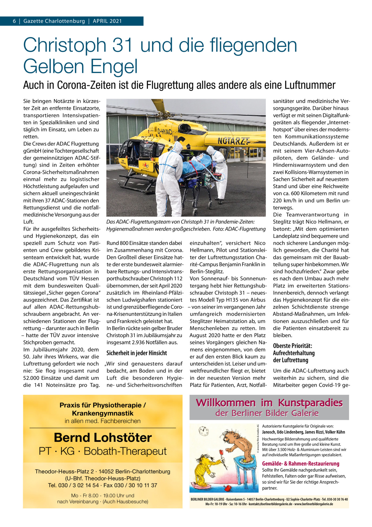 6  |  Gazette Charlottenburg  |  APriL 2021  Christoph 31 und die ﬂiegenden Gelben Engel Auch in Corona-Zeiten ist die Flugrettung alles andere als eine Luftnummer Sie bringen Notärzte in kürzester Zeit an entfernte Einsatzorte, transportieren intensivpatienten in Spezialkliniken und sind täglich im Einsatz, um Leben zu retten. Die Crews der ADAC Flugrettung gGmbH (eine Tochtergesellschaft der gemeinnützigen ADAC-Stiftung) sind in Zeiten erhöhter Corona-Sicherheitsmaßnahmen einmal mehr zu logistischer Höchstleistung aufgelaufen und sichern aktuell uneingeschränkt mit ihren 37 ADAC-Stationen den rettungsdienst und die notfallmedizinische Versorgung aus der Luft. Das ADAC-Flugrettungsteam von Christoph 31 in Pandemie-Zeiten: Für ihr ausgefeiltes Sicherheits- Hygienemaßnahmen werden großgeschrieben. Foto: ADAC-Flugrettung und Hygienekonzept, das ein speziell zum Schutz von Pati- rund 800 Einsätze standen dabei einzuhalten“, versichert Nico enten und Crew gebildetes Kri- im Zusammenhang mit Corona. Hellmann, Pilot und Stationsleisenteam entwickelt hat, wurde Den Großteil dieser Einsätze hat- ter der Luftrettungsstation Chadie ADAC-Flugrettung nun als te der erste bundesweit alarmier- rité-Campus Benjamin Franklin in erste rettungsorganisation in bare rettungs- und intensivtrans- Berlin-Steglitz. Deutschland vom TÜV Hessen porthubschrauber Christoph 112 Von Sonnenauf- bis Sonnenunmit dem bundesweiten Quali- übernommen, der seit April 2020 tergang hebt hier rettungshubtätssiegel „Sicher gegen Corona“ zusätzlich im rheinland-Pfälzi- schrauber Christoph 31 – neuesausgezeichnet. Das Zertifikat ist schen Ludwigshafen stationiert tes Modell Typ H135 von Airbus auf allen ADAC-rettungshub- ist und grenzüberfliegende Coro- – von seiner im vergangenen Jahr schraubern angebracht. An ver- na-Krisenunterstützung in italien umfangreich modernisierten Steglitzer Heimatstation ab, um schiedenen Stationen der Flug- und Frankreich geleistet hat. rettung – darunter auch in Berlin in Berlin rückte sein gelber Bruder Menschenleben zu retten. im – hatte der TÜV zuvor intensive Christoph 31 im Jubiläumsjahr zu August 2020 hatte er den Platz Stichproben gemacht. insgesamt 2.936 Notfällen aus. seines Vorgängers gleichen Naim Jubiläumsjahr 2020, dem mens eingenommen, von dem Sicherheit in jeder Hinsicht er auf den ersten Blick kaum zu 50.  Jahr ihres Wirkens, war die Luftrettung gefordert wie noch „Wir sind genauestens darauf unterscheiden ist. Leiser und umnie: Sie flog insgesamt rund bedacht, am Boden und in der weltfreundlicher fliegt er, bietet 52.000  Einsätze und damit um Luft die besonderen Hygie- in der neuesten Version mehr die 141  Noteinsätze pro Tag. ne- und Sicherheitsvorschriften Platz für Patienten, Arzt, Notfall in allen med. Fachbereichen  Bernd Lohstöter  PT · KG · Bobath-Therapeut  Oberste Priorität: Aufrechterhaltung der Luftrettung Um die ADAC-Luftrettung auch weiterhin zu sichern, sind die Mitarbeiter gegen Covid-19 ge Willkommen im Kunstparadies der Berliner Bilder Galerie © Janosche film & medien AG  Praxis für Physiotherapie / Krankengymnastik  sanitäter und medizinische Versorgungsgeräte. Darüber hinaus verfügt er mit seinen Digitalfunkgeräten als fliegender „internethotspot“ über eines der modernsten Kommunikationssysteme Deutschlands. Außerdem ist er mit seinem Vier-Achsen-Autopiloten, dem Gelände- und Hinderniswarnsystem und den zwei Kollisions-Warnsystemen in Sachen Sicherheit auf neuestem Stand und über eine reichweite von ca. 600 Kilometern mit rund 220  km/h in und um Berlin unterwegs. Die Teamverantwortung in Steglitz trägt Nico Hellmann, er betont: „Mit dem optimierten Landeplatz sind bequemere und noch sicherere Landungen möglich geworden, die Charité hat das gemeinsam mit der Bauabteilung super hinbekommen. Wir sind hochzufrieden.“ Zwar gebe es nach dem Umbau auch mehr Platz im erweiterten Stationsinnenbereich, dennoch verlangt das Hygienekonzept für die einzelnen Schichtdienste strenge Abstand-Maßnahmen, um infektionen auszuschließen und für die Patienten einsatzbereit zu bleiben.  Autorisierte Kunstgalerie für Originale von:  Janosch, Udo Lindenberg, James Rizzi, Volker Kühn Hochwertige Bilderrahmung und qualifizierte Beratung rund um Ihre große und kleine Kunst. Mit über 3.500 Holz- & Aluminium-Leisten sind wir auf individuelle Maßanfertigungen spezialisiert.  Gemälde- & Rahmen-Restaurierung Theodor-Heuss-Platz 2 · 14052 Berlin-Charlottenburg (U-Bhf. Theodor-Heuss-Platz) Tel. 030 / 3 02 14 54 · Fax 030 / 30 10 11 37 Mo - Fr 8.00 - 19.00 Uhr und nach Vereinbarung · (Auch Hausbesuche)  Sollte Ihr Gemälde nachgedunkelt sein, Fehlstellen, Falten oder gar Risse aufweisen, so sind wir für Sie der richtige Ansprechpartner. BERLINER BILDER GALERIE · Kaiserdamm 5 · 14057 Berlin-Charlottenburg · U2 Sophie-Charlotte-Platz · Tel. 030-30 30 76 40 Mo-Fr: 10-19 Uhr · Sa: 10-16 Uhr · kontakt@berlinerbildergalerie.de · www.berlinerbildergalerie.de