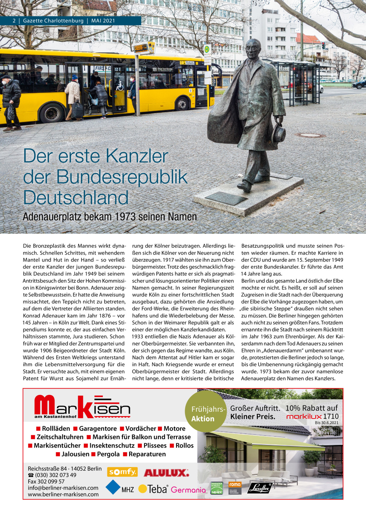 2  |  Gazette Charlottenburg  |  MAI 2021  Der erste Kanzler der Bundesrepublik Deutschland Adenauerplatz bekam 1973 seinen Namen Die Bronzeplastik des Mannes wirkt dyna- rung der Kölner beizutragen. Allerdings lie- Besatzungspolitik und musste seinen Posmisch. Schnellen Schrittes, mit wehendem ßen sich die Kölner von der Neuerung nicht ten wieder räumen. Er machte Karriere in Mantel und Hut in der Hand – so verließ überzeugen. 1917 wählten sie ihn zum Ober- der CDU und wurde am 15. September 1949 der erste Kanzler der jungen Bundesrepu- bürgermeister. Trotz des geschmacklich frag- der erste Bundeskanzler. Er führte das Amt blik Deutschland im Jahr 1949 bei seinem würdigen Patents hatte er sich als pragmati- 14 Jahre lang aus. Antrittsbesuch den Sitz der Hohen Kommissi- scher und lösungsorientierter Politiker einen Berlin und das gesamte Land östlich der Elbe on in Königswinter bei Bonn. Adenauer zeig- Namen gemacht. In seiner Regierungszeit mochte er nicht. Es heißt, er soll auf seinen te Selbstbewusstsein. Er hatte die Anweisung wurde Köln zu einer fortschrittlichen Stadt Zugreisen in die Stadt nach der Überquerung missachtet, den Teppich nicht zu betreten, ausgebaut, dazu gehörten die Ansiedlung der Elbe die Vorhänge zugezogen haben, um auf dem die Vertreter der Alliierten standen. der Ford-Werke, die Erweiterung des Rhein- „die sibirische Steppe“ draußen nicht sehen Konrad Adenauer kam im Jahr 1876 – vor hafens und die Wiederbelebung der Messe. zu müssen. Die Berliner hingegen gehörten 145 Jahren – in Köln zur Welt. Dank eines Sti- Schon in der Weimarer Republik galt er als auch nicht zu seinen größten Fans. Trotzdem ernannte ihn die Stadt nach seinem Rücktritt pendiums konnte er, der aus einfachen Ver- einer der möglichen Kanzlerkandidaten. hältnissen stammte, Jura studieren. Schon 1933 entließen die Nazis Adenauer als Köl- im Jahr 1963 zum Ehrenbürger. Als der Kaifrüh war er Mitglied der Zentrumspartei und ner Oberbürgermeister. Sie verbannten ihn, serdamm nach dem Tod Adenauers zu seinen wurde 1906 Beigeordneter der Stadt Köln. der sich gegen das Regime wandte, aus Köln. Ehren in „Adenauerdamm“ umbenannt wurWährend des Ersten Weltkriegs unterstand Nach dem Attentat auf Hitler kam er sogar de, protestierten die Berliner jedoch so lange, ihm die Lebensmittelversorgung für die in Haft. Nach Kriegsende wurde er erneut bis die Umbenennung rückgängig gemacht Stadt. Er versuchte auch, mit einem eigenen Oberbürgermeister der Stadt. Allerdings wurde. 1973 bekam der zuvor namenlose Patent für Wurst aus Sojamehl zur Ernäh- nicht lange, denn er kritisierte die britische Adenauerplatz den Namen des Kanzlers.  Markisen  Frühjahrs- Großer Auftritt. 10% Rabatt auf 1710 Kleiner Preis. Aktion Bis 30.6.2021  ◾ Rollläden ◾ Garagentore ◾ Vordächer ◾ Motore ◾ Zeitschaltuhren ◾ Markisen für Balkon und Terrasse ◾ Markisentücher ◾ Insektenschutz ◾ Plissees ◾ Rollos ◾ Jalousien ◾ Pergola ◾ Reparaturen Reichsstraße 84 · 14052 Berlin ☎ (030) 302 073 49 Fax 302 099 57 info@berliner-markisen.com www.berliner-markisen.com