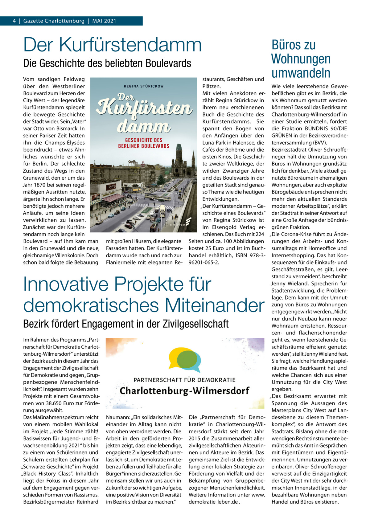 4  |  Gazette Charlottenburg  |  MAI 2021  Der Kurfürstendamm Die Geschichte des beliebten Boulevards Vom sandigen Feldweg über den Westberliner Boulevard zum Herzen der City West – der legendäre Kurfürstendamm spiegelt die bewegte Geschichte der Stadt wider. Sein „Vater“ war Otto von Bismarck. In seiner Pariser Zeit hatten ihn die Champs-Élysées beeindruckt – etwas Ähnliches wünschte er sich für Berlin. Der schlechte Zustand des Wegs in den Grunewald, den er um das Jahr 1870 bei seinen regelmäßigen Ausritten nutzte, ärgerte ihn schon lange. Er benötigte jedoch mehrere Anläufe, um seine Ideen verwirklichen zu lassen. Zunächst war der Kurfürstendamm noch lange kein Boulevard – auf ihm kam man in den Grunewald und die neue, gleichnamige Villenkolonie. Doch schon bald folgte die Bebauung  mit großen Häusern, die elegante Fassaden hatten. Der Kurfürstendamm wurde nach und nach zur Flaniermeile mit eleganten Re staurants, Geschäften und Plätzen. Wie viele leerstehende GewerMit vielen Anekdoten er- beflächen gibt es im Bezirk, die zählt Regina Stürickow in als Wohnraum genutzt werden ihrem neu erschienenen könnten? Das soll das Bezirksamt Buch die Geschichte des Charlottenburg-Wilmersdorf in Kurfürstendamms. Sie einer Studie ermitteln, fordert spannt den Bogen von die Fraktion BÜNDNIS 90/DIE den Anfängen über den GRÜNEN in der BezirksverordneLuna-Park in Halensee, die tenversammlung (BVV). Cafés der Bohême und die Bezirksstadtrat Oliver Schruoffeersten Kinos. Die Geschich- neger hält die Umnutzung von te zweier Weltkriege, der Büros in Wohnungen grundsätzwilden Zwanziger-Jahre lich für denkbar. „Viele aktuell geund des Boulevards in der nutzte Büroräume in ehemaligen geteilten Stadt sind genau- Wohnungen, aber auch explizite so Thema wie die heutigen Bürogebäude entsprechen nicht mehr den aktuellen Standards Entwicklungen. „Der Kurfürstendamm – Ge- moderner Arbeitsplätze“, erklärt schichte eines Boulevards“ der Stadtrat in seiner Antwort auf von Regina Stürickow ist eine Große Anfrage der bündnisim Elsengold Verlag er- grünen Fraktion. schienen. Das Buch mit 224 „Die Corona-Krise führt zu ÄndeSeiten und ca. 100 Abbildungen rungen des Arbeits- und Konkostet 25 Euro und ist im Buch- sumalltags mit Homeoffice und handel erhältlich, ISBN 978-3- Internetshopping. Das hat Konsequenzen für die Einkaufs- und 96201-065-2. Geschäftsstraßen, es gilt, Leerstand zu vermeiden“, beschreibt Jenny Wieland, Sprecherin für Stadtentwicklung, die Problemlage. Dem kann mit der Umnutzung von Büros zu Wohnungen entgegengewirkt werden. „Nicht nur durch Neubau kann neuer Wohnraum entstehen. Ressourcen- und flächenschonender geht es, wenn leerstehende Geschäftsräume effizient genutzt werden“, stellt Jenny Wieland fest. Sie fragt, welche Handlungsspielräume das Bezirksamt hat und welche Chancen sich aus einer Umnutzung für die City West ergeben. „Das Bezirksamt erwartet mit Spannung die Aussagen des Masterplans City West auf LanDie „Partnerschaft für Demo- desebene zu diesem Themenkratie“ in Charlottenburg-Wil- komplex“, so die Antwort des mersdorf stärkt seit dem Jahr Stadtrats. Bislang ohne die not2015 die Zusammenarbeit aller wendigen Rechtsinstrumente bezivilgesellschaftlichen Akteurin- müht sich das Amt in Gesprächen nen und Akteure im Bezirk. Das mit Eigentümern und Eigentügemeinsame Ziel ist die Entwick- merinnen, Umnutzungen zu verlung einer lokalen Strategie zur einbaren. Oliver Schruoffeneger Förderung von Vielfalt und der verweist auf die Einzigartigkeit Bekämpfung von Gruppenbe- der City West mit der sehr durchzogener Menschenfeindlichkeit. mischten Innenstadtlage, in der Weitere Information unter www. bezahlbare Wohnungen neben Handel und Büros existieren. demokratie-leben.de .  Innovative Projekte für demokratisches Miteinander Bezirk fördert Engagement in der Zivilgesellschaft Im Rahmen des Programms „Partnerschaft für Demokratie Charlottenburg-Wilmersdorf“ unterstützt der Bezirk auch in diesem Jahr das Engagement der Zivilgesellschaft für Demokratie und gegen „Gruppenbezogene Menschenfeindlichkeit”. Insgesamt wurden zehn Projekte mit einem Gesamtvolumen von 38.650 Euro zur Förderung ausgewählt. Das Maßnahmenspektrum reicht von einem mobilen Wahllokal im Projekt „Jede Stimme zählt! Basiswissen für Jugend- und Erwachsenenbildung 2021“ bis hin zu einem von Schülerinnen und Schülern erstellten Lehrplan für „Schwarze Geschichte” im Projekt „Black History Class“. Inhaltlich liegt der Fokus in diesem Jahr auf dem Engagement gegen verschieden Formen von Rassismus. Bezirksbürgermeister Reinhard  Naumann: „Ein solidarisches Miteinander im Alltag kann nicht von oben verordnet werden. Die Arbeit in den geförderten Projekten zeigt, dass eine lebendige, engagierte Zivilgesellschaft unerlässlich ist, um Demokratie mit Leben zu füllen und Teilhabe für alle Bürger*innen sicherzustellen. Gemeinsam stellen wir uns auch in Zukunft der so wichtigen Aufgabe, eine positive Vision von Diversität im Bezirk sichtbar zu machen.“  Büros zu Wohnungen umwandeln