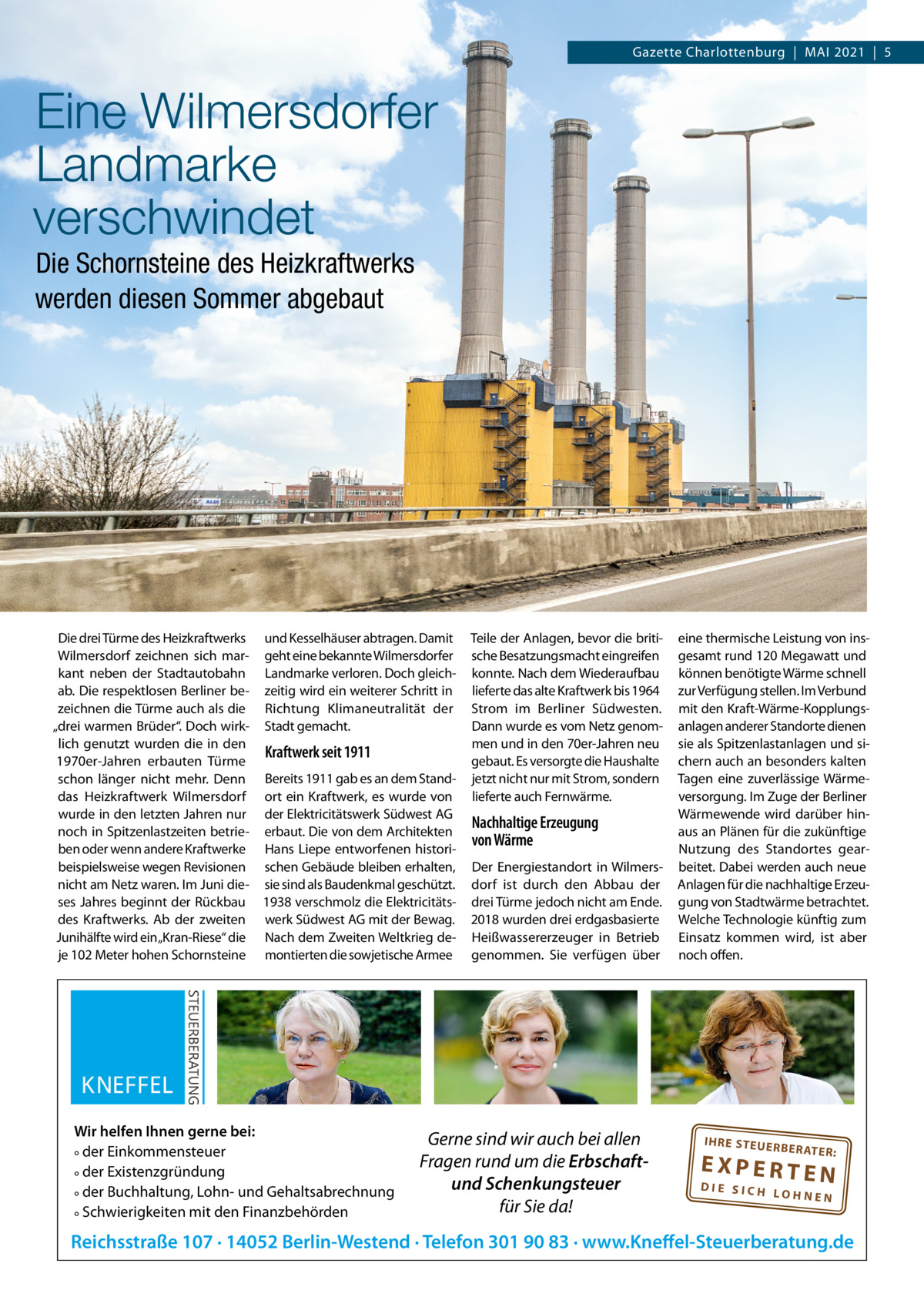 Gazette Charlottenburg  |  MAI 2021  |  5  Eine Wilmersdorfer Landmarke verschwindet Die Schornsteine des Heizkraftwerks werden diesen Sommer abgebaut  Die drei Türme des Heizkraftwerks und Kesselhäuser abtragen. Damit Wilmersdorf zeichnen sich mar- geht eine bekannte Wilmersdorfer kant neben der Stadtautobahn Landmarke verloren. Doch gleichab. Die respektlosen Berliner be- zeitig wird ein weiterer Schritt in zeichnen die Türme auch als die Richtung Klimaneutralität der „drei warmen Brüder“. Doch wirk- Stadt gemacht. lich genutzt wurden die in den Kraftwerk seit 1911 1970er-Jahren erbauten Türme schon länger nicht mehr. Denn Bereits 1911 gab es an dem Standdas Heizkraftwerk Wilmersdorf ort ein Kraftwerk, es wurde von wurde in den letzten Jahren nur der Elektricitätswerk Südwest AG noch in Spitzenlastzeiten betrie- erbaut. Die von dem Architekten ben oder wenn andere Kraftwerke Hans Liepe entworfenen historibeispielsweise wegen Revisionen schen Gebäude bleiben erhalten, nicht am Netz waren. Im Juni die- sie sind als Baudenkmal geschützt. ses Jahres beginnt der Rückbau 1938 verschmolz die Elektricitätsdes Kraftwerks. Ab der zweiten werk Südwest AG mit der Bewag. Junihälfte wird ein„Kran-Riese“ die Nach dem Zweiten Weltkrieg deje 102 Meter hohen Schornsteine montierten die sowjetische Armee  Wir helfen Ihnen gerne bei: ° der Einkommensteuer ° der Existenzgründung ° der Buchhaltung, Lohn- und Gehaltsabrechnung ° Schwierigkeiten mit den Finanzbehörden  Teile der Anlagen, bevor die britische Besatzungsmacht eingreifen konnte. Nach dem Wiederaufbau lieferte das alte Kraftwerk bis 1964 Strom im Berliner Südwesten. Dann wurde es vom Netz genommen und in den 70er-Jahren neu gebaut. Es versorgte die Haushalte jetzt nicht nur mit Strom, sondern lieferte auch Fernwärme.  Nachhaltige Erzeugung von Wärme Der Energiestandort in Wilmersdorf ist durch den Abbau der drei Türme jedoch nicht am Ende. 2018 wurden drei erdgasbasierte Heißwassererzeuger in Betrieb genommen. Sie verfügen über  Gerne sind wir auch bei allen Fragen rund um die Erbschaftund Schenkungsteuer für Sie da!  eine thermische Leistung von insgesamt rund 120 Megawatt und können benötigte Wärme schnell zur Verfügung stellen. Im Verbund mit den Kraft-Wärme-Kopplungsanlagen anderer Standorte dienen sie als Spitzenlastanlagen und sichern auch an besonders kalten Tagen eine zuverlässige Wärmeversorgung. Im Zuge der Berliner Wärmewende wird darüber hinaus an Plänen für die zukünftige Nutzung des Standortes gearbeitet. Dabei werden auch neue Anlagen für die nachhaltige Erzeugung von Stadtwärme betrachtet. Welche Technologie künftig zum Einsatz kommen wird, ist aber noch offen.  IH RE ST EU ER BE RATE  R:  EXPERTEN  DIE SICH LOHNEN  Reichsstraße 107 · 14052 Berlin-Westend · Telefon 301 90 83 · www.Kneffel-Steuerberatung.de