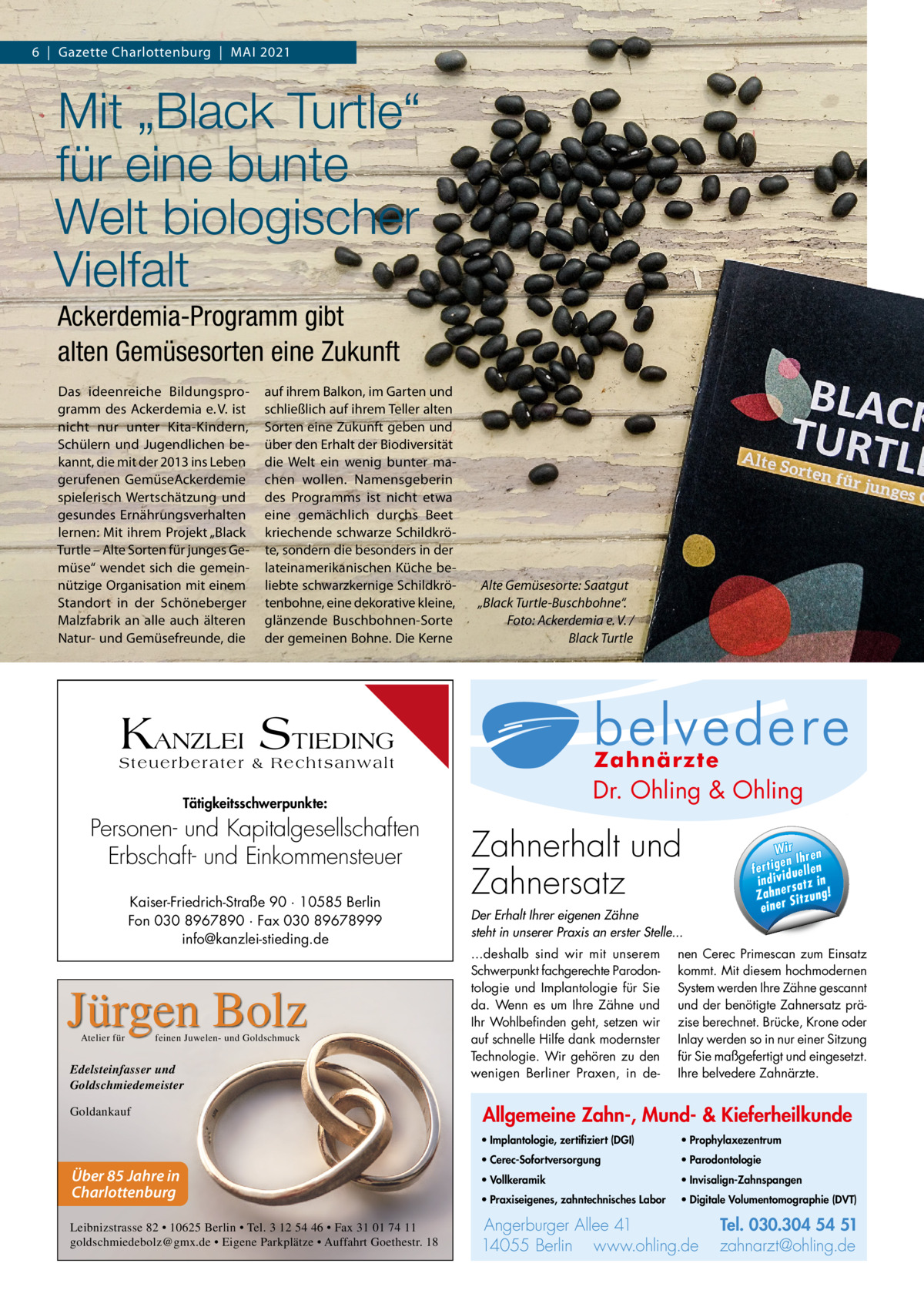 6  |  Gazette Charlottenburg  |  MAI 2021  Mit „Black Turtle“ für eine bunte Welt biologischer Vielfalt Ackerdemia-Programm gibt alten Gemüsesorten eine Zukunft Das ideenreiche Bildungsprogramm des Ackerdemia e. V. ist nicht nur unter Kita-Kindern, Schülern und Jugendlichen bekannt, die mit der 2013 ins Leben gerufenen GemüseAckerdemie spielerisch Wertschätzung und gesundes Ernährungsverhalten lernen: Mit ihrem Projekt „Black Turtle – Alte Sorten für junges Gemüse“ wendet sich die gemeinnützige Organisation mit einem Standort in der Schöneberger Malzfabrik an alle auch älteren Natur- und Gemüsefreunde, die  auf ihrem Balkon, im Garten und schließlich auf ihrem Teller alten Sorten eine Zukunft geben und über den Erhalt der Biodiversität die Welt ein wenig bunter machen wollen. Namensgeberin des Programms ist nicht etwa eine gemächlich durchs Beet kriechende schwarze Schildkröte, sondern die besonders in der lateinamerikanischen Küche beliebte schwarzkernige Schildkrötenbohne, eine dekorative kleine, glänzende Buschbohnen-Sorte der gemeinen Bohne. Die Kerne  Alte Gemüsesorte: Saatgut „Black Turtle-Buschbohne“. Foto: Ackerdemia e. V. / Black Turtle  Allg Mu  KANZLEI STIEDING Steuerberater & Rechtsanwalt  Dr. Ohling & Ohling  Tätigkeitsschwerpunkte:  Personen- und Kapitalgesellschaften Erbschaft- und Einkommensteuer Kaiser-Friedrich-Straße 90 · 10585 Berlin Fon 030 8967890 · Fax 030 89678999 info@kanzlei-stieding.de  Jürgen Bolz Atelier für  feinen Juwelen- und Goldschmuck  Edelsteinfasser und Goldschmiedemeister Goldankauf  Über 85 Jahre in Charlottenburg Leibnizstrasse 82 • 10625 Berlin • Tel. 3 12 54 46 • Fax 31 01 74 11 goldschmiedebolz@gmx.de • Eigene Parkplätze • Auffahrt Goethestr. 18  · Im ze  l Dr. O·hVo  · Pr  ·0 Pa Tel. 0 3 Tel. 030.304 Zahnerhalt und 54 51 rg u rb Angerburger Allee 41 · 14055 Berlin Ange · Pr n li h .o w za www.ohling.de · zahnarzt@ohling.de ww Zahnersatz W ir re n fe rt ig e n Ih en ll e u in d iv id ! tz a rs e n h Za Der Erhalt Ihrer eigenen Zähne steht in unserer Praxis an erster Stelle... ...deshalb sind wir mit unserem Schwerpunkt fachgerechte Parodontologie und Implantologie für Sie da. Wenn es um Ihre Zähne und Ihr Wohlbefinden geht, setzen wir auf schnelle Hilfe dank modernster Technologie. Wir gehören zu den wenigen Berliner Praxen, in de Wir ren en Ih fertig iduellen v indi satz in r Zahne Sitzung! einer  nen Cerec Primescan zum Einsatz kommt. Mit diesem hochmodernen System werden Ihre Zähne gescannt und der benötigte Zahnersatz präzise berechnet. Brücke, Krone oder Inlay werden so in nur einer Sitzung für Sie maßgefertigt und eingesetzt. Ihre belvedere Zahnärzte.  Allgemeine Zahn-, Mund- & Kieferheilkunde • Implantologie, zertifiziert (DGI)  • Prophylaxezentrum  • Cerec-Sofortversorgung  • Parodontologie  • Vollkeramik  • Invisalign-Zahnspangen  • Praxiseigenes, zahntechnisches Labor  • Digitale Volumentomographie (DVT)  Angerburger Allee 41 14055 Berlin www.ohling.de  Tel. 030.304 54 51 zahnarzt@ohling.de