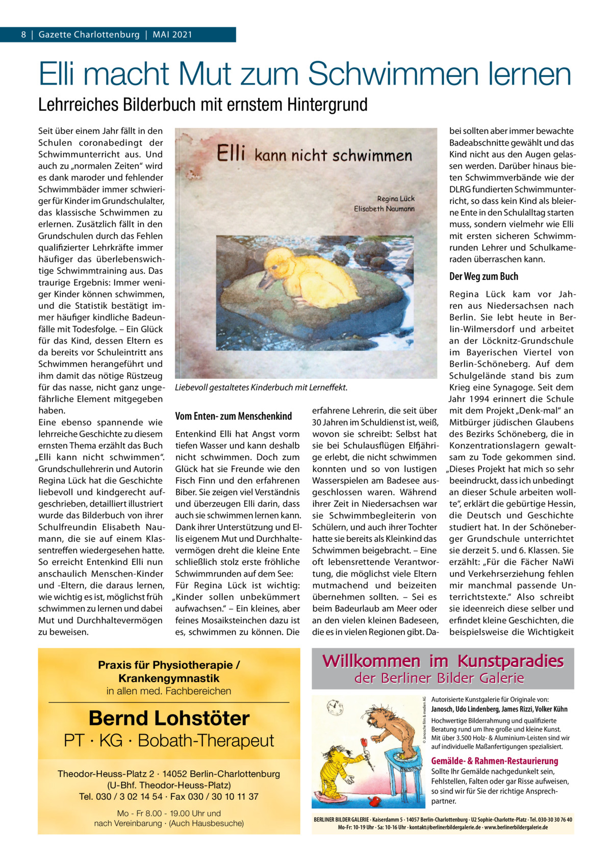 8  |  Gazette Charlottenburg  |  MAI 2021  Elli macht Mut zum Schwimmen lernen Lehrreiches Bilderbuch mit ernstem Hintergrund Seit über einem Jahr fällt in den bei sollten aber immer bewachte Schulen coronabedingt der Badeabschnitte gewählt und das Kind nicht aus den Augen gelasSchwimmunterricht aus. Und auch zu „normalen Zeiten“ wird sen werden. Darüber hinaus bieten Schwimmverbände wie der es dank maroder und fehlender DLRG fundierten SchwimmunterSchwimmbäder immer schwieriger für Kinder im Grundschulalter, richt, so dass kein Kind als bleierdas klassische Schwimmen zu ne Ente in den Schulalltag starten erlernen. Zusätzlich fällt in den muss, sondern vielmehr wie Elli Grundschulen durch das Fehlen mit ersten sicheren Schwimmqualifizierter Lehrkräfte immer runden Lehrer und Schulkameraden überraschen kann. häufiger das überlebenswichtige Schwimmtraining aus. Das Der Weg zum Buch traurige Ergebnis: Immer weniger Kinder können schwimmen, Regina Lück kam vor Jahund die Statistik bestätigt imren aus Niedersachsen nach mer häufiger kindliche BadeunBerlin. Sie lebt heute in Berfälle mit Todesfolge. – Ein Glück lin-Wilmersdorf und arbeitet für das Kind, dessen Eltern es an der Löcknitz-Grundschule da bereits vor Schuleintritt ans im Bayerischen Viertel von Schwimmen herangeführt und Berlin-Schöneberg. Auf dem ihm damit das nötige Rüstzeug Schulgelände stand bis zum für das nasse, nicht ganz unge- Liebevoll gestaltetes Kinderbuch mit Lerneffekt. Krieg eine Synagoge. Seit dem fährliche Element mitgegeben Jahr 1994 erinnert die Schule haben. erfahrene Lehrerin, die seit über mit dem Projekt „Denk-mal“ an Vom Enten- zum Menschenkind Eine ebenso spannende wie 30 Jahren im Schuldienst ist, weiß, Mitbürger jüdischen Glaubens lehrreiche Geschichte zu diesem Entenkind Elli hat Angst vorm wovon sie schreibt: Selbst hat des Bezirks Schöneberg, die in ernsten Thema erzählt das Buch tiefen Wasser und kann deshalb sie bei Schulausflügen Elfjähri- Konzentrationslagern gewalt„Elli kann nicht schwimmen“. nicht schwimmen. Doch zum ge erlebt, die nicht schwimmen sam zu Tode gekommen sind. Grundschullehrerin und Autorin Glück hat sie Freunde wie den konnten und so von lustigen „Dieses Projekt hat mich so sehr Regina Lück hat die Geschichte Fisch Finn und den erfahrenen Wasserspielen am Badesee aus- beeindruckt, dass ich unbedingt liebevoll und kindgerecht auf- Biber. Sie zeigen viel Verständnis geschlossen waren. Während an dieser Schule arbeiten wollgeschrieben, detailliert illustriert und überzeugen Elli darin, dass ihrer Zeit in Niedersachsen war te“, erklärt die gebürtige Hessin, wurde das Bilderbuch von ihrer auch sie schwimmen lernen kann. sie Schwimmbegleiterin von die Deutsch und Geschichte Schulfreundin Elisabeth Nau- Dank ihrer Unterstützung und El- Schülern, und auch ihrer Tochter studiert hat. In der Schönebermann, die sie auf einem Klas- lis eigenem Mut und Durchhalte- hatte sie bereits als Kleinkind das ger Grundschule unterrichtet sentreffen wiedergesehen hatte. vermögen dreht die kleine Ente Schwimmen beigebracht. – Eine sie derzeit 5. und 6. Klassen. Sie So erreicht Entenkind Elli nun schließlich stolz erste fröhliche oft lebensrettende Verantwor- erzählt: „Für die Fächer NaWi tung, die möglichst viele Eltern und Verkehrserziehung fehlen anschaulich Menschen-Kinder Schwimmrunden auf dem See: und -Eltern, die daraus lernen, Für Regina Lück ist wichtig: mutmachend und beizeiten mir manchmal passende Unwie wichtig es ist, möglichst früh „Kinder sollen unbekümmert übernehmen sollten. – Sei es terrichtstexte.“ Also schreibt schwimmen zu lernen und dabei aufwachsen.“ – Ein kleines, aber beim Badeurlaub am Meer oder sie ideenreich diese selber und Mut und Durchhaltevermögen feines Mosaiksteinchen dazu ist an den vielen kleinen Badeseen, erfindet kleine Geschichten, die zu beweisen. es, schwimmen zu können. Die die es in vielen Regionen gibt. Da- beispielsweise die Wichtigkeit  in allen med. Fachbereichen  Bernd Lohstöter  PT · KG · Bobath-Therapeut  Willkommen im Kunstparadies der Berliner Bilder Galerie © Janosche film & medien AG  Praxis für Physiotherapie / Krankengymnastik  Autorisierte Kunstgalerie für Originale von:  Janosch, Udo Lindenberg, James Rizzi, Volker Kühn Hochwertige Bilderrahmung und qualifizierte Beratung rund um Ihre große und kleine Kunst. Mit über 3.500 Holz- & Aluminium-Leisten sind wir auf individuelle Maßanfertigungen spezialisiert.  Gemälde- & Rahmen-Restaurierung Theodor-Heuss-Platz 2 · 14052 Berlin-Charlottenburg (U-Bhf. Theodor-Heuss-Platz) Tel. 030 / 3 02 14 54 · Fax 030 / 30 10 11 37 Mo - Fr 8.00 - 19.00 Uhr und nach Vereinbarung · (Auch Hausbesuche)  Sollte Ihr Gemälde nachgedunkelt sein, Fehlstellen, Falten oder gar Risse aufweisen, so sind wir für Sie der richtige Ansprechpartner. BERLINER BILDER GALERIE · Kaiserdamm 5 · 14057 Berlin-Charlottenburg · U2 Sophie-Charlotte-Platz · Tel. 030-30 30 76 40 Mo-Fr: 10-19 Uhr · Sa: 10-16 Uhr · kontakt@berlinerbildergalerie.de · www.berlinerbildergalerie.de