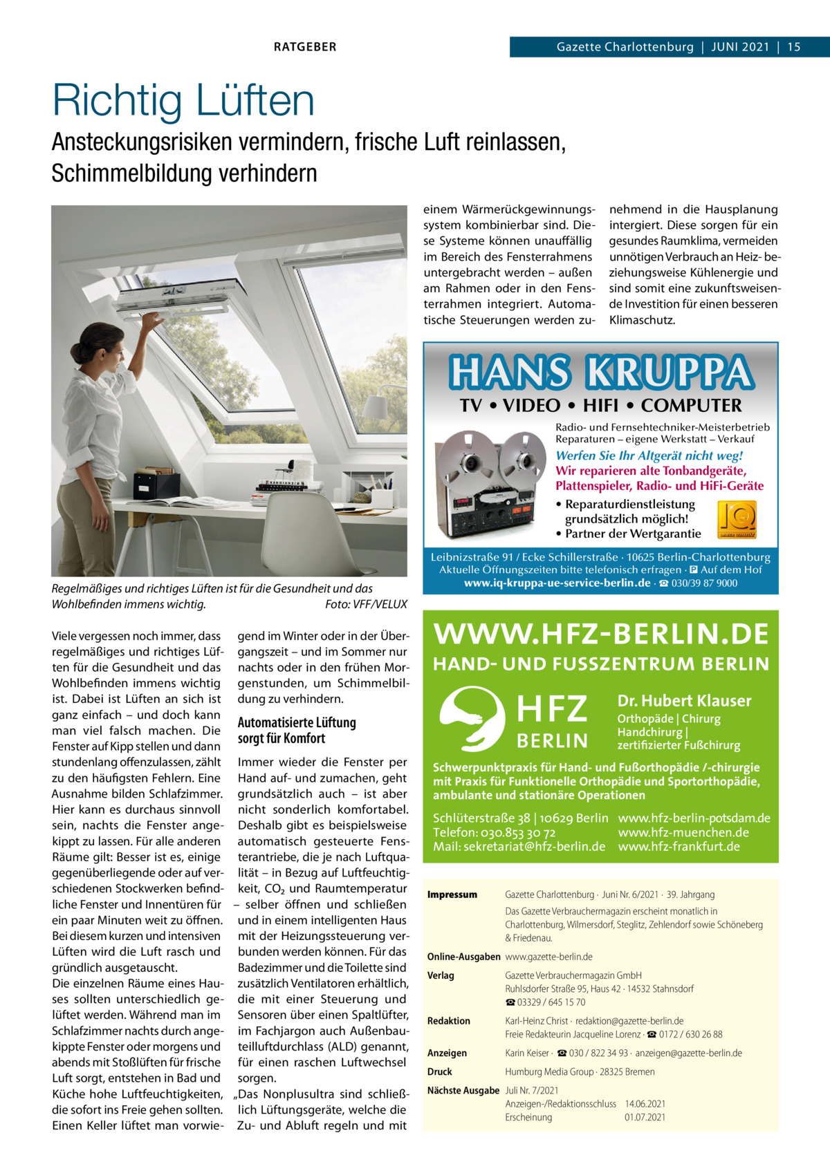 RATGEBER  Gazette Charlottenburg  |  Juni 2021  |  15  Richtig Lüften Ansteckungsrisiken vermindern, frische Luft reinlassen, Schimmelbildung verhindern einem Wärmerückgewinnungssystem kombinierbar sind. Diese Systeme können unauffällig im Bereich des Fensterrahmens untergebracht werden – außen am Rahmen oder in den Fensterrahmen integriert. Automatische Steuerungen werden zu nehmend in die Hausplanung intergiert. Diese sorgen für ein gesundes Raumklima, vermeiden unnötigen Verbrauch an Heiz- beziehungsweise Kühlenergie und sind somit eine zukunftsweisende Investition für einen besseren Klimaschutz.  HANS KRUPPA TV • VIDEO • HIFI • COMPUTER  Radio- und Fernsehtechniker-Meisterbetrieb Reparaturen – eigene Werkstatt – Verkauf  Werfen Sie Ihr Altgerät nicht weg! Wir reparieren alte Tonbandgeräte, Plattenspieler, Radio- und HiFi-Geräte • Reparaturdienstleistung grundsätzlich möglich! • Partner der Wertgarantie Leibnizstraße 91 / Ecke Schillerstraße · 10625 Berlin-Charlottenburg  Regelmäßiges und richtiges Lüften ist für die Gesundheit und das Wohlbefinden immens wichtig. � Foto: VFF/VELUX Viele vergessen noch immer, dass gend im Winter oder in der Überregelmäßiges und richtiges Lüf- gangszeit – und im Sommer nur ten für die Gesundheit und das nachts oder in den frühen MorWohlbefinden immens wichtig genstunden, um Schimmelbilist. Dabei ist Lüften an sich ist dung zu verhindern. ganz einfach – und doch kann Automatisierte Lüftung man viel falsch machen. Die sorgt für Komfort Fenster auf Kipp stellen und dann stundenlang offenzulassen, zählt Immer wieder die Fenster per zu den häufigsten Fehlern. Eine Hand auf- und zumachen, geht Ausnahme bilden Schlafzimmer. grundsätzlich auch – ist aber Hier kann es durchaus sinnvoll nicht sonderlich komfortabel. sein, nachts die Fenster ange- Deshalb gibt es beispielsweise kippt zu lassen. Für alle anderen automatisch gesteuerte FensRäume gilt: Besser ist es, einige terantriebe, die je nach Luftquagegenüberliegende oder auf ver- lität – in Bezug auf Luftfeuchtigschiedenen Stockwerken befind- keit, CO₂ und Raumtemperatur liche Fenster und Innentüren für – selber öffnen und schließen ein paar Minuten weit zu öffnen. und in einem intelligenten Haus Bei diesem kurzen und intensiven mit der Heizungssteuerung verLüften wird die Luft rasch und bunden werden können. Für das gründlich ausgetauscht. Badezimmer und die Toilette sind Die einzelnen Räume eines Hau- zusätzlich Ventilatoren erhältlich, ses sollten unterschiedlich ge- die mit einer Steuerung und lüftet werden. Während man im Sensoren über einen Spaltlüfter, Schlafzimmer nachts durch ange- im Fachjargon auch Außenbaukippte Fenster oder morgens und teilluftdurchlass (ALD) genannt, abends mit Stoßlüften für frische für einen raschen Luftwechsel Luft sorgt, entstehen in Bad und sorgen. Küche hohe Luftfeuchtigkeiten, „Das Nonplusultra sind schließdie sofort ins Freie gehen sollten. lich Lüftungsgeräte, welche die Einen Keller lüftet man vorwie- Zu- und Abluft regeln und mit  Aktuelle Öffnungszeiten bitte telefonisch erfragen · � Auf dem Hof www.iq-kruppa-ue-service-berlin.de · ☎ 030/39 87 9000  Dr. Hubert Klauser Orthopäde | Chirurg Handchirurg | zertifizierter Fußchirurg  Schwerpunktpraxis für Hand- und Fußorthopädie /-chirurgie mit Praxis für Funktionelle Orthopädie und Sportorthopädie, ambulante und stationäre Operationen  Schlüterstraße 38 | 10629 Berlin www.hfz-berlin-potsdam.de Telefon: 030.853 30 72 www.hfz-muenchen.de Mail: sekretariat@hfz-berlin.de www.hfz-frankfurt.de Impressum	  Gazette Charlottenburg ·  Juni Nr. 6/2021 ·  39. Jahrgang Das Gazette Verbrauchermagazin erscheint monatlich in Charlottenburg, Wilmersdorf, Steglitz, Zehlendorf sowie Schöneberg & Friedenau.  Online-Ausgaben	www.gazette-berlin.de Verlag	  Gazette Verbrauchermagazin GmbH Ruhlsdorfer Straße 95, Haus 42 · 14532 Stahnsdorf ☎ 03329 / 645 15 70  Redaktion	  Karl-Heinz Christ ·  redaktion@gazette-berlin.de Freie Redakteurin Jacqueline Lorenz · ☎ 0172 / 630 26 88  Anzeigen	  Karin Keiser ·  ☎ 030 / 822 34 93 ·  anzeigen@gazette-berlin.de  Druck	  Humburg Media Group · 28325 Bremen  Nächste Ausgabe	 Juli Nr. 7/2021 Anzeigen-/Redaktionsschluss	14.06.2021 Erscheinung	01.07.2021