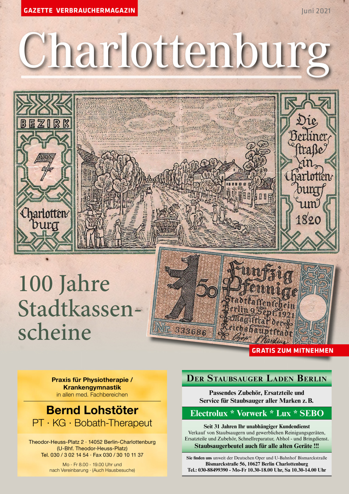 GAZETTE VERBRAUCHERMAGAZIN  Juni 2021  Charlottenburg  100 Jahre Stadtkassenscheine Praxis für Physiotherapie / Krankengymnastik in allen med. Fachbereichen  Bernd Lohstöter  PT · KG · Bobath-Therapeut Theodor-Heuss-Platz 2 · 14052 Berlin-Charlottenburg (U-Bhf. Theodor-Heuss-Platz) Tel. 030 / 3 02 14 54 · Fax 030 / 30 10 11 37 Mo - Fr 8.00 - 19.00 Uhr und nach Vereinbarung · (Auch Hausbesuche)  GRATIS ZUM MITNEHMEN  D ER S TAUBSAUGER L ADEN B ERLIN Passendes Zubehör, Ersatzteile und Service für Staubsauger aller Marken z. B.  Electrolux * Vorwerk * Lux * SEBO Seit 31 Jahren Ihr unabhängiger Kundendienst Verkauf von Staubsaugern und gewerblichen Reinigungsgeräten, Ersatzteile und Zubehör, Schnellreparatur, Abhol - und Bringdienst.  Staubsaugerbeutel auch für alle alten Geräte !!! Sie finden uns unweit der Deutschen Oper und U-Bahnhof Bismarckstraße  Bismarckstraße 56, 10627 Berlin Charlottenburg Tel.: 030-88499390 - Mo-Fr 10.30-18.00 Uhr, Sa 10.30-14.00 Uhr