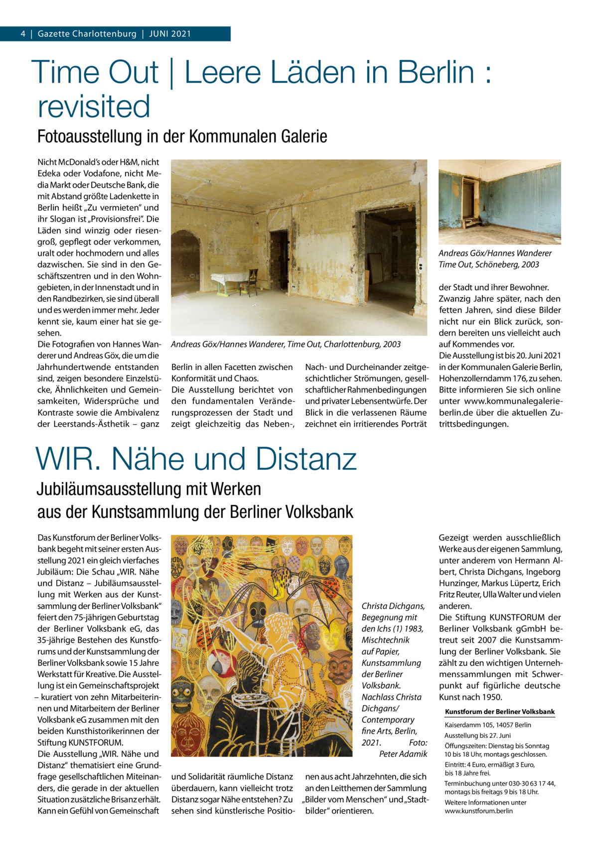 4  |  Gazette Charlottenburg  |  Juni 2021  Time Out | Leere Läden in Berlin : revisited Fotoausstellung in der Kommunalen Galerie Nicht McDonald’s oder H&M, nicht Edeka oder Vodafone, nicht Media Markt oder Deutsche Bank, die mit Abstand größte Ladenkette in Berlin heißt „Zu vermieten” und ihr Slogan ist „Provisionsfrei”. Die Läden sind winzig oder riesengroß, gepflegt oder verkommen, uralt oder hochmodern und alles dazwischen. Sie sind in den Geschäftszentren und in den Wohngebieten, in der Innenstadt und in den Randbezirken, sie sind überall und es werden immer mehr. Jeder kennt sie, kaum einer hat sie gesehen. Die Fotografien von Hannes Wanderer und Andreas Göx, die um die Jahrhundertwende entstanden sind, zeigen besondere Einzelstücke, Ähnlichkeiten und Gemeinsamkeiten, Widersprüche und Kontraste sowie die Ambivalenz der Leerstands-Ästhetik – ganz  Andreas Göx/Hannes Wanderer Time Out, Schöneberg, 2003  Andreas Göx/Hannes Wanderer, Time Out, Charlottenburg, 2003 Berlin in allen Facetten zwischen Konformität und Chaos. Die Ausstellung berichtet von den fundamentalen Veränderungsprozessen der Stadt und zeigt gleichzeitig das Neben-,  Nach- und Durcheinander zeitgeschichtlicher Strömungen, gesellschaftlicher Rahmenbedingungen und privater Lebensentwürfe. Der Blick in die verlassenen Räume zeichnet ein irritierendes Porträt  der Stadt und ihrer Bewohner. Zwanzig Jahre später, nach den fetten Jahren, sind diese Bilder nicht nur ein Blick zurück, sondern bereiten uns vielleicht auch auf Kommendes vor. Die Ausstellung ist bis 20. Juni 2021 in der Kommunalen Galerie Berlin, Hohenzollerndamm 176, zu sehen. Bitte informieren Sie sich online unter www.kommunalegalerieberlin.de über die aktuellen Zutrittsbedingungen.  WIR. Nähe und Distanz Jubiläumsausstellung mit Werken aus der Kunstsammlung der Berliner Volksbank Das Kunstforum der Berliner Volksbank begeht mit seiner ersten Ausstellung 2021 ein gleich vierfaches Jubiläum: Die Schau „WIR. Nähe und Distanz – Jubiläumsausstellung mit Werken aus der Kunstsammlung der Berliner Volksbank“ feiert den 75-jährigen Geburtstag der Berliner Volksbank eG, das 35-jährige Bestehen des Kunstforums und der Kunstsammlung der Berliner Volksbank sowie 15 Jahre Werkstatt für Kreative. Die Ausstellung ist ein Gemeinschaftsprojekt – kuratiert von zehn Mitarbeiterinnen und Mitarbeitern der Berliner Volksbank eG zusammen mit den beiden Kunsthistorikerinnen der Stiftung KUNSTFORUM. Die Ausstellung „WIR. Nähe und Distanz“ thematisiert eine Grundfrage gesellschaftlichen Miteinanders, die gerade in der aktuellen Situation zusätzliche Brisanz erhält. Kann ein Gefühl von Gemeinschaft  Christa Dichgans, Begegnung mit den Ichs (1) 1983, Mischtechnik auf Papier, Kunstsammlung der Berliner Volksbank. Nachlass Christa Dichgans/ Contemporary fine Arts, Berlin, 2021. � Foto: � Peter Adamik und Solidarität räumliche Distanz nen aus acht Jahrzehnten, die sich überdauern, kann vielleicht trotz an den Leitthemen der Sammlung Distanz sogar Nähe entstehen? Zu „Bilder vom Menschen“ und „Stadtsehen sind künstlerische Positio- bilder“ orientieren.  Gezeigt werden ausschließlich Werke aus der eigenen Sammlung, unter anderem von Hermann Albert, Christa Dichgans, Ingeborg Hunzinger, Markus Lüpertz, Erich Fritz Reuter, Ulla Walter und vielen anderen. Die Stiftung KUNSTFORUM der Berliner Volksbank gGmbH betreut seit 2007 die Kunstsammlung der Berliner Volksbank. Sie zählt zu den wichtigen Unternehmenssammlungen mit Schwerpunkt auf figürliche deutsche Kunst nach 1950. Kunstforum der Berliner Volksbank Kaiserdamm 105, 14057 Berlin Ausstellung bis 27. Juni Öffungszeiten: Dienstag bis Sonntag 10 bis 18 Uhr, montags geschlossen. Eintritt: 4 Euro, ermäßigt 3 Euro, bis 18 Jahre frei. Terminbuchung unter 030-30 63 17 44, montags bis freitags 9 bis 18 Uhr. Weitere Informationen unter www.kunstforum.berlin