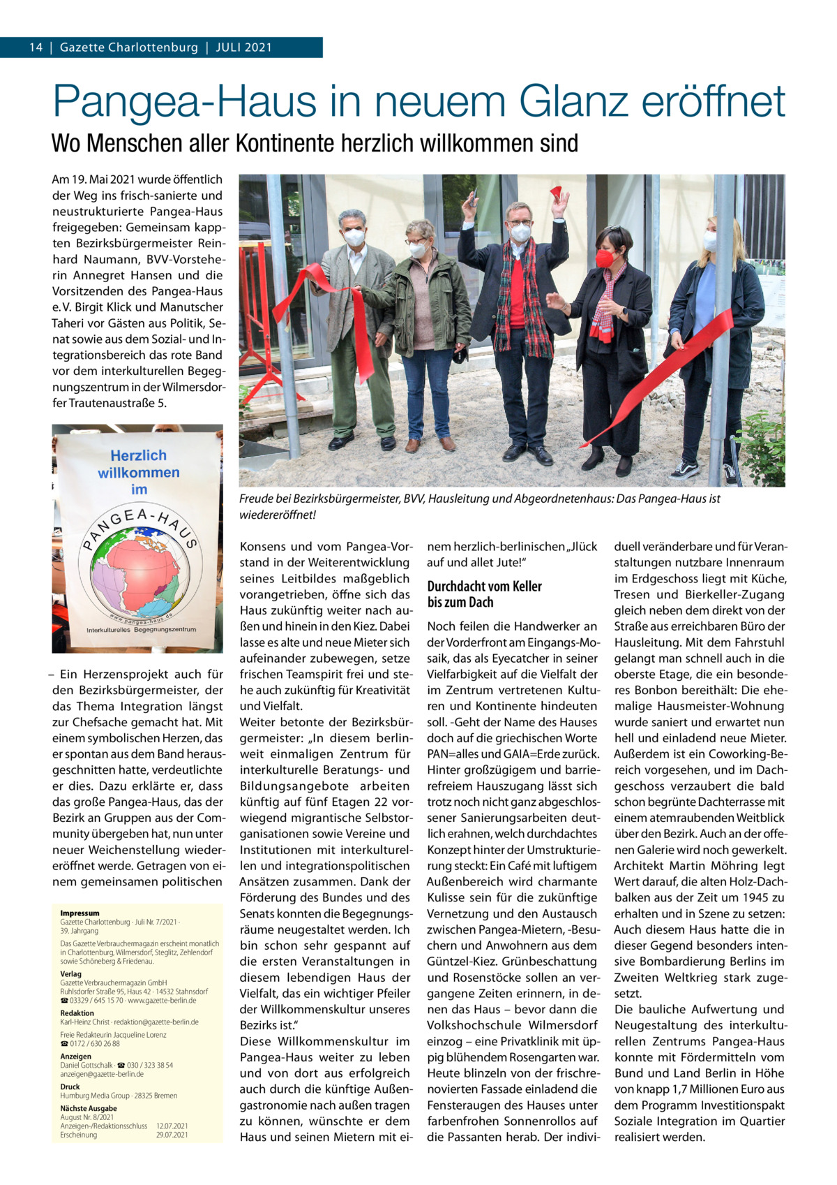 14  |  Gazette Charlottenburg  |  Juli 2021  Pangea-Haus in neuem Glanz eröffnet Wo Menschen aller Kontinente herzlich willkommen sind Am 19. Mai 2021 wurde öffentlich der Weg ins frisch-sanierte und neustrukturierte Pangea-Haus freigegeben: Gemeinsam kappten Bezirksbürgermeister Reinhard Naumann, BVV-Vorsteherin Annegret Hansen und die Vorsitzenden des Pangea-Haus e. V. Birgit Klick und Manutscher Taheri vor Gästen aus Politik, Senat sowie aus dem Sozial- und Integrationsbereich das rote Band vor dem interkulturellen Begegnungszentrum in der Wilmersdorfer Trautenaustraße 5.  Freude bei Bezirksbürgermeister, BVV, Hausleitung und Abgeordnetenhaus: Das Pangea-Haus ist wiedereröffnet!  – Ein Herzensprojekt auch für den Bezirksbürgermeister, der das Thema Integration längst zur Chefsache gemacht hat. Mit einem symbolischen Herzen, das er spontan aus dem Band herausgeschnitten hatte, verdeutlichte er dies. Dazu erklärte er, dass das große Pangea-Haus, das der Bezirk an Gruppen aus der Community übergeben hat, nun unter neuer Weichenstellung wiedereröffnet werde. Getragen von einem gemeinsamen politischen Impressum Gazette Charlottenburg · Juli Nr. 7/2021 ·  39. Jahrgang Das Gazette Verbrauchermagazin erscheint monatlich in Charlottenburg, Wilmersdorf, Steglitz, Zehlendorf sowie Schöneberg & Friedenau. Verlag Gazette Verbrauchermagazin GmbH Ruhlsdorfer Straße 95, Haus 42 · 14532 Stahnsdorf ☎ 03329 / 645 15 70 · www.gazette-berlin.de Redaktion Karl-Heinz Christ · redaktion@gazette-berlin.de Freie Redakteurin Jacqueline Lorenz ☎ 0172 / 630 26 88 Anzeigen Daniel Gottschalk · ☎ 030 / 323 38 54 anzeigen@gazette-berlin.de Druck Humburg Media Group · 28325 Bremen Nächste Ausgabe August Nr. 8/2021 Anzeigen-/Redaktionsschluss	12.07.2021 Erscheinung	29.07.2021  Konsens und vom Pangea-Vorstand in der Weiterentwicklung seines Leitbildes maßgeblich vorangetrieben, öffne sich das Haus zukünftig weiter nach außen und hinein in den Kiez. Dabei lasse es alte und neue Mieter sich aufeinander zubewegen, setze frischen Teamspirit frei und stehe auch zukünftig für Kreativität und Vielfalt. Weiter betonte der Bezirksbürgermeister: „In diesem berlinweit einmaligen Zentrum für interkulturelle Beratungs- und Bildungsangebote arbeiten künftig auf fünf Etagen  22 vorwiegend migrantische Selbstorganisationen sowie Vereine und Institutionen mit interkulturellen und integrationspolitischen Ansätzen zusammen. Dank der Förderung des Bundes und des Senats konnten die Begegnungsräume neugestaltet werden. Ich bin schon sehr gespannt auf die ersten Veranstaltungen in diesem lebendigen Haus der Vielfalt, das ein wichtiger Pfeiler der Willkommenskultur unseres Bezirks ist.“ Diese Willkommenskultur im Pangea-Haus weiter zu leben und von dort aus erfolgreich auch durch die künftige Außengastronomie nach außen tragen zu können, wünschte er dem Haus und seinen Mietern mit ei nem herzlich-berlinischen „Jlück auf und allet Jute!“  Durchdacht vom Keller bis zum Dach Noch feilen die Handwerker an der Vorderfront am Eingangs-Mosaik, das als Eyecatcher in seiner Vielfarbigkeit auf die Vielfalt der im Zentrum vertretenen Kulturen und Kontinente hindeuten soll. -Geht der Name des Hauses doch auf die griechischen Worte PAN=alles und GAIA=Erde zurück. Hinter großzügigem und barrierefreiem Hauszugang lässt sich trotz noch nicht ganz abgeschlossener Sanierungsarbeiten deutlich erahnen, welch durchdachtes Konzept hinter der Umstrukturierung steckt: Ein Café mit luftigem Außenbereich wird charmante Kulisse sein für die zukünftige Vernetzung und den Austausch zwischen Pangea-Mietern, -Besuchern und Anwohnern aus dem Güntzel-Kiez. Grünbeschattung und Rosenstöcke sollen an vergangene Zeiten erinnern, in denen das Haus – bevor dann die Volkshochschule Wilmersdorf einzog – eine Privatklinik mit üppig blühendem Rosengarten war. Heute blinzeln von der frischrenovierten Fassade einladend die Fensteraugen des Hauses unter farbenfrohen Sonnenrollos auf die Passanten herab. Der indivi duell veränderbare und für Veranstaltungen nutzbare Innenraum im Erdgeschoss liegt mit Küche, Tresen und Bierkeller-Zugang gleich neben dem direkt von der Straße aus erreichbaren Büro der Hausleitung. Mit dem Fahrstuhl gelangt man schnell auch in die oberste Etage, die ein besonderes Bonbon bereithält: Die ehemalige Hausmeister-Wohnung wurde saniert und erwartet nun hell und einladend neue Mieter. Außerdem ist ein Coworking-Bereich vorgesehen, und im Dachgeschoss verzaubert die bald schon begrünte Dachterrasse mit einem atemraubenden Weitblick über den Bezirk. Auch an der offenen Galerie wird noch gewerkelt. Architekt Martin Möhring legt Wert darauf, die alten Holz-Dachbalken aus der Zeit um 1945 zu erhalten und in Szene zu setzen: Auch diesem Haus hatte die in dieser Gegend besonders intensive Bombardierung Berlins im Zweiten Weltkrieg stark zugesetzt. Die bauliche Aufwertung und Neugestaltung des interkulturellen Zentrums Pangea-Haus konnte mit Fördermitteln vom Bund und Land Berlin in Höhe von knapp 1,7 Millionen Euro aus dem Programm Investitionspakt Soziale Integration im Quartier realisiert werden.