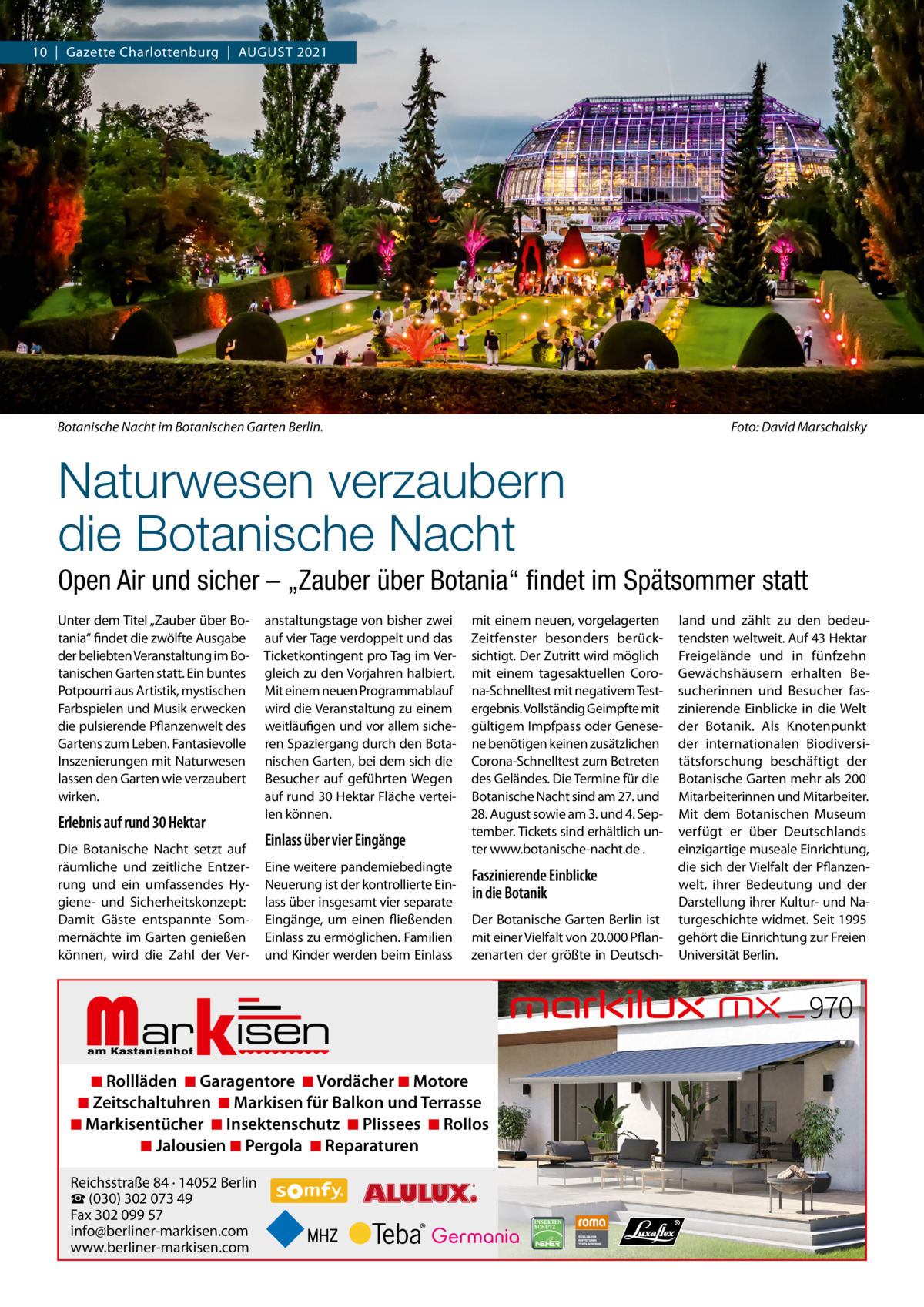 10  |  Gazette Charlottenburg  |  AUGUSt 2021  Botanische Nacht im Botanischen Garten Berlin.  Foto: David Marschalsky  Naturwesen verzaubern die Botanische Nacht Open Air und sicher – „Zauber über Botania“ ﬁndet im Spätsommer statt Unter dem titel „Zauber über Botania“ findet die zwölfte Ausgabe der beliebten Veranstaltung im Botanischen Garten statt. Ein buntes Potpourri aus Artistik, mystischen Farbspielen und Musik erwecken die pulsierende Pflanzenwelt des Gartens zum Leben. Fantasievolle Inszenierungen mit Naturwesen lassen den Garten wie verzaubert wirken.  Erlebnis auf rund 30 Hektar Die Botanische Nacht setzt auf räumliche und zeitliche Entzerrung und ein umfassendes Hygiene- und Sicherheitskonzept: Damit Gäste entspannte Sommernächte im Garten genießen können, wird die Zahl der Ver anstaltungstage von bisher zwei auf vier tage verdoppelt und das ticketkontingent pro tag im Vergleich zu den Vorjahren halbiert. Mit einem neuen Programmablauf wird die Veranstaltung zu einem weitläufigen und vor allem sicheren Spaziergang durch den Botanischen Garten, bei dem sich die Besucher auf geführten Wegen auf rund 30 Hektar Fläche verteilen können.  Einlass über vier Eingänge Eine weitere pandemiebedingte Neuerung ist der kontrollierte Einlass über insgesamt vier separate Eingänge, um einen fließenden Einlass zu ermöglichen. Familien und Kinder werden beim Einlass  Markisen  mit einem neuen, vorgelagerten Zeitfenster besonders berücksichtigt. Der Zutritt wird möglich mit einem tagesaktuellen Corona-Schnelltest mit negativem testergebnis. Vollständig Geimpfte mit gültigem Impfpass oder Genesene benötigen keinen zusätzlichen Corona-Schnelltest zum Betreten des Geländes. Die termine für die Botanische Nacht sind am 27. und 28. August sowie am 3. und 4. September. tickets sind erhältlich unter www.botanische-nacht.de .  Faszinierende Einblicke in die Botanik Der Botanische Garten Berlin ist mit einer Vielfalt von 20.000 Pflanzenarten der größte in Deutsch ◾ Rollläden ◾ Garagentore ◾ Vordächer ◾ Motore ◾ Zeitschaltuhren ◾ Markisen für Balkon und Terrasse ◾ Markisentücher ◾ Insektenschutz ◾ Plissees ◾ Rollos ◾ Jalousien ◾ Pergola ◾ Reparaturen Reichsstraße 84 · 14052 Berlin ☎ (030) 302 073 49 Fax 302 099 57 info@berliner-markisen.com www.berliner-markisen.com  land und zählt zu den bedeutendsten weltweit. Auf 43 Hektar Freigelände und in fünfzehn Gewächshäusern erhalten Besucherinnen und Besucher faszinierende Einblicke in die Welt der Botanik. Als Knotenpunkt der internationalen Biodiversitätsforschung beschäftigt der Botanische Garten mehr als 200 Mitarbeiterinnen und Mitarbeiter. Mit dem Botanischen Museum verfügt er über Deutschlands einzigartige museale Einrichtung, die sich der Vielfalt der Pflanzenwelt, ihrer Bedeutung und der Darstellung ihrer Kultur- und Naturgeschichte widmet. Seit 1995 gehört die Einrichtung zur Freien Universität Berlin.