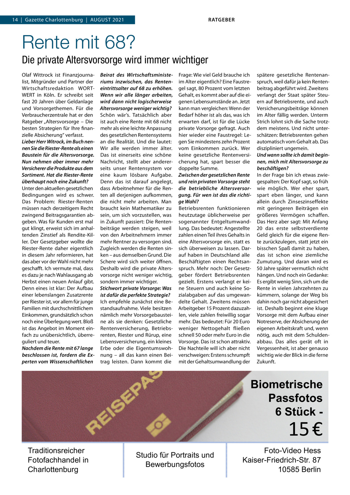 RATGEBER  14  |  Gazette Charlottenburg  |  August 2021  Rente mit 68? Die private Altersvorsorge wird immer wichtiger Olaf Wittrock ist Finanzjournalist, Mitgründer und Partner der Wirtschaftsredaktion WORTWERT in Köln. Er schreibt seit fast 20 Jahren über Geldanlage und Vorsorgethemen. Für die Verbraucherzentrale hat er den Ratgeber „Altersvorsorge – Die besten Strategien für Ihre finanzielle Absicherung“ verfasst. Lieber Herr Witrock, im Buch nennen Sie die Riester-Rente als einen Baustein für die Altersvorsorge. Nun nehmen aber immer mehr Versicherer die Produkte aus dem Sortiment. Hat die Riester-Rente überhaupt noch eine Zukunft? Unter den aktuellen gesetzlichen Bedingungen wird es schwer. Das Problem: Riester-Renten müssen nach derzeitigem Recht zwingend Beitragsgarantien abgeben. Was für Kunden erst mal gut klingt, erweist sich im anhaltenden Zinstief als Rendite-Killer. Der Gesetzgeber wollte die Riester-Rente daher eigentlich in diesem Jahr reformieren, hat das aber vor der Wahl nicht mehr geschafft. Ich vermute mal, dass es dazu je nach Wahlausgang ab Herbst einen neuen Anlauf gibt. Denn eines ist klar: Der Aufbau einer lebenslangen Zusatzrente per Riester ist, vor allem für junge Familien mit durchschnittlichem Einkommen, grundsätzlich schon noch eine Überlegung wert. Bloß ist das Angebot im Moment einfach zu unübersichtlich, überreguliert und teuer. Nachdem die Rente mit 67 lange beschlossen ist, fordern die Experten vom Wissenschaftlichen  Beirat des Wirtschaftsministeriums inzwischen, das Renteneintrittsalter auf 68 zu erhöhen. Wenn wir alle länger arbeiten, wird dann nicht logischerweise Altersvorsorge weniger wichtig? Schön wär’s. Tatsächlich aber ist auch eine Rente mit 68 nicht mehr als eine leichte Anpassung des gesetzlichen Rentensystems an die Realität. Und die lautet: Wir alle werden immer älter. Das ist einerseits eine schöne Nachricht, stellt aber andererseits unser Rentensystem vor eine kaum lösbare Aufgabe. Denn das ist darauf angelegt, dass Arbeitnehmer für die Renten all derjenigen aufkommen, die nicht mehr arbeiten. Man braucht kein Mathematiker zu sein, um sich vorzustellen, was in Zukunft passiert: Die Rentenbeiträge werden steigen, weil von den Arbeitnehmern immer mehr Rentner zu versorgen sind. Zugleich werden die Renten sinken – aus demselben Grund. Die Schere wird sich weiter öffnen. Deshalb wird die private Altersvorsorge nicht weniger wichtig, sondern immer wichtiger. Stichwort private Vorsorge: Was ist dafür die perfekte Strategie? Ich empfehle zunächst eine Bestandsaufnahme. Viele besitzen nämlich mehr Vorsorgebausteine als sie denken: Gesetzliche Rentenversicherung, Betriebsrenten, Riester und Rürup, eine Lebensversicherung, ein kleines Erbe oder die Eigentumswohnung – all das kann einen Beitrag leisten. Dann kommt die  Frage: Wie viel Geld brauche ich im Alter eigentlich? Eine Faustregel sagt, 80 Prozent vom letzten Gehalt, es kommt aber auf die eigenen Lebensumstände an. Jetzt kann man vergleichen: Wenn der Bedarf höher ist als das, was ich erwarten darf, ist für die Lücke private Vorsorge gefragt. Auch hier wieder eine Faustregel: Legen Sie mindestens zehn Prozent vom Einkommen zurück. Wer keine gesetzliche Rentenversicherung hat, spart besser die doppelte Summe. Zwischen der gesetzlichen Rente und rein privaten Vorsorge steht die betriebliche Altersversorgung. Für wen ist das die richtige Wahl? Betriebsrenten funktionieren heutzutage üblicherweise per sogenannter Entgeltumwandlung. Das bedeutet: Angestellte zahlen einen Teil ihres Gehalts in eine Altersvorsorge ein, statt es sich überweisen zu lassen. Darauf haben in Deutschland alle Beschäftigten einen Rechtsanspruch. Mehr noch: Der Gesetzgeber fördert Betriebsrenten gezielt. Erstens verlangt er keine Steuern und auch keine Sozialabgaben auf das umgewandelte Gehalt. Zweitens müssen Arbeitgeber 15 Prozent dazuzahlen, viele zahlen freiwillig sogar mehr. Das bedeutet: Für 20 Euro weniger Nettogehalt fließen schnell 50 oder mehr Euro in die Vorsorge. Das ist schon attraktiv. Die Nachteile will ich aber nicht verschweigen: Erstens schrumpft mit der Gehaltsumwandlung der  spätere gesetzliche Rentenanspruch, weil dafür ja kein Rentenbeitrag abgeführt wird. Zweitens verlangt der Staat später Steuern auf Betriebsrente, und auch Versicherungsbeiträge können im Alter fällig werden. Unterm Strich lohnt sich die Sache trotzdem meistens. Und nicht unterschätzen: Betriebsrenten gehen automatisch vom Gehalt ab. Das diszipliniert ungemein. Und wann sollte ich damit beginnen, mich mit Altersvorsorge zu beschäftigen? In der Frage bin ich etwas zwiegespalten: Der Kopf sagt, so früh wie möglich. Wer eher spart, spart eben länger, und kann allein durch Zinseszinseffekte mit geringeren Beiträgen ein größeres Vermögen schaffen. Das Herz aber sagt: Mit Anfang 20 das erste selbstverdiente Geld gleich für die eigene Rente zurückzulegen, statt jetzt ein bisschen Spaß damit zu haben, das ist schon eine ziemliche Zumutung. Und daran wird es 50 Jahre später vermutlich nicht hängen. Und noch ein Gedanke: Es ergibt wenig Sinn, sich um die Rente in vielen Jahrzehnten zu kümmern, solange der Weg bis dahin noch gar nicht abgesichert ist. Deshalb beginnt eine kluge Vorsorge mit dem Aufbau einer Notreserve, der Absicherung der eigenen Arbeitskraft und, wenn nötig, auch mit dem Schuldenabbau. Das alles gerät oft in Vergessenheit, ist aber genauso wichtig wie der Blick in die ferne Zukunft.  Biometrische Passfotos 6 Stück  15 €  Traditionsreicher Fotofachhandel in Charlottenburg  Studio für Portraits und Bewerbungsfotos  Foto-Video Hess Kaiser-Friedrich-Str. 87 10585 Berlin