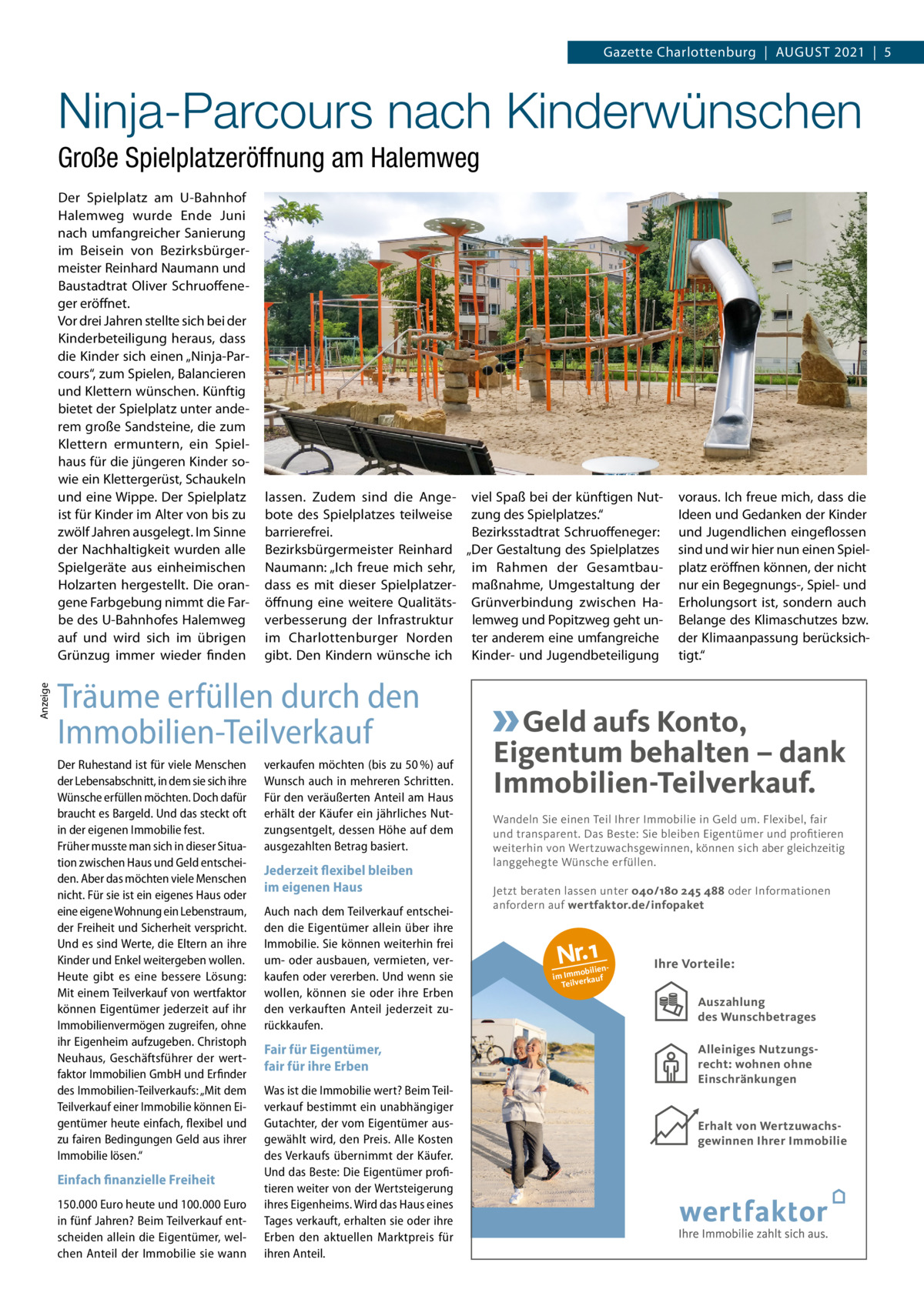 Gazette Charlottenburg  |  August 2021  |  5  Ninja-Parcours nach Kinderwünschen Große Spielplatzeröffnung am Halemweg  Anzeige  Der Spielplatz am U-Bahnhof Halemweg wurde Ende Juni nach umfangreicher Sanierung im Beisein von Bezirksbürgermeister Reinhard Naumann und Baustadtrat Oliver Schruoffeneger eröffnet. Vor drei Jahren stellte sich bei der Kinderbeteiligung heraus, dass die Kinder sich einen „Ninja-Parcours“, zum Spielen, Balancieren und Klettern wünschen. Künftig bietet der Spielplatz unter anderem große Sandsteine, die zum Klettern ermuntern, ein Spielhaus für die jüngeren Kinder sowie ein Klettergerüst, Schaukeln und eine Wippe. Der Spielplatz ist für Kinder im Alter von bis zu zwölf Jahren ausgelegt. Im Sinne der Nachhaltigkeit wurden alle Spielgeräte aus einheimischen Holzarten hergestellt. Die orangene Farbgebung nimmt die Farbe des U-Bahnhofes Halemweg auf und wird sich im übrigen Grünzug immer wieder finden  lassen. Zudem sind die Ange- viel Spaß bei der künftigen Nutbote des Spielplatzes teilweise zung des Spielplatzes.“ barrierefrei. Bezirksstadtrat Schruoffeneger: Bezirksbürgermeister Reinhard „Der Gestaltung des Spielplatzes Naumann: „Ich freue mich sehr, im Rahmen der Gesamtbaudass es mit dieser Spielplatzer- maßnahme, Umgestaltung der öffnung eine weitere Qualitäts- Grünverbindung zwischen Haverbesserung der Infrastruktur lemweg und Popitzweg geht unim Charlottenburger Norden ter anderem eine umfangreiche gibt. Den Kindern wünsche ich Kinder- und Jugendbeteiligung  Träume erfüllen durch den Immobilien-Teilverkauf Der Ruhestand ist für viele Menschen der Lebensabschnitt, in dem sie sich ihre Wünsche erfüllen möchten. Doch dafür braucht es Bargeld. Und das steckt oft in der eigenen Immobilie fest. Früher musste man sich in dieser Situation zwischen Haus und Geld entscheiden. Aber das möchten viele Menschen nicht. Für sie ist ein eigenes Haus oder eine eigene Wohnung ein Lebenstraum, der Freiheit und Sicherheit verspricht. Und es sind Werte, die Eltern an ihre Kinder und Enkel weitergeben wollen. Heute gibt es eine bessere Lösung: Mit einem Teilverkauf von wertfaktor können Eigentümer jederzeit auf ihr Immobilienvermögen zugreifen, ohne ihr Eigenheim aufzugeben. Christoph Neuhaus, Geschäftsführer der wertfaktor Immobilien GmbH und Erfinder des Immobilien-Teilverkaufs: „Mit dem Teilverkauf einer Immobilie können Eigentümer heute einfach, flexibel und zu fairen Bedingungen Geld aus ihrer Immobilie lösen.“  Einfach finanzielle Freiheit 150.000 Euro heute und 100.000 Euro in fünf Jahren? Beim Teilverkauf entscheiden allein die Eigentümer, welchen Anteil der Immobilie sie wann  verkaufen möchten (bis zu 50 %) auf Wunsch auch in mehreren Schritten. Für den veräußerten Anteil am Haus erhält der Käufer ein jährliches Nutzungsentgelt, dessen Höhe auf dem ausgezahlten Betrag basiert.  Jederzeit flexibel bleiben im eigenen Haus Auch nach dem Teilverkauf entscheiden die Eigentümer allein über ihre Immobilie. Sie können weiterhin frei um- oder ausbauen, vermieten, verkaufen oder vererben. Und wenn sie wollen, können sie oder ihre Erben den verkauften Anteil jederzeit zurückkaufen.  voraus. Ich freue mich, dass die Ideen und Gedanken der Kinder und Jugendlichen eingeflossen sind und wir hier nun einen Spielplatz eröffnen können, der nicht nur ein Begegnungs-, Spiel- und Erholungsort ist, sondern auch Belange des Klimaschutzes bzw. der Klimaanpassung berücksichtigt.“  Geld aufs Konto, Eigentum behalten – dank Immobilien-Teilverkauf. Wandeln Sie einen Teil Ihrer Immobilie in Geld um. Flexibel, fair und transparent. Das Beste: Sie bleiben Eigentümer und profitieren weiterhin von Wertzuwachsgewinnen, können sich aber gleichzeitig langgehegte Wünsche erfüllen. Jetzt beraten lassen unter 040/180 245 488 oder Informationen anfordern auf wertfaktor.de/infopaket  Nr.1  obilien im Imm rkauf Teilve  Ihre Vorteile: Auszahlung des Wunschbetrages Auszahlung  Fair für Eigentümer, fair für ihre Erben Was ist die Immobilie wert? Beim Teilverkauf bestimmt ein unabhängiger Gutachter, der vom Eigentümer ausgewählt wird, den Preis. Alle Kosten des Verkaufs übernimmt der Käufer. Und das Beste: Die Eigentümer profitieren weiter von der Wertsteigerung ihres Eigenheims. Wird das Haus eines Tages verkauft, erhalten sie oder ihre Erben den aktuellen Marktpreis für ihren Anteil.  Allgemeines Nutzungsrecht  Alleiniges Nutzungsrecht: wohnen ohne Einschränkungen  Erhalt von Wertzuwachsgewinnen Ihrer Immobilie Wertsteigerung