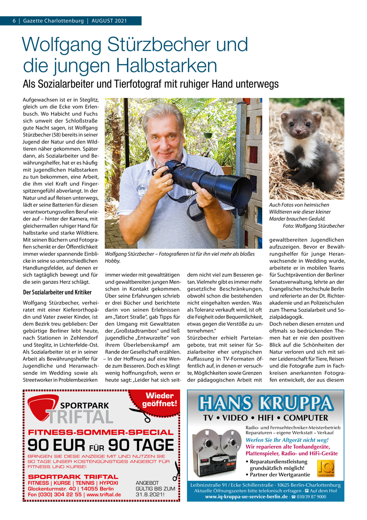 6  |  Gazette Charlottenburg  |  August 2021  Wolfgang Stürzbecher und die jungen Halbstarken Als Sozialarbeiter und Tierfotograf mit ruhiger Hand unterwegs Aufgewachsen ist er in Steglitz, gleich um die Ecke vom Erlenbusch. Wo Habicht und Fuchs sich unweit der Schloßstraße gute Nacht sagen, ist Wolfgang Stürzbecher (58) bereits in seiner Jugend der Natur und den Wildtieren näher gekommen. Später dann, als Sozialarbeiter und Bewährungshelfer, hat er es häufig mit jugendlichen Halbstarken zu tun bekommen, eine Arbeit, die ihm viel Kraft und Fingerspitzengefühl abverlangt. In der Natur und auf Reisen unterwegs, lädt er seine Batterien für diesen verantwortungsvollen Beruf wieder auf – hinter der Kamera, mit gleichermaßen ruhiger Hand für halbstarke und starke Wildtiere. Mit seinen Büchern und Fotografien schenkt er der Öffentlichkeit immer wieder spannende Einblicke in seine so unterschiedlichen Handlungsfelder, auf denen er sich tagtäglich bewegt und für die sein ganzes Herz schlägt.  Der Sozialarbeiter und Kritiker Wolfgang Stürzbecher, verheiratet mit einer Kieferorthopädin und Vater zweier Kinder, ist dem Bezirk treu geblieben: Der gebürtige Berliner lebt heute, nach Stationen in Zehlendorf und Steglitz, in Lichterfelde-Ost. Als Sozialarbeiter ist er in seiner Arbeit als Bewährungshelfer für Jugendliche und Heranwachsende im Wedding sowie als Streetworker in Problembezirken  Auch Fotos von heimischen Wildtieren wie dieser kleiner Marder brauchen Geduld. � Foto: Wolfgang Stürzbecher  Wolfgang Stürzbecher – Fotografieren ist für ihn viel mehr als bloßes Hobby. immer wieder mit gewalttätigen und gewaltbereiten jungen Menschen in Kontakt gekommen. Über seine Erfahrungen schrieb er drei Bücher und berichtete darin von seinen Erlebnissen am „Tatort Straße“, gab Tipps für den Umgang mit Gewalttaten der „Großstadtrambos“ und ließ jugendliche „Entwurzelte“ von ihrem Überlebenskampf am Rande der Gesellschaft erzählen. – In der Hoffnung auf eine Wende zum Besseren. Doch es klingt wenig hoffnungsfroh, wenn er heute sagt: „Leider hat sich seit dem nicht viel zum Besseren getan. Vielmehr gibt es immer mehr gesetzliche Beschränkungen, obwohl schon die bestehenden nicht eingehalten werden. Was als Toleranz verkauft wird, ist oft die Feigheit oder Bequemlichkeit, etwas gegen die Verstöße zu unternehmen.“ Stürzbecher erhielt Parteiangebote, trat mit seiner für Sozialarbeiter eher untypischen Auffassung in TV-Formaten öffentlich auf, in denen er versuchte, Möglichkeiten sowie Grenzen der pädagogischen Arbeit mit  �  Wieder geöffnet!  90 EUR FÜR 90 TAGE BRINGEN SIE DIESE ANZEIGE MIT UND NUTZEN SIE 90 TAGE UNSER KOSTENGÜNSTIGES ANGEBOT FÜR FITNESS UND KURSE!  FITNESS | KURSE | TENNIS | HYPOXI Glockenturmstr. 40 | 14055 Berlin Fon (030) 304 22 55 | www.triftal.de  HANS KRUPPA TV • VIDEO • HIFI • COMPUTER  FITNESS-SOMMER-SPECIAL  SPORTPARK TRIFTAL  gewaltbereiten Jugendlichen aufzuzeigen. Bevor er Bewährungshelfer für junge Heranwachsende in Wedding wurde, arbeitete er in mobilen Teams für Suchtprävention der Berliner Senatsverwaltung, lehrte an der Evangelischen Hochschule Berlin und referierte an der Dt. Richterakademie und an Polizeischulen zum Thema Sozialarbeit und Sozialpädagogik. Doch neben diesen ernsten und oftmals so bedrückenden Themen hat er nie den positiven Blick auf die Schönheiten der Natur verloren und sich mit seiner Leidenschaft für Tiere, Reisen und die Fotografie zum in Fachkreisen anerkannten Fotografen entwickelt, der aus diesem  �  ANGEBOT GÜLTIG BIS ZUM 31.8.2021!  Radio- und Fernsehtechniker-Meisterbetrieb Reparaturen – eigene Werkstatt – Verkauf  Werfen Sie Ihr Altgerät nicht weg! Wir reparieren alte Tonbandgeräte, Plattenspieler, Radio- und HiFi-Geräte • Reparaturdienstleistung grundsätzlich möglich! • Partner der Wertgarantie Leibnizstraße 91 / Ecke Schillerstraße · 10625 Berlin-Charlottenburg Aktuelle Öffnungszeiten bitte telefonisch erfragen · � Auf dem Hof www.iq-kruppa-ue-service-berlin.de · ☎ 030/39 87 9000