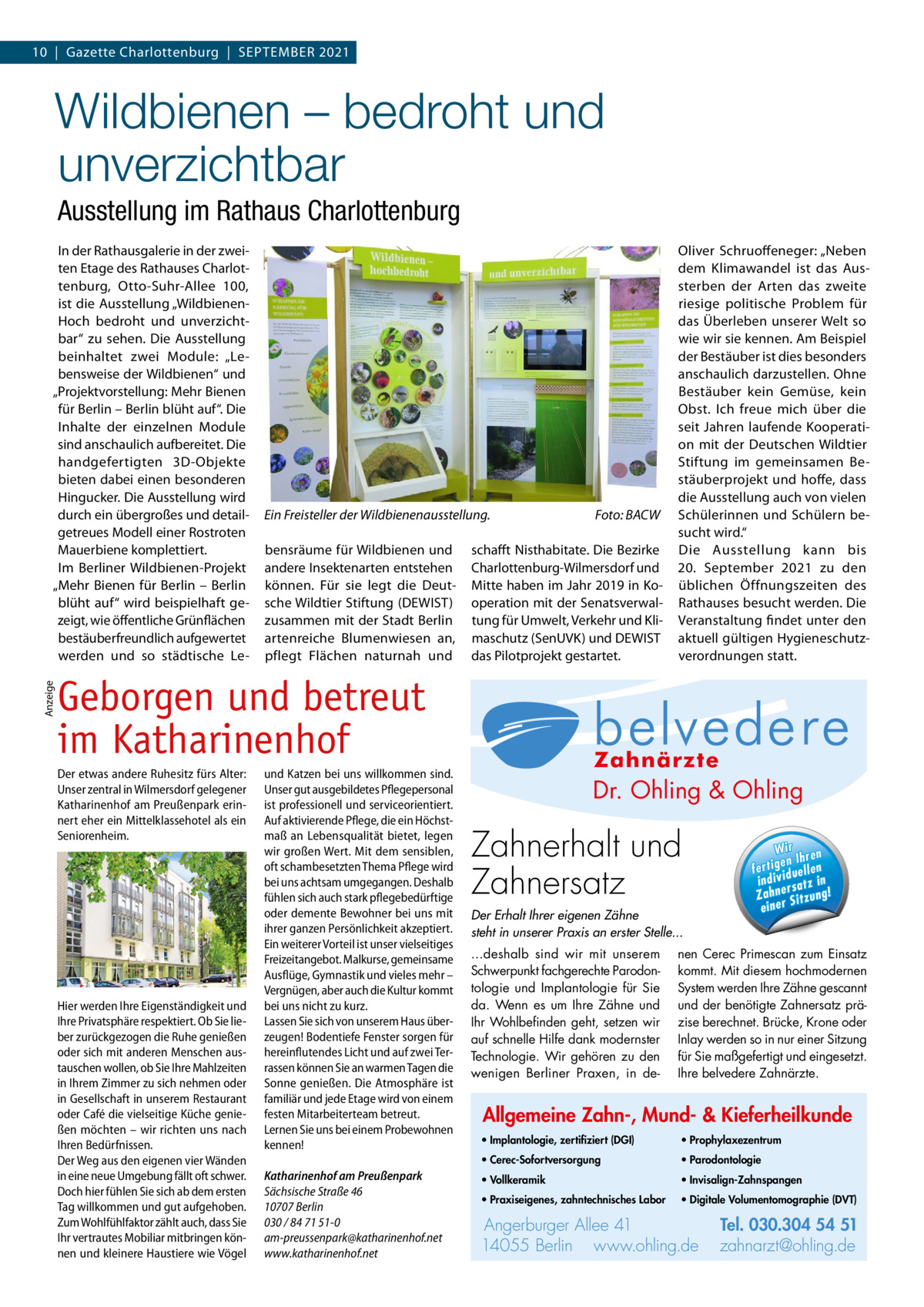 10  |  Gazette Charlottenburg  |  September 2021  Wildbienen – bedroht und unverzichtbar Ausstellung im Rathaus Charlottenburg  Anzeige  In der Rathausgalerie in der zweiten Etage des Rathauses Charlottenburg, Otto-Suhr-Allee  100, ist die Ausstellung „WildbienenHoch bedroht und unverzichtbar“ zu sehen. Die Ausstellung beinhaltet zwei Module: „Lebensweise der Wildbienen“ und „Projektvorstellung: Mehr Bienen für Berlin – Berlin blüht auf“. Die Inhalte der einzelnen Module sind anschaulich aufbereitet. Die handgefertigten 3D-Objekte bieten dabei einen besonderen Hingucker. Die Ausstellung wird durch ein übergroßes und detailgetreues Modell einer Rostroten Mauerbiene komplettiert. Im Berliner Wildbienen-Projekt „Mehr Bienen für Berlin – Berlin blüht auf“ wird beispielhaft gezeigt, wie öffentliche Grünflächen bestäuberfreundlich aufgewertet werden und so städtische Le Ein Freisteller der Wildbienenausstellung.� bensräume für Wildbienen und andere Insektenarten entstehen können. Für sie legt die Deutsche Wildtier Stiftung (DEWIST) zusammen mit der Stadt Berlin artenreiche Blumenwiesen an, pflegt Flächen naturnah und  Foto: BACW  schafft Nisthabitate. Die Bezirke Charlottenburg-Wilmersdorf und Mitte haben im Jahr 2019 in Kooperation mit der Senatsverwaltung für Umwelt, Verkehr und Klimaschutz (SenUVK) und DEWIST das Pilotprojekt gestartet.  Oliver Schruoffeneger: „Neben dem Klimawandel ist das Aussterben der Arten das zweite riesige politische Problem für das Überleben unserer Welt so wie wir sie kennen. Am Beispiel der Bestäuber ist dies besonders anschaulich darzustellen. Ohne Bestäuber kein Gemüse, kein Obst. Ich freue mich über die seit Jahren laufende Kooperation mit der Deutschen Wildtier Stiftung im gemeinsamen Bestäuberprojekt und hoffe, dass die Ausstellung auch von vielen Schülerinnen und Schülern besucht wird.“ Die Ausstellung kann bis 20.  September 2021 zu den üblichen Öffnungszeiten des Rathauses besucht werden. Die Veranstaltung findet unter den aktuell gültigen Hygieneschutzverordnungen statt.  Geborgen und betreut im Katharinenhof Der etwas andere Ruhesitz fürs Alter: Unser zentral in Wilmersdorf gelegener Katharinenhof am Preußenpark erinnert eher ein Mittelklassehotel als ein Seniorenheim.  Hier werden Ihre Eigenständigkeit und Ihre Privatsphäre respektiert. Ob Sie lieber zurückgezogen die Ruhe genießen oder sich mit anderen Menschen austauschen wollen, ob Sie Ihre Mahlzeiten in Ihrem Zimmer zu sich nehmen oder in Gesellschaft in unserem Restaurant oder Café die vielseitige Küche genießen möchten – wir richten uns nach Ihren Bedürfnissen. Der Weg aus den eigenen vier Wänden in eine neue Umgebung fällt oft schwer. Doch hier fühlen Sie sich ab dem ersten Tag willkommen und gut aufgehoben. Zum Wohlfühlfaktor zählt auch, dass Sie Ihr vertrautes Mobiliar mitbringen können und kleinere Haustiere wie Vögel  und Katzen bei uns willkommen sind. Unser gut ausgebildetes Pflegepersonal ist professionell und serviceorientiert. Auf aktivierende Pflege, die ein Höchstmaß an Lebensqualität bietet, legen wir großen Wert. Mit dem sensiblen, oft schambesetzten Thema Pflege wird bei uns achtsam umgegangen. Deshalb fühlen sich auch stark pflegebedürftige oder demente Bewohner bei uns mit ihrer ganzen Persönlichkeit akzeptiert. Ein weiterer Vorteil ist unser vielseitiges Freizeitangebot. Malkurse, gemeinsame Ausflüge, Gymnastik und vieles mehr – Vergnügen, aber auch die Kultur kommt bei uns nicht zu kurz. Lassen Sie sich von unserem Haus überzeugen! Bodentiefe Fenster sorgen für hereinflutendes Licht und auf zwei Terrassen können Sie an warmen Tagen die Sonne genießen. Die Atmosphäre ist familiär und jede Etage wird von einem festen Mitarbeiterteam betreut. Lernen Sie uns bei einem Probewohnen kennen! Katharinenhof am Preußenpark Sächsische Straße 46 10707 Berlin 030 / 84 71 51-0 am-preussenpark@katharinenhof.net www.katharinenhof.net  Allg Mu  Dr. Ohling & Ohling  · Im ze  l Dr. O·hVo  · Pr  ·0 Pa Tel. 0 3 Tel. 030.304 Zahnerhalt und 54 51 rg u rb Angerburger Allee 41 · 14055 Berlin Ange · Pr n li h .o w za www.ohling.de · zahnarzt@ohling.de ww Zahnersatz W ir re n fe rt ig e n Ih en ll e u in d iv id ! tz a rs e n h Za Der Erhalt Ihrer eigenen Zähne steht in unserer Praxis an erster Stelle... ...deshalb sind wir mit unserem Schwerpunkt fachgerechte Parodontologie und Implantologie für Sie da. Wenn es um Ihre Zähne und Ihr Wohlbefinden geht, setzen wir auf schnelle Hilfe dank modernster Technologie. Wir gehören zu den wenigen Berliner Praxen, in de Wir ren en Ih fertig iduellen v indi satz in r Zahne Sitzung! einer  nen Cerec Primescan zum Einsatz kommt. Mit diesem hochmodernen System werden Ihre Zähne gescannt und der benötigte Zahnersatz präzise berechnet. Brücke, Krone oder Inlay werden so in nur einer Sitzung für Sie maßgefertigt und eingesetzt. Ihre belvedere Zahnärzte.  Allgemeine Zahn-, Mund- & Kieferheilkunde • Implantologie, zertifiziert (DGI)  • Prophylaxezentrum  • Cerec-Sofortversorgung  • Parodontologie  • Vollkeramik  • Invisalign-Zahnspangen  • Praxiseigenes, zahntechnisches Labor  • Digitale Volumentomographie (DVT)  Angerburger Allee 41 14055 Berlin www.ohling.de  Tel. 030.304 54 51 zahnarzt@ohling.de