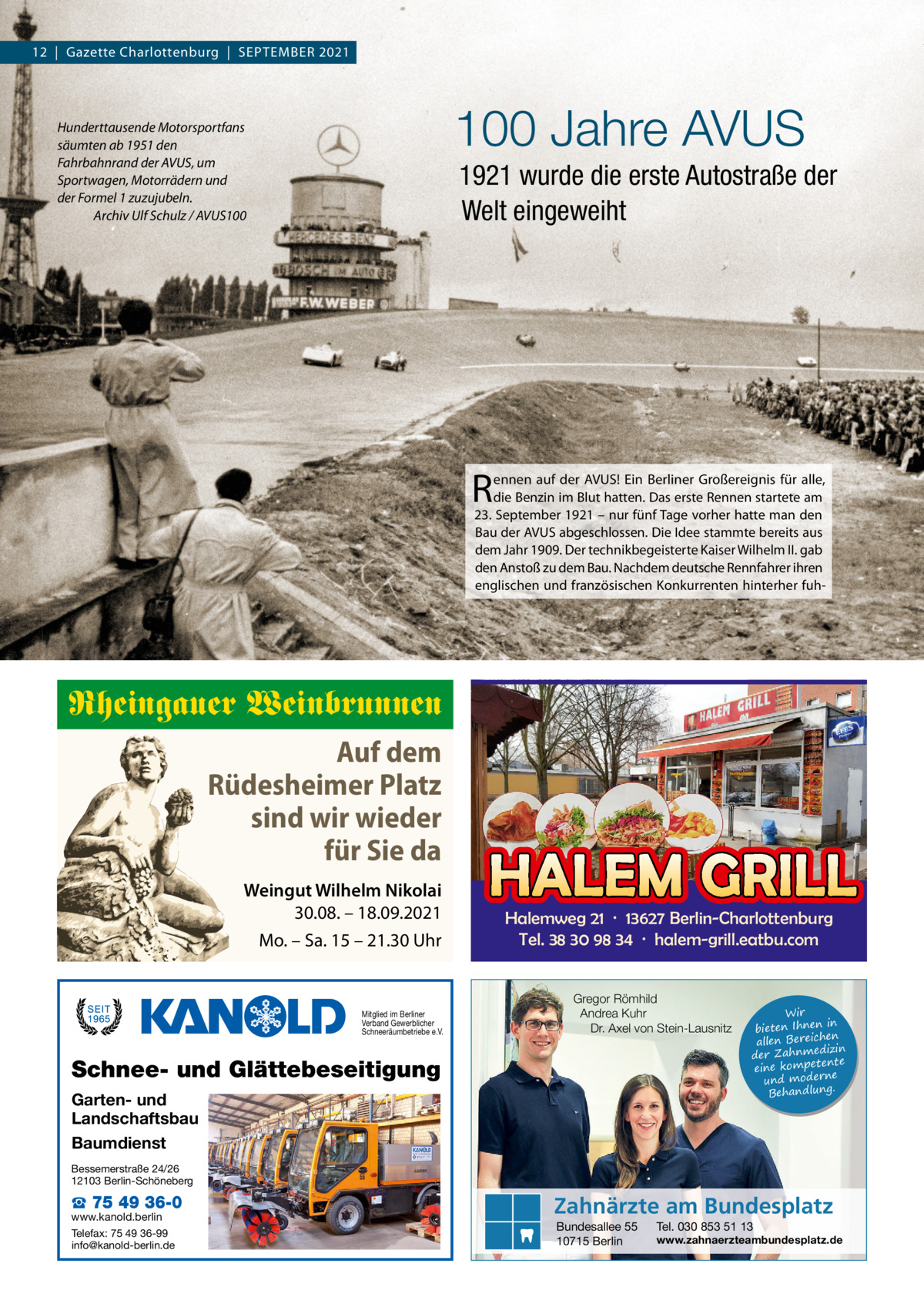 12  |  Gazette Charlottenburg  |  September 2021  100 Jahre AVUS  Hunderttausende Motorsportfans säumten ab 1951 den Fahrbahnrand der AVUS, um Sportwagen, Motorrädern und der Formel 1 zuzujubeln. Archiv Ulf Schulz / AVUS100  1921 wurde die erste Autostraße der Welt eingeweiht  r  ennen auf der AVUS! ein berliner Großereignis für alle, die benzin im blut hatten. Das erste rennen startete am 23. September 1921 – nur fünf tage vorher hatte man den bau der AVUS abgeschlossen. Die Idee stammte bereits aus dem Jahr 1909. Der technikbegeisterte Kaiser Wilhelm II. gab den Anstoß zu dem bau. Nachdem deutsche rennfahrer ihren englischen und französischen Konkurrenten hinterher fuh Rheingauer Weinbrunnen Auf dem Rüdesheimer Platz sind wir wieder für Sie da Weingut Wilhelm Nikolai 30.08. – 18.09.2021 Mo. – Sa. 15 – 21.30 Uhr  Mitglied im Berliner Verband Gewerblicher Schneeräumbetriebe e.V.  HALEM GRILL Halemweg 21 · 13627 Berlin-Charlottenburg Tel. 38 30 98 34 · halem-grill.eatbu.com Gregor Römhild Andrea Kuhr Dr. Axel von Stein-Lausnitz  Schnee- und Glättebeseitigung Garten- und Landschaftsbau Baumdienst  Wir in bieten Ihnen en allen Bereich izin der Zahnmed nte eine kompete und moderne . Behandlung  Bessemerstraße 24/26 12103 Berlin-Schöneberg  ☎ 75 49 36-0  www.kanold.berlin Telefax: 75 49 36-99 info@kanold-berlin.de  Zahnärzte am Bundesplatz Bundesallee 55 10715 Berlin  Tel. 030 853 51 13  www.zahnaerzteambundesplatz.de