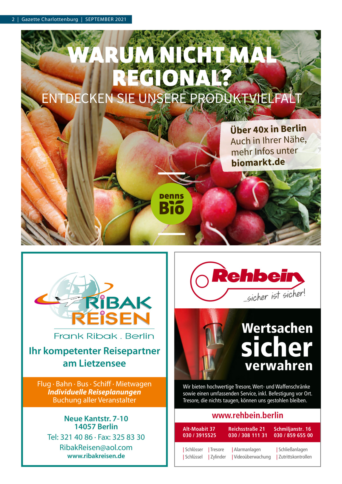 2  |  Gazette Charlottenburg  |  September 2021  WARUM NICHT MAL REGIONAL?  ENTDECKEN SIE UNSERE PRODUKTVIELFALT Über 40x in Berlin Auch in Ihrer Nähe, mehr Infos unter biomarkt.de  DennsBio_DE_AZ_Gazette_184x132mm_210804.indd 1  04.08.2021 16:22:11  Wertsachen  sicher  Ihr kompetenter Reisepartner am Lietzensee Flug · Bahn · Bus · Schiff · Mietwagen Individuelle Reiseplanungen Buchung aller Veranstalter  Neue Kantstr. 7-10 14057 Berlin Tel: 321 40 86 · Fax: 325 83 30 RibakReisen@aol.com www.ribakreisen.de  verwahren  Wir bieten hochwertige Tresore, Wert- und Waffenschränke sowie einen umfassenden Service, inkl. Befestigung vor Ort. Tresore, die nichts taugen, können uns gestohlen bleiben.  www.rehbein.berlin Alt-Moabit 37 030 / 3915525 | Schlösser | Schlüssel  | Tresore | Zylinder  Reichsstraße 21 030 / 308 111 31 | Alarmanlagen | Videoüberwachung  Schmiljanstr. 16 030 / 859 655 00 | Schließanlagen | Zutrittskontrollen