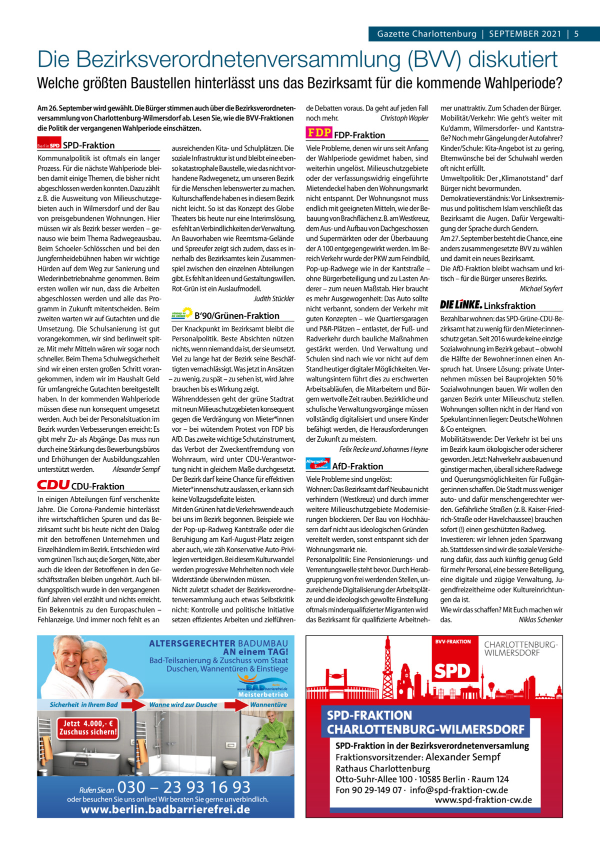 Gazette Charlottenburg & Wilmersdorf 9  www.gazette-berlin.de  Gazette Charlottenburg  |  September 2021  |  5  Die Bezirksverordnetenversammlung (BVV) diskutiert Welche größten Baustellen hinterlässt uns das Bezirksamt für die kommende Wahlperiode? Am 26. September wird gewählt. Die Bürger stimmen auch über die Bezirksverordnetenversammlung von Charlottenburg-Wilmersdorf ab. Lesen Sie, wie die BVV-Fraktionen die Politik der vergangenen Wahlperiode einschätzen. Berlin  SPD-Fraktion  ausreichenden Kita- und Schulplätzen. Die soziale Infrastruktur ist und bleibt eine ebenso katastrophale Baustelle, wie das nicht vorhandene Radwegenetz, um unseren Bezirk für die Menschen lebenswerter zu machen. Kulturschaffende haben es in diesem Bezirk nicht leicht. So ist das Konzept des Globe Theaters bis heute nur eine Interimslösung, es fehlt an Verbindlichkeiten der Verwaltung. An Bauvorhaben wie Reemtsma-Gelände und Spreeufer zeigt sich zudem, dass es innerhalb des Bezirksamtes kein Zusammenspiel zwischen den einzelnen Abteilungen gibt. Es fehlt an Ideen und Gestaltungswillen. Rot-Grün ist ein Auslaufmodell. Judith Stückler  Kommunalpolitik ist oftmals ein langer Prozess. Für die nächste Wahlperiode bleiben damit einige Themen, die bisher nicht abgeschlossen werden konnten. Dazu zählt z. B. die Ausweitung von Milieuschutzgebieten auch in Wilmersdorf und der Bau von preisgebundenen Wohnungen. Hier müssen wir als Bezirk besser werden – genauso wie beim Thema Radwegeausbau. Beim Schoeler-Schlösschen und bei den Jungfernheidebühnen haben wir wichtige Hürden auf dem Weg zur Sanierung und Wiederinbetriebnahme genommen. Beim ersten wollen wir nun, dass die Arbeiten abgeschlossen werden und alle das Programm in Zukunft mitentscheiden. Beim B‘90/Grünen-Fraktion zweiten warten wir auf Gutachten und die Umsetzung. Die Schulsanierung ist gut Der Knackpunkt im Bezirksamt bleibt die vorangekommen, wir sind berlinweit spit- Personalpolitik. Beste Absichten nützen ze. Mit mehr Mitteln wären wir sogar noch nichts, wenn niemand da ist, der sie umsetzt. schneller. Beim Thema Schulwegsicherheit Viel zu lange hat der Bezirk seine Beschäfsind wir einen ersten großen Schritt voran- tigten vernachlässigt. Was jetzt in Ansätzen gekommen, indem wir im Haushalt Geld – zu wenig, zu spät – zu sehen ist, wird Jahre für umfangreiche Gutachten bereitgestellt brauchen bis es Wirkung zeigt. haben. In der kommenden Wahlperiode Währenddessen geht der grüne Stadtrat müssen diese nun konsequent umgesetzt mit neun Milieuschutzgebieten konsequent werden. Auch bei der Personalsituation im gegen die Verdrängung von Mieter*innen Bezirk wurden Verbesserungen erreicht: Es vor – bei wütendem Protest von FDP bis gibt mehr Zu- als Abgänge. Das muss nun AfD. Das zweite wichtige Schutzinstrument, durch eine Stärkung des Bewerbungsbüros das Verbot der Zweckentfremdung von und Erhöhungen der Ausbildungszahlen Wohnraum, wird unter CDU-Verantworunterstützt werden. Alexander Sempf tung nicht in gleichem Maße durchgesetzt. Der Bezirk darf keine Chance für effektiven CDU-Fraktion Mieter*innenschutz auslassen, er kann sich In einigen Abteilungen fünf verschenkte keine Vollzugsdefizite leisten. Jahre. Die Corona-Pandemie hinterlässt Mit den Grünen hat die Verkehrswende auch ihre wirtschaftlichen Spuren und das Be- bei uns im Bezirk begonnen. Beispiele wie zirksamt sucht bis heute nicht den Dialog der Pop-up-Radweg Kantstraße oder die mit den betroffenen Unternehmen und Beruhigung am Karl-August-Platz zeigen Einzelhändlern im Bezirk. Entschieden wird aber auch, wie zäh Konservative Auto-Privivom grünen Tisch aus; die Sorgen, Nöte, aber legien verteidigen. Bei diesem Kulturwandel auch die Ideen der Betroffenen in den Ge- werden progressive Mehrheiten noch viele schäftsstraßen bleiben ungehört. Auch bil- Widerstände überwinden müssen. dungspolitisch wurde in den vergangenen Nicht zuletzt schadet der Bezirksverordnefünf Jahren viel erzählt und nichts erreicht. tenversammlung auch etwas Selbstkritik Ein Bekenntnis zu den Europaschulen – nicht: Kontrolle und politische Initiative Fehlanzeige. Und immer noch fehlt es an setzen effizientes Arbeiten und zielführen 1 235 Zeilen pro Fraktion Vorwort SpD CDU Grüne FDp AfD Linke  -1250 1168 1274 1212 1264 1177  de Debatten voraus. Da geht auf jeden Fall noch mehr. Christoph Wapler  FDP-Fraktion Viele Probleme, denen wir uns seit Anfang der Wahlperiode gewidmet haben, sind weiterhin ungelöst. Milieuschutzgebiete oder der verfassungswidrig eingeführte Mietendeckel haben den Wohnungsmarkt nicht entspannt. Der Wohnungsnot muss endlich mit geeigneten Mitteln, wie der Bebauung von Brachflächen z. B. am Westkreuz, dem Aus- und Aufbau von Dachgeschossen und Supermärkten oder der Überbauung der A 100 entgegengewirkt werden. Im Bereich Verkehr wurde der PKW zum Feindbild, Pop-up-Radwege wie in der Kantstraße – ohne Bürgerbeteiligung und zu Lasten Anderer – zum neuen Maßstab. Hier braucht es mehr Ausgewogenheit: Das Auto sollte nicht verbannt, sondern der Verkehr mit guten Konzepten – wie Quartiersgaragen und P&R-Plätzen – entlastet, der Fuß- und Radverkehr durch bauliche Maßnahmen gestärkt werden. Und Verwaltung und Schulen sind nach wie vor nicht auf dem Stand heutiger digitaler Möglichkeiten. Verwaltungsintern führt dies zu erschwerten Arbeitsabläufen, die Mitarbeitern und Bürgern wertvolle Zeit rauben. Bezirkliche und schulische Verwaltungsvorgänge müssen vollständig digitalisiert und unsere Kinder befähigt werden, die Herausforderungen der Zukunft zu meistern. Felix Recke und Johannes Heyne Alternative für  Deutschland  AfD-Fraktion  Viele Probleme sind ungelöst: Wohnen: Das Bezirksamt darf Neubau nicht verhindern (Westkreuz) und durch immer weitere Milieuschutzgebiete Modernisierungen blockieren. Der Bau von Hochhäusern darf nicht aus ideologischen Gründen vereitelt werden, sonst entspannt sich der Wohnungsmarkt nie. Personalpolitik: Eine Pensionierungs- und Verrentungswelle steht bevor. Durch Herabgruppierung von frei werdenden Stellen, unzureichende Digitalisierung der Arbeitsplätze und die ideologisch gewollte Einstellung oftmals minderqualifizierter Migranten wird das Bezirksamt für qualifizierte Arbeitneh mer unattraktiv. Zum Schaden der Bürger. Mobilität/Verkehr: Wie geht’s weiter mit Ku‘damm, Wilmersdorfer- und Kantstraße? Noch mehr Gängelung der Autofahrer? Kinder/Schule: Kita-Angebot ist zu gering, Elternwünsche bei der Schulwahl werden oft nicht erfüllt. Umweltpolitik: Der „Klimanotstand“ darf Bürger nicht bevormunden. Demokratieverständnis: Vor Linksextremismus und politischem Islam verschließt das Bezirksamt die Augen. Dafür Vergewaltigung der Sprache durch Gendern. Am 27. September besteht die Chance, eine anders zusammengesetzte BVV zu wählen und damit ein neues Bezirksamt. Die AfD-Fraktion bleibt wachsam und kritisch – für die Bürger unseres Bezirks. Michael Seyfert  Linksfraktion Bezahlbar wohnen: das SPD-Grüne-CDU-Bezirksamt hat zu wenig für den Mieter:innenschutz getan. Seit 2016 wurde keine einzige Sozialwohnung im Bezirk gebaut – obwohl die Hälfte der Bewohner:innen einen Anspruch hat. Unsere Lösung: private Unternehmen müssen bei Bauprojekten 50 % Sozialwohnungen bauen. Wir wollen den ganzen Bezirk unter Milieuschutz stellen. Wohnungen sollten nicht in der Hand von Spekulant:innen liegen: Deutsche Wohnen & Co enteignen. Mobilitätswende: Der Verkehr ist bei uns im Bezirk kaum ökologischer oder sicherer geworden. Jetzt: Nahverkehr ausbauen und günstiger machen, überall sichere Radwege und Querungsmöglichkeiten für Fußgänger:innen schaffen. Die Stadt muss weniger auto- und dafür menschengerechter werden. Gefährliche Straßen (z. B. Kaiser-Friedrich-Straße oder Havelchaussee) brauchen sofort (!) einen geschützten Radweg. Investieren: wir lehnen jeden Sparzwang ab. Stattdessen sind wir die soziale Versicherung dafür, dass auch künftig genug Geld für mehr Personal, eine bessere Beteiligung, eine digitale und zügige Verwaltung, Jugendfreizeitheime oder Kultureinrichtungen da ist. Wie wir das schaffen? Mit Euch machen wir das. Niklas Schenker