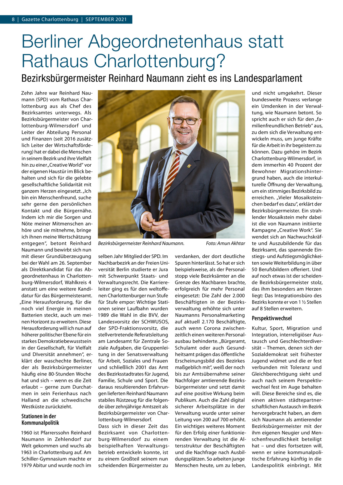 8  |  Gazette Charlottenburg  |  September 2021  Berliner Abgeordnetenhaus statt Rathaus Charlottenburg? Bezirksbürgermeister Reinhard Naumann zieht es ins Landesparlament Zehn Jahre war Reinhard Nauund nicht umgekehrt. Dieser mann (SPD) vom Rathaus Charbundesweite Prozess verlange lottenburg aus als Chef des ein Umdenken in der Verwaltung, wie Naumann betont. So Bezirksamtes unterwegs. Als Bezirksbürgermeister von Charspricht auch er sich für den „falottenburg-Wilmersdorf und milienfreundlichen Betrieb“ aus, Leiter der Abteilung Personal zu dem sich die Verwaltung entund Finanzen (seit 2016 zusätzwickeln muss, um junge Kräfte lich Leiter der Wirtschaftsfördefür die Arbeit in ihr begeistern zu rung) hat er dabei die Menschen können. Dazu gehöre im Bezirk in seinem Bezirk und ihre Vielfalt Charlottenburg-Wilmersdorf, in hin zu einer „Creative World“ vor dem immerhin 40  Prozent der der eigenen Haustür im Blick beBewohner Migrationshinterhalten und sich für die gelebte grund haben, auch die interkulgesellschaftliche Solidarität mit turelle Öffnung der Verwaltung, um ein stimmiges Bezirksbild zu ganzem Herzen eingesetzt. „Ich erreichen. „Vieler Mosaiksteinbin ein Menschenfreund, suche sehr gerne den persönlichen chen bedarf es dazu“, erklärt der Bezirksbürgermeister. Ein strahKontakt und die Bürgernähe. lender Mosaikstein mehr dabei Indem ich mir die Sorgen und ist die von Naumann initiierte Nöte meiner Mitmenschen anhöre und sie mitnehme, bringe Kampagne „Creative Work“. Sie wendet sich an Nachwuchskräfich ihnen meine Wertschätzung entgegen“, betont Reinhard Bezirksbürgermeister Reinhard Naumann.� Foto: Amun Akhtar te und Auszubildende für das Naumann und bewirbt sich nun Bezirksamt, das spannende Einmit dieser Grundüberzeugung selben Jahr Mitglied der SPD. Im verdanken, der dort deutliche stiegs- und Aufstiegsmöglichkeibei der Wahl am 26. September Nachbarbezirk an der Freien Uni- Spuren hinterlässt. So hat er sich ten sowie Weiterbildung in über als Direktkandidat für das Ab- versität Berlin studierte er Jura beispielsweise, als der Personal- 50 Berufsbildern offeriert. Und geordnetenhaus in Charlotten- mit Schwerpunkt Staats- und stopp viele Bezirksämter an die auf noch etwas ist der scheidenburg-Wilmersdorf, Wahlkreis  4 Verwaltungsrecht. Die Karriere- Grenze des Machbaren brachte, de Bezirksbürgermeister stolz, anstatt um eine weitere Kandi- leiter ging es für den weltoffe- erfolgreich für mehr Personal das ihm besonders am Herzen datur für das Bürgermeisteramt. nen Charlottenburger nun Stufe eingesetzt: Die Zahl der 2.000 liegt: Das Integrationsbüro des „Eine Herausforderung, für die für Stufe empor: Wichtige Stati- Beschäftigten in der Bezirks- Bezirks konnte er von 1 ½ Stellen noch viel Energie in meinen onen seiner Laufbahn wurden verwaltung erhöhte sich unter auf 8 Stellen erweitern. Batterien steckt, auch um mei- 1989 die Wahl in die BVV, der Naumanns Personalmarketing Perspektivwechsel nen Horizont zu erweitern. Diese Landesvorsitz der SCHWUSOS, auf aktuell 2.170 Beschäftigte, Herausforderung will ich nun auf der SPD-Fraktionsvorsitz, die auch wenn Corona zwischen- Kultur, Sport, Migration und höherer politischer Ebene für ein stellvertretende Referatsleitung zeitlich einen weiteren Personal- Integration, interreligiöser Ausstarkes Demokratiebewusstsein am Landesamt für Zentrale So- ausbau behinderte. „Bürgeramt, tausch und Geschlechterdiverin der Gesellschaft, für Vielfalt ziale Aufgaben, die Gruppenlei- Schulamt oder auch Gesund- sität – Themen, denen sich der und DIversität annehmen“, er- tung in der Senatsverwaltung heitsamt prägen das öffentliche Sozialdemokrat seit frühester klärt der waschechte Berliner, für Arbeit, Soziales und Frauen Erscheinungsbild des Bezirkes Jugend widmet und die er fest der als Bezirksbürgermeister und schließlich 2001 das Amt maßgeblich mit“, weiß der noch verbunden mit Toleranz und häufig eine 80-Stunden Woche des Bezirksstadtrates für Jugend, bis zur Amtsübernahme seiner Gleichberechtigung sieht und hat und sich – wenn es die Zeit Familie, Schule und Sport. Die Nachfolger amtierende Bezirks- auch nach seinem Perspektiverlaubt – gerne zum Durchat- daraus resultierenden Erfahrun- bürgermeister und setzt damit wechsel fest im Auge behalten men in sein Ferienhaus nach gen lieferten Reinhard Naumann auf eine positive Wirkung beim will. Diese Bereiche sind es, die Halland an die schwedische stabiles Rüstzeug für die folgen- Publikum. Auch die Zahl digital einen aktiven städtepartnerWestküste zurückzieht. de über zehnjährige Amtszeit als sicherer Arbeitsplätze in der schaftlichen Austausch im Bezirk Bezirksbürgermeister von Char- Verwaltung wurde unter seiner hervorgebracht haben, an dem Stationen in der lottenburg-Wilmersdorf. Leitung von 200 auf 700 erhöht. sich Naumann als amtierender Kommunalpolitik Dass sich in dieser Zeit das Ein wichtiges weiteres Moment Bezirksbürgermeister mit der 1960 ist Pfarrerssohn Reinhard Bezirksamt von Charlotten- für den Erfolg einer funktionie- ihm eigenen Neugier und MenNaumann in Zehlendorf zur burg-Wilmersdorf zu einem renden Verwaltung ist die Al- schenfreundlichkeit beteiligt Welt gekommen und wuchs ab beispielhaften Verwaltungs- tersstruktur der Beschäftigten hat – und dies fortsetzen will, 1963 in Charlottenburg auf. Am betrieb entwickeln konnte, ist und die Nachfrage nach Ausbil- wenn er seine kommunalpoliSchiller-Gymnasium machte er zu einem Großteil seinem nun dungsplätzen. So arbeiten junge tische Erfahrung künftig in die 1979 Abitur und wurde noch im scheidenden Bürgermeister zu Menschen heute, um zu leben, Landespolitik einbringt. Mit