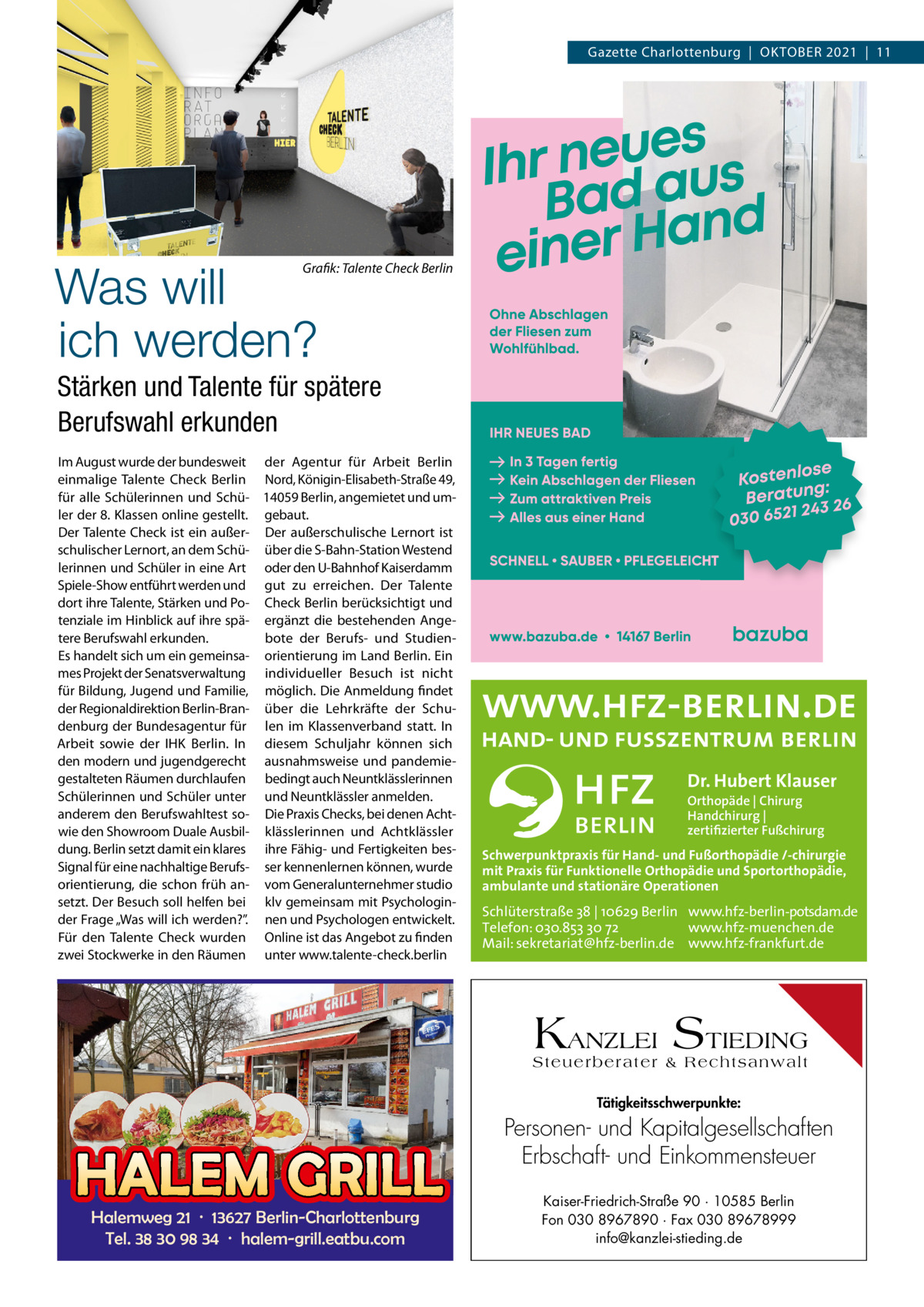 Gazette Charlottenburg  |  OktOber 2021  |  11  Was will ich werden?  Grafik: Talente Check Berlin  Stärken und Talente für spätere Berufswahl erkunden Im August wurde der bundesweit der Agentur für Arbeit berlin einmalige talente Check berlin Nord, königin-elisabeth-Straße 49, für alle Schülerinnen und Schü- 14059 berlin, angemietet und umler der 8. klassen online gestellt. gebaut. Der talente Check ist ein außer- Der außerschulische Lernort ist schulischer Lernort, an dem Schü- über die S-bahn-Station Westend lerinnen und Schüler in eine Art oder den U-bahnhof kaiserdamm Spiele-Show entführt werden und gut zu erreichen. Der talente dort ihre talente, Stärken und Po- Check berlin berücksichtigt und tenziale im Hinblick auf ihre spä- ergänzt die bestehenden Angetere berufswahl erkunden. bote der berufs- und Studienes handelt sich um ein gemeinsa- orientierung im Land berlin. ein mes Projekt der Senatsverwaltung individueller besuch ist nicht für bildung, Jugend und Familie, möglich. Die Anmeldung findet der regionaldirektion berlin-bran- über die Lehrkräfte der Schudenburg der bundesagentur für len im klassenverband statt. In Arbeit sowie der IHk berlin. In diesem Schuljahr können sich den modern und jugendgerecht ausnahmsweise und pandemiegestalteten räumen durchlaufen bedingt auch Neuntklässlerinnen Schülerinnen und Schüler unter und Neuntklässler anmelden. anderem den berufswahltest so- Die Praxis Checks, bei denen Achtwie den Showroom Duale Ausbil- klässlerinnen und Achtklässler dung. berlin setzt damit ein klares ihre Fähig- und Fertigkeiten besSignal für eine nachhaltige berufs- ser kennenlernen können, wurde orientierung, die schon früh an- vom Generalunternehmer studio setzt. Der besuch soll helfen bei klv gemeinsam mit Psychologinder Frage „Was will ich werden?”. nen und Psychologen entwickelt. Für den talente Check wurden Online ist das Angebot zu finden zwei Stockwerke in den räumen unter www.talente-check.berlin  Dr. Hubert Klauser Orthopäde | Chirurg Handchirurg | zertifizierter Fußchirurg  Schwerpunktpraxis für Hand- und Fußorthopädie /-chirurgie mit Praxis für Funktionelle Orthopädie und Sportorthopädie, ambulante und stationäre Operationen  Schlüterstraße 38 | 10629 Berlin www.hfz-berlin-potsdam.de Telefon: 030.853 30 72 www.hfz-muenchen.de Mail: sekretariat@hfz-berlin.de www.hfz-frankfurt.de  KANZLEI STIEDING Steuerberater & Rechtsanwalt Tätigkeitsschwerpunkte:  HALEM GRILL Halemweg 21 · 13627 Berlin-Charlottenburg Tel. 38 30 98 34 · halem-grill.eatbu.com  Personen- und Kapitalgesellschaften Erbschaft- und Einkommensteuer Kaiser-Friedrich-Straße 90 · 10585 Berlin Fon 030 8967890 · Fax 030 89678999 info@kanzlei-stieding.de