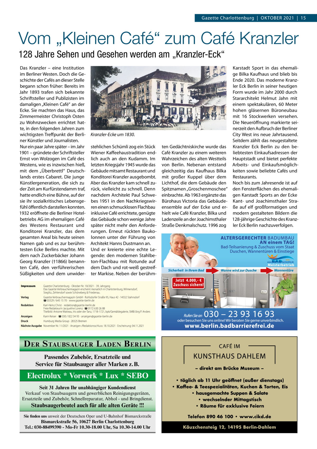 Gazette Charlottenburg  |  OktOber 2021  |  15  Vom „Kleinen Café“ zum Café Kranzler 128 Jahre Sehen und Gesehen werden am „Kranzler-Eck“ Das kranzler – eine Institution im berliner Westen. Doch die Geschichte der Cafés an dieser Stelle begann schon früher: bereits im Jahr 1893 trafen sich bekannte Schriftsteller und Publizisten im damaligen „kleinen Café“ an der ecke. Sie machten das Haus, das Zimmermeister Christoph Osten zu Wohnzwecken errichtet hatte, in den folgenden Jahren zum wichtigsten treffpunkt der berliner künstler und Journalisten. Nur ein paar Jahre später – im Jahr 1901 – gründete der Schriftsteller ernst von Wolzogen im Café des Westens, wie es inzwischen hieß, mit dem „Überbrettl“ Deutschlands erstes Cabaret. Die junge künstlergeneration, die sich zu der Zeit am kurfürstendamm traf, hatte endlich eine bühne, auf der sie ihr sozialkritisches Lebensgefühl öffentlich darstellen konnten. 1932 eröffnete die berliner Hotelbetriebs AG im ehemaligen Café des Westens restaurant und konditorei kranzler, das dem gesamten Areal bis heute seinen Namen gab und es zur berühmtesten ecke berlins machte. Mit dem nach Zuckerbäcker Johann Georg kranzler (†1866) benannten Café, den verführerischen Süßigkeiten und dem unwider Kranzler-Ecke um 1830. stehlichen Schümli zog ein Stück Wiener kaffeehaustradition endlich auch an den kudamm. Im letzten kriegsjahr 1945 wurde das Gebäude mitsamt restaurant und konditorei kranzler ausgebombt. Aber das kranzler kam schnell zurück, vielleicht zu schnell. Denn nachdem Architekt Paul Schwebes 1951 in den Nachkriegswirren einen schmucklosen Flachbau inklusive Café errichtete, genügte das Gebäude schon wenige Jahre später nicht mehr den Anforderungen. erneut rückten baukolonnen unter der Führung von Architekt Hanns Dustmann an. Und er kreierte eine echte Legende: den modernen Stahlbeton-Flachbau mit rotunde auf dem Dach und rot-weiß gestreifter Markise. Neben der berühm Impressum  Gazette Charlottenburg ·  Oktober Nr. 10/2021 ·  39. Jahrgang Das Gazette Verbrauchermagazin erscheint monatlich in Charlottenburg, Wilmersdorf, Steglitz, Zehlendorf sowie Schöneberg & Friedenau.  Verlag  Gazette Verbrauchermagazin GmbH · Ruhlsdorfer Straße 95, Haus 42 · 14532 Stahnsdorf ☎ 03329 / 645 15 70 ·  www.gazette-berlin.de  Redaktion  Karl-Heinz Christ ·  redaktion@gazette-berlin.de Freie Redakteurin Jacqueline Lorenz · ☎ 0172 630 26 88 Titelbild: Antoine Watteau, Iris oder der Tanz, 1718-1721, bpk/Gemäldegalerie, SMB/Jörg P. Anders  Anzeigen  Karin Keiser ·  ☎ 030 / 822 34 93 ·  anzeigen@gazette-berlin.de  Druck  Humburg Media Group · 28325 Bremen  Nächste Ausgabe November Nr. 11/2021 · Anzeigen-/Redaktionsschluss: 18.10.2021 · Erscheinung: 04.11.2021  D ER S TAUBSAUGER L ADEN B ERLIN Passendes Zubehör, Ersatzteile und Service für Staubsauger aller Marken z.B.  Electrolux * Vorwerk * Lux * SEBO Seit 31 Jahren Ihr unabhängiger Kundendienst Verkauf von Staubsaugern und gewerblichen Reinigungsgeräten, Ersatzteile und Zubehör, Schnellreparatur, Abhol - und Bringdienst.  Staubsaugerbeutel auch für alle alten Geräte !!! Sie finden uns unweit der Deutschen Oper und U-Bahnhof Bismarckstraße  Bismarckstraße 56, 10627 Berlin Charlottenburg Tel.: 030-88499390 - Mo-Fr 10.30-18.00 Uhr, Sa 10.30-14.00 Uhr  karstadt Sport in das ehemalige bilka kaufhaus und blieb bis ende 2020. Das moderne kranzler eck berlin in seiner heutigen Form wurde im Jahr 2000 durch Stararchitekt Helmut Jahn mit einem spektakulären, 60  Meter hohen gläsernen büroneubau mit 16  Stockwerken versehen. Die Neueröffnung markierte seinerzeit den Aufbruch der berliner City West ins neue Jahrtausend. Seitdem zählt das neugestaltete ten Gedächtniskirche wurde das kranzler eck berlin zu den beCafé kranzler zu einem weiteren liebtesten einkaufsadressen der Wahrzeichen des alten Westteils Hauptstadt und bietet perfekte von berlin. Nebenan entstand Arbeits- und einkaufsmöglichgleichzeitig das kaufhaus bilka keiten sowie beliebte Cafés und mit großer kuppel über dem restaurants. Lichthof, die dem Gebäude den Noch bis zum Jahresende ist auf Spitznamen „Groschenmoschee“ den Fensterflächen des ehemalieinbrachte. Ab 1963 ergänzte das gen karstadt Sports an der ecke bürohaus Victoria das Gebäude- kant- und Joachimsthaler Straensemble auf der ecke und er- ße auf elf großformatigen und hielt wie Café kranzler, bilka und modern gestalteten bildern die Ladenzeile an der Joachimsthaler 128-jährige Geschichte des kranzStraße Denkmalschutz. 1996 zog ler eck berlin nachzuverfolgen.