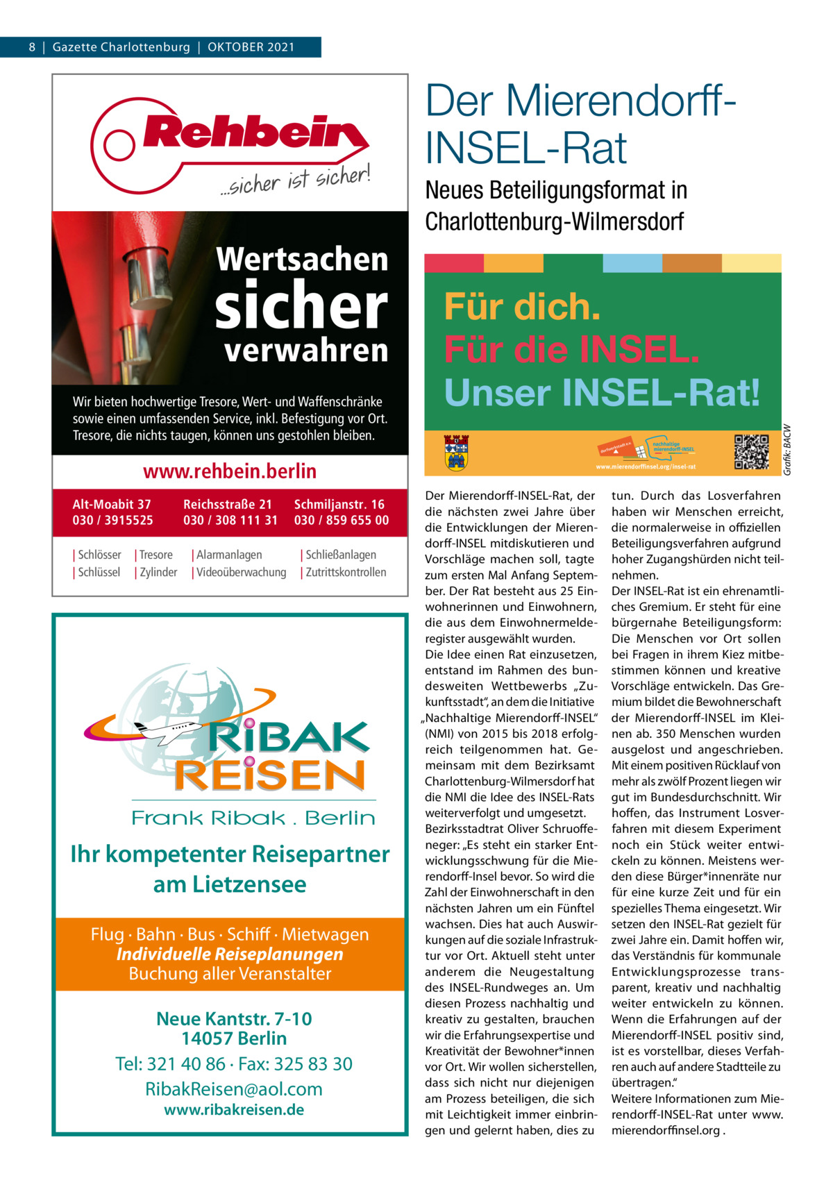 8  |  Gazette Charlottenburg  |  Oktober 2021  Der MierendorffINSEL-Rat Neues Beteiligungsformat in Charlottenburg-Wilmersdorf  Wertsachen verwahren  Wir bieten hochwertige Tresore, Wert- und Waffenschränke sowie einen umfassenden Service, inkl. Befestigung vor Ort. Tresore, die nichts taugen, können uns gestohlen bleiben.  www.rehbein.berlin Alt-Moabit 37 030 / 3915525 | Schlösser | Schlüssel  Reichsstraße 21 030 / 308 111 31  | Tresore | Zylinder  | Alarmanlagen | Videoüberwachung  Schmiljanstr. 16 030 / 859 655 00 | Schließanlagen | Zutrittskontrollen  Ihr kompetenter Reisepartner am Lietzensee Flug · Bahn · Bus · Schiff · Mietwagen Individuelle Reiseplanungen Buchung aller Veranstalter  Neue Kantstr. 7-10 14057 Berlin Tel: 321 40 86 · Fax: 325 83 30 RibakReisen@aol.com www.ribakreisen.de  Für dich. Für die INSEL. Unser INSEL-Rat! www.mierendorﬃnsel.org/insel-rat  Der Mierendorff-INSEL-Rat, der die nächsten zwei Jahre über die Entwicklungen der Mierendorff-INSEL mitdiskutieren und Vorschläge machen soll, tagte zum ersten Mal Anfang September. Der Rat besteht aus 25 Einwohnerinnen und Einwohnern, die aus dem Einwohnermelderegister ausgewählt wurden. Die Idee einen Rat einzusetzen, entstand im Rahmen des bundesweiten Wettbewerbs „Zukunftsstadt“, an dem die Initiative „Nachhaltige Mierendorff-INSEL“ (NMI) von 2015 bis 2018 erfolgreich teilgenommen hat. Gemeinsam mit dem Bezirksamt Charlottenburg-Wilmersdorf hat die NMI die Idee des INSEL-Rats weiterverfolgt und umgesetzt. Bezirksstadtrat Oliver Schruoffeneger: „Es steht ein starker Entwicklungsschwung für die Mierendorff-Insel bevor. So wird die Zahl der Einwohnerschaft in den nächsten Jahren um ein Fünftel wachsen. Dies hat auch Auswirkungen auf die soziale Infrastruktur vor Ort. Aktuell steht unter anderem die Neugestaltung des INSEL-Rundweges an. Um diesen Prozess nachhaltig und kreativ zu gestalten, brauchen wir die Erfahrungsexpertise und Kreativität der Bewohner*innen vor Ort. Wir wollen sicherstellen, dass sich nicht nur diejenigen am Prozess beteiligen, die sich mit Leichtigkeit immer einbringen und gelernt haben, dies zu  Grafik: BACW  sicher  tun. Durch das Losverfahren haben wir Menschen erreicht, die normalerweise in offiziellen Beteiligungsverfahren aufgrund hoher Zugangshürden nicht teilnehmen. Der INSEL-Rat ist ein ehrenamtliches Gremium. Er steht für eine bürgernahe Beteiligungsform: Die Menschen vor Ort sollen bei Fragen in ihrem Kiez mitbestimmen können und kreative Vorschläge entwickeln. Das Gremium bildet die Bewohnerschaft der Mierendorff-INSEL im Kleinen ab. 350 Menschen wurden ausgelost und angeschrieben. Mit einem positiven Rücklauf von mehr als zwölf Prozent liegen wir gut im Bundesdurchschnitt. Wir hoffen, das Instrument Losverfahren mit diesem Experiment noch ein Stück weiter entwickeln zu können. Meistens werden diese Bürger*innenräte nur für eine kurze Zeit und für ein spezielles Thema eingesetzt. Wir setzen den INSEL-Rat gezielt für zwei Jahre ein. Damit hoffen wir, das Verständnis für kommunale Entwicklungsprozesse transparent, kreativ und nachhaltig weiter entwickeln zu können. Wenn die Erfahrungen auf der Mierendorff-INSEL positiv sind, ist es vorstellbar, dieses Verfahren auch auf andere Stadtteile zu übertragen.“ Weitere Informationen zum Mierendorff-INSEL-Rat unter www. mierendorffinsel.org .