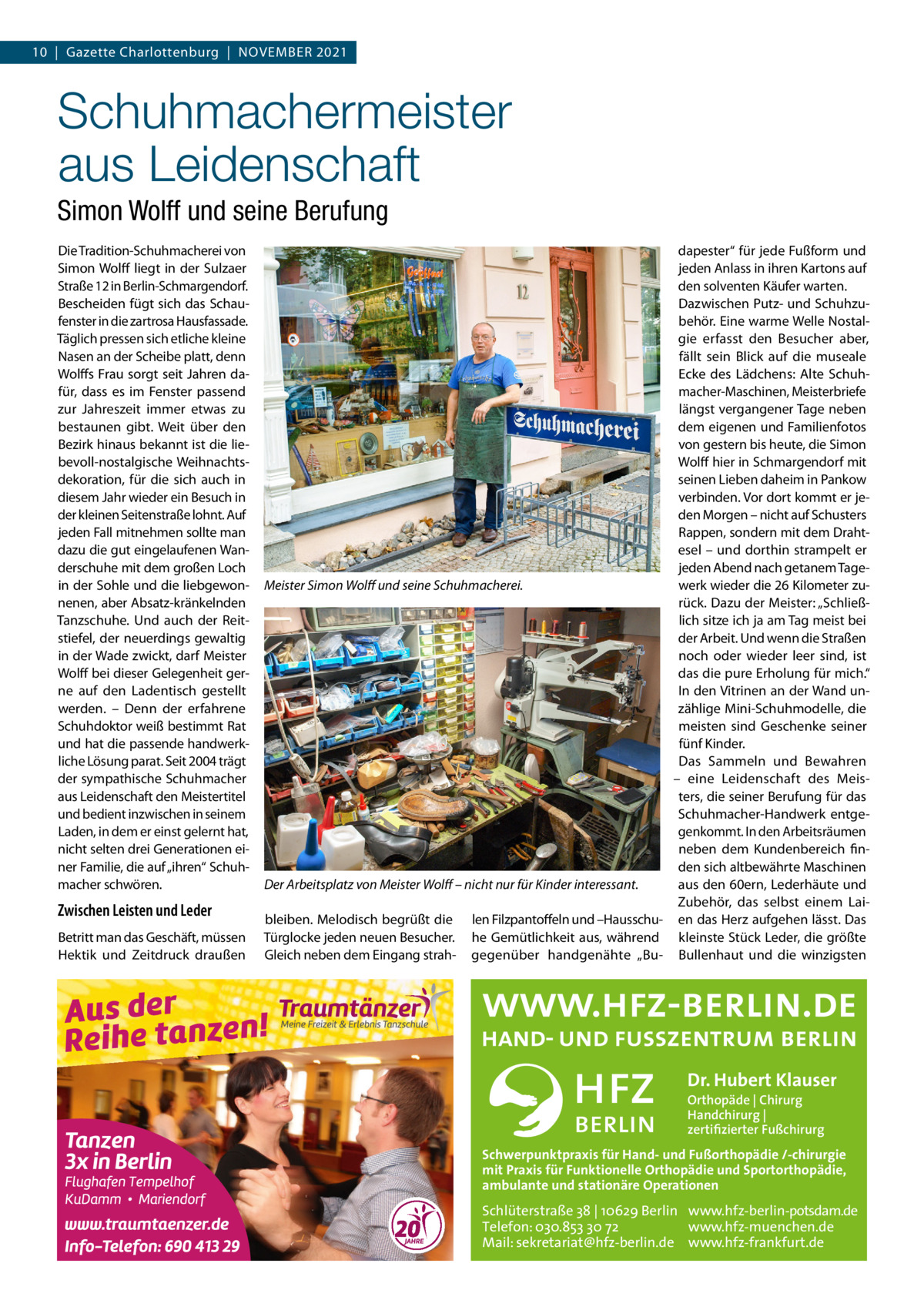 10  |  Gazette Charlottenburg  |  November 2021  Schuhmachermeister aus Leidenschaft Simon Wolff und seine Berufung Die Tradition-Schuhmacherei von Simon Wolff liegt in der Sulzaer Straße 12 in Berlin-Schmargendorf. Bescheiden fügt sich das Schaufenster in die zartrosa Hausfassade. Täglich pressen sich etliche kleine Nasen an der Scheibe platt, denn Wolffs Frau sorgt seit Jahren dafür, dass es im Fenster passend zur Jahreszeit immer etwas zu bestaunen gibt. Weit über den Bezirk hinaus bekannt ist die liebevoll-nostalgische Weihnachtsdekoration, für die sich auch in diesem Jahr wieder ein Besuch in der kleinen Seitenstraße lohnt. Auf jeden Fall mitnehmen sollte man dazu die gut eingelaufenen Wanderschuhe mit dem großen Loch in der Sohle und die liebgewonnenen, aber Absatz-kränkelnden Tanzschuhe. Und auch der Reitstiefel, der neuerdings gewaltig in der Wade zwickt, darf Meister Wolff bei dieser Gelegenheit gerne auf den Ladentisch gestellt werden. – Denn der erfahrene Schuhdoktor weiß bestimmt Rat und hat die passende handwerkliche Lösung parat. Seit 2004 trägt der sympathische Schuhmacher aus Leidenschaft den Meistertitel und bedient inzwischen in seinem Laden, in dem er einst gelernt hat, nicht selten drei Generationen einer Familie, die auf „ihren“ Schuhmacher schwören.  Zwischen Leisten und Leder Betritt man das Geschäft, müssen Hektik und Zeitdruck draußen  dapester“ für jede Fußform und jeden Anlass in ihren Kartons auf den solventen Käufer warten. Dazwischen Putz- und Schuhzubehör. Eine warme Welle Nostalgie erfasst den Besucher aber, fällt sein Blick auf die museale Ecke des Lädchens: Alte Schuhmacher-Maschinen, Meisterbriefe längst vergangener Tage neben dem eigenen und Familienfotos von gestern bis heute, die Simon Wolff hier in Schmargendorf mit seinen Lieben daheim in Pankow verbinden. Vor dort kommt er jeden Morgen – nicht auf Schusters Rappen, sondern mit dem Drahtesel – und dorthin strampelt er jeden Abend nach getanem Tagewerk wieder die 26 Kilometer zuMeister Simon Wolff und seine Schuhmacherei. rück. Dazu der Meister: „Schließlich sitze ich ja am Tag meist bei der Arbeit. Und wenn die Straßen noch oder wieder leer sind, ist das die pure Erholung für mich.“ In den Vitrinen an der Wand unzählige Mini-Schuhmodelle, die meisten sind Geschenke seiner fünf Kinder. Das Sammeln und Bewahren – eine Leidenschaft des Meisters, die seiner Berufung für das Schuhmacher-Handwerk entgegenkommt. In den Arbeitsräumen neben dem Kundenbereich finden sich altbewährte Maschinen aus den 60ern, Lederhäute und Der Arbeitsplatz von Meister Wolff – nicht nur für Kinder interessant. Zubehör, das selbst einem Laibleiben. Melodisch begrüßt die len Filzpantoffeln und –Hausschu- en das Herz aufgehen lässt. Das Türglocke jeden neuen Besucher. he Gemütlichkeit aus, während kleinste Stück Leder, die größte Gleich neben dem Eingang strah- gegenüber handgenähte „Bu- Bullenhaut und die winzigsten  Dr. Hubert Klauser Orthopäde | Chirurg Handchirurg | zertifizierter Fußchirurg  Schwerpunktpraxis für Hand- und Fußorthopädie /-chirurgie mit Praxis für Funktionelle Orthopädie und Sportorthopädie, ambulante und stationäre Operationen  Schlüterstraße 38 | 10629 Berlin www.hfz-berlin-potsdam.de Telefon: 030.853 30 72 www.hfz-muenchen.de Mail: sekretariat@hfz-berlin.de www.hfz-frankfurt.de