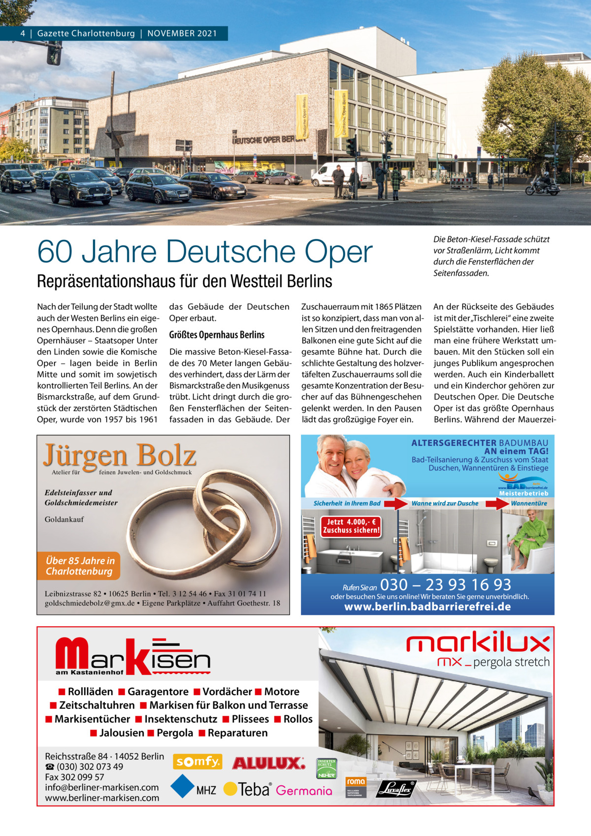 4  |  Gazette Charlottenburg  |  NoVEMBER 2021  60 Jahre Deutsche Oper Repräsentationshaus für den Westteil Berlins Nach der Teilung der Stadt wollte auch der Westen Berlins ein eigenes opernhaus. Denn die großen opernhäuser – Staatsoper Unter den Linden sowie die Komische oper – lagen beide in Berlin Mitte und somit im sowjetisch kontrollierten Teil Berlins. An der Bismarckstraße, auf dem Grundstück der zerstörten Städtischen oper, wurde von 1957 bis 1961  das Gebäude der Deutschen oper erbaut.  Größtes Opernhaus Berlins Die massive Beton-Kiesel-Fassade des 70 Meter langen Gebäudes verhindert, dass der Lärm der Bismarckstraße den Musikgenuss trübt. Licht dringt durch die großen Fensterflächen der Seitenfassaden in das Gebäude. Der  Zuschauerraum mit 1865 Plätzen ist so konzipiert, dass man von allen Sitzen und den freitragenden Balkonen eine gute Sicht auf die gesamte Bühne hat. Durch die schlichte Gestaltung des holzvertäfelten Zuschauerraums soll die gesamte Konzentration der Besucher auf das Bühnengeschehen gelenkt werden. In den Pausen lädt das großzügige Foyer ein.  Jürgen Bolz Atelier für  feinen Juwelen- und Goldschmuck  Edelsteinfasser und Goldschmiedemeister Goldankauf  Über 85 Jahre in Charlottenburg Leibnizstrasse 82 • 10625 Berlin • Tel. 3 12 54 46 • Fax 31 01 74 11 goldschmiedebolz@gmx.de • Eigene Parkplätze • Auffahrt Goethestr. 18  Markisen  ◾ Rollläden ◾ Garagentore ◾ Vordächer ◾ Motore ◾ Zeitschaltuhren ◾ Markisen für Balkon und Terrasse ◾ Markisentücher ◾ Insektenschutz ◾ Plissees ◾ Rollos ◾ Jalousien ◾ Pergola ◾ Reparaturen Reichsstraße 84 · 14052 Berlin ☎ (030) 302 073 49 Fax 302 099 57 info@berliner-markisen.com www.berliner-markisen.com  Die Beton-Kiesel-Fassade schützt vor Straßenlärm, Licht kommt durch die Fensterflächen der Seitenfassaden.  An der Rückseite des Gebäudes ist mit der „Tischlerei“ eine zweite Spielstätte vorhanden. Hier ließ man eine frühere Werkstatt umbauen. Mit den Stücken soll ein junges Publikum angesprochen werden. Auch ein Kinderballett und ein Kinderchor gehören zur Deutschen oper. Die Deutsche oper ist das größte opernhaus Berlins. Während der Mauerze