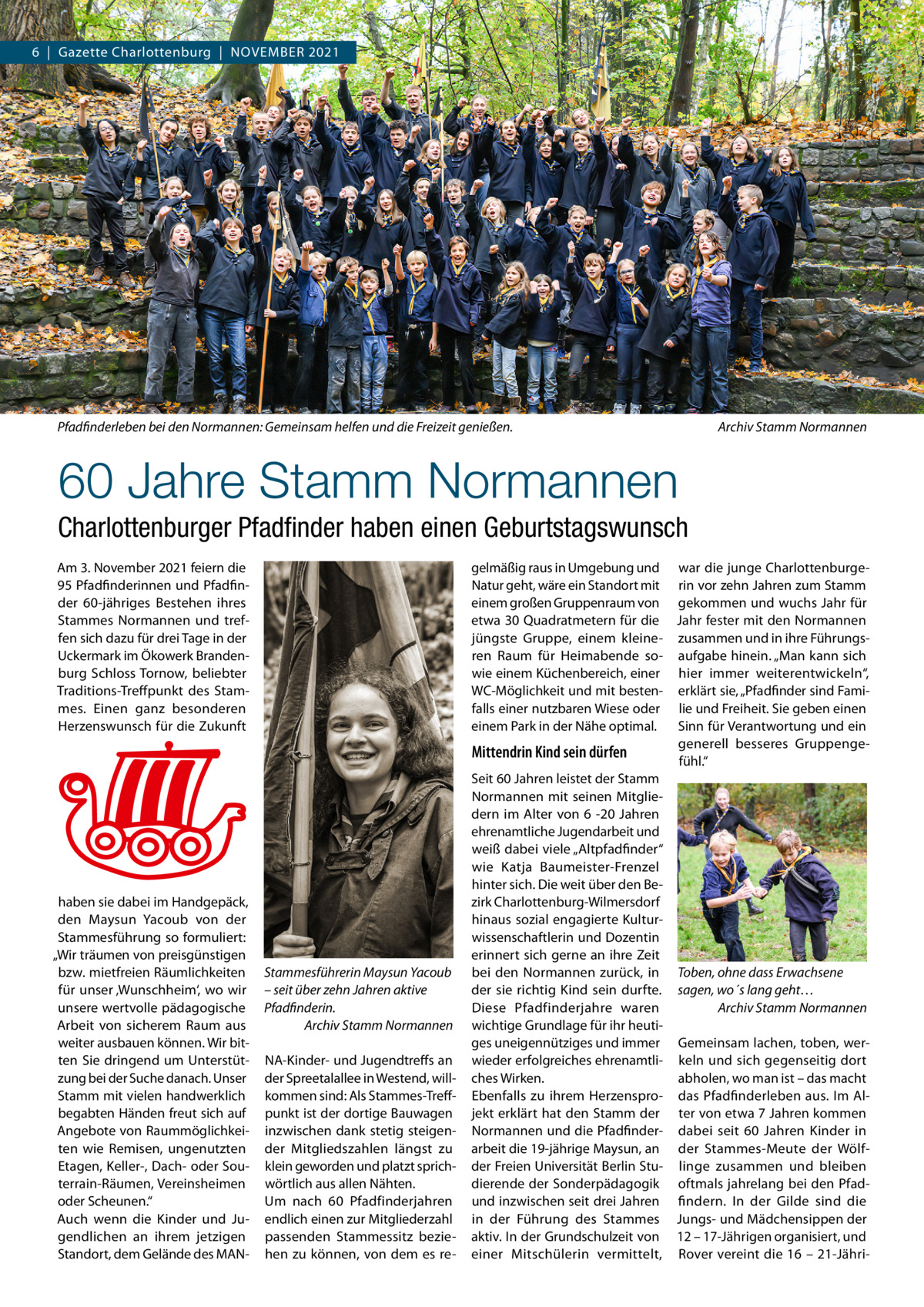 6  |  Gazette Charlottenburg  |  November 2021  Pfadfinderleben bei den Normannen: Gemeinsam helfen und die Freizeit genießen.�Archiv Stamm Normannen  60 Jahre Stamm Normannen Charlottenburger Pfadfinder haben einen Geburtstagswunsch Am 3. November 2021 feiern die 95 Pfadfinderinnen und Pfadfinder 60-jähriges Bestehen ihres Stammes Normannen und treffen sich dazu für drei Tage in der Uckermark im Ökowerk Brandenburg Schloss Tornow, beliebter Traditions-Treffpunkt des Stammes. Einen ganz besonderen Herzenswunsch für die Zukunft  haben sie dabei im Handgepäck, den Maysun Yacoub von der Stammesführung so formuliert: „Wir träumen von preisgünstigen bzw. mietfreien Räumlichkeiten für unser ‚Wunschheim‘, wo wir unsere wertvolle pädagogische Arbeit von sicherem Raum aus weiter ausbauen können. Wir bitten Sie dringend um Unterstützung bei der Suche danach. Unser Stamm mit vielen handwerklich begabten Händen freut sich auf Angebote von Raummöglichkeiten wie Remisen, ungenutzten Etagen, Keller-, Dach- oder Souterrain-Räumen, Vereinsheimen oder Scheunen.“ Auch wenn die Kinder und Jugendlichen an ihrem jetzigen Standort, dem Gelände des MAN Stammesführerin Maysun Yacoub – seit über zehn Jahren aktive Pfadfinderin. �Archiv Stamm Normannen NA-Kinder- und Jugendtreffs an der Spreetalallee in Westend, willkommen sind: Als Stammes-Treffpunkt ist der dortige Bauwagen inzwischen dank stetig steigender Mitgliedszahlen längst zu klein geworden und platzt sprichwörtlich aus allen Nähten. Um nach 60 Pfadfinderjahren endlich einen zur Mitgliederzahl passenden Stammessitz beziehen zu können, von dem es re gelmäßig raus in Umgebung und war die junge CharlottenburgeNatur geht, wäre ein Standort mit rin vor zehn Jahren zum Stamm einem großen Gruppenraum von gekommen und wuchs Jahr für etwa 30 Quadratmetern für die Jahr fester mit den Normannen jüngste Gruppe, einem kleine- zusammen und in ihre Führungsren Raum für Heimabende so- aufgabe hinein. „Man kann sich wie einem Küchenbereich, einer hier immer weiterentwickeln“, WC-Möglichkeit und mit besten- erklärt sie, „Pfadfinder sind Famifalls einer nutzbaren Wiese oder lie und Freiheit. Sie geben einen Sinn für Verantwortung und ein einem Park in der Nähe optimal. generell besseres GruppengeMittendrin Kind sein dürfen fühl.“ Seit 60 Jahren leistet der Stamm Normannen mit seinen Mitgliedern im Alter von 6 -20  Jahren ehrenamtliche Jugendarbeit und weiß dabei viele „Altpfadfinder“ wie Katja Baumeister-Frenzel hinter sich. Die weit über den Bezirk Charlottenburg-Wilmersdorf hinaus sozial engagierte Kulturwissenschaftlerin und Dozentin erinnert sich gerne an ihre Zeit bei den Normannen zurück, in Toben, ohne dass Erwachsene der sie richtig Kind sein durfte. sagen, wo´s lang geht… Diese Pfadfinderjahre waren �Archiv Stamm Normannen wichtige Grundlage für ihr heutiges uneigennütziges und immer Gemeinsam lachen, toben, werwieder erfolgreiches ehrenamtli- keln und sich gegenseitig dort abholen, wo man ist – das macht ches Wirken. Ebenfalls zu ihrem Herzenspro- das Pfadfinderleben aus. Im Aljekt erklärt hat den Stamm der ter von etwa 7 Jahren kommen Normannen und die Pfadfinder- dabei seit 60  Jahren Kinder in arbeit die 19-jährige Maysun, an der Stammes-Meute der Wölfder Freien Universität Berlin Stu- linge zusammen und bleiben dierende der Sonderpädagogik oftmals jahrelang bei den Pfadund inzwischen seit drei Jahren findern. In der Gilde sind die in der Führung des Stammes Jungs- und Mädchensippen der aktiv. In der Grundschulzeit von 12 – 17-Jährigen organisiert, und einer Mitschülerin vermittelt, Rover vereint die 16 – 21-Jähr