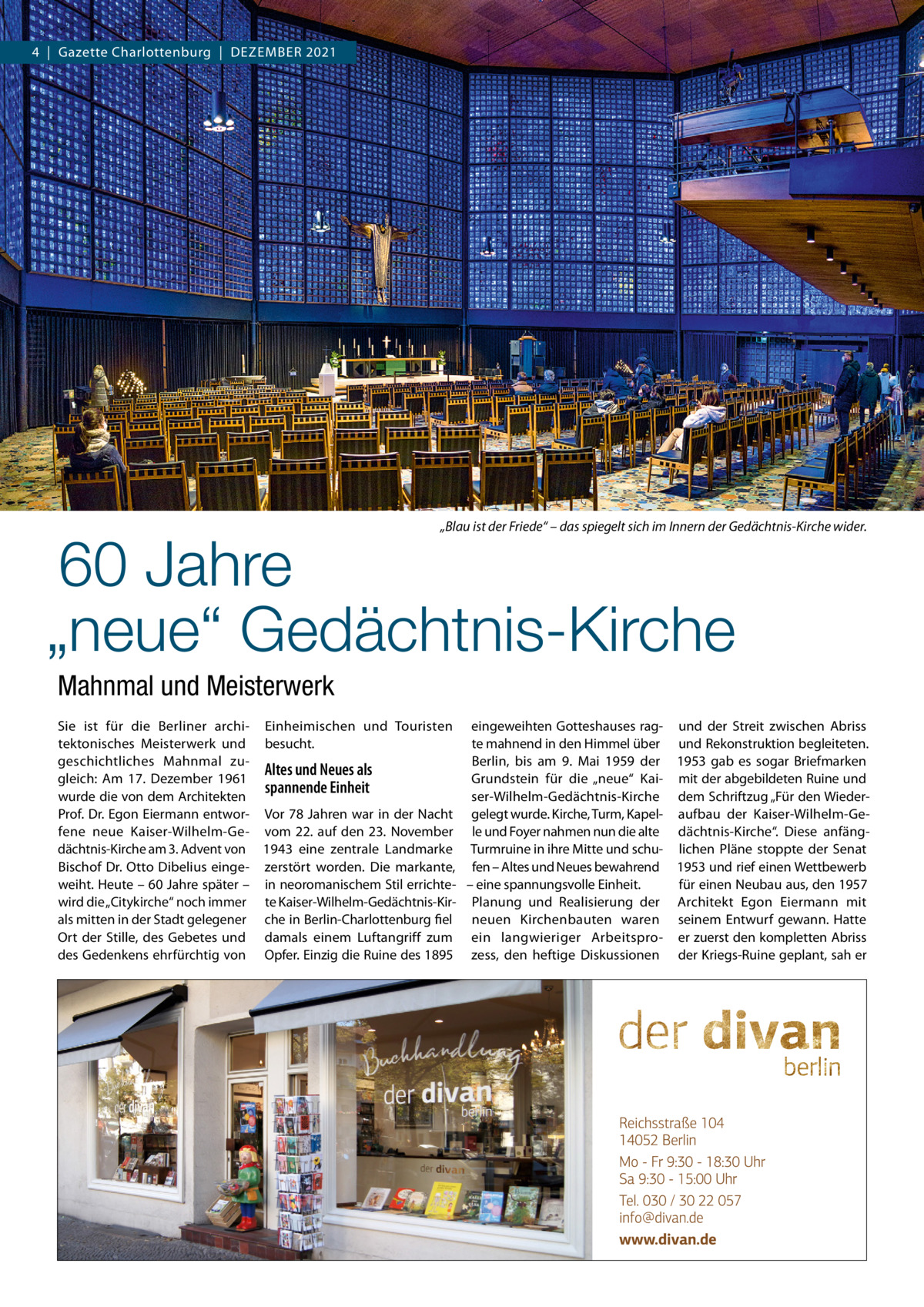 4  |  Gazette Charlottenburg  |  Dezember 2021  „Blau ist der Friede“ – das spiegelt sich im Innern der Gedächtnis-Kirche wider.  60 Jahre „neue“ Gedächtnis-Kirche Mahnmal und Meisterwerk  Sie ist für die Berliner archi- Einheimischen und Touristen eingeweihten Gotteshauses rag- und der Streit zwischen Abriss tektonisches Meisterwerk und besucht. te mahnend in den Himmel über und Rekonstruktion begleiteten. Berlin, bis am 9.  Mai 1959 der 1953 gab es sogar Briefmarken geschichtliches Mahnmal zuAltes und Neues als gleich: Am 17.  Dezember 1961 Grundstein für die „neue“ Kai- mit der abgebildeten Ruine und spannende Einheit wurde die von dem Architekten ser-Wilhelm-Gedächtnis-Kirche dem Schriftzug „Für den WiederProf. Dr. Egon Eiermann entwor- Vor 78  Jahren war in der Nacht gelegt wurde. Kirche, Turm, Kapel- aufbau der Kaiser-Wilhelm-Gefene neue Kaiser-Wilhelm-Ge- vom 22. auf den 23.  November le und Foyer nahmen nun die alte dächtnis-Kirche“. Diese anfängdächtnis-Kirche am 3. Advent von 1943 eine zentrale Landmarke Turmruine in ihre Mitte und schu- lichen Pläne stoppte der Senat Bischof Dr. Otto Dibelius einge- zerstört worden. Die markante, fen – Altes und Neues bewahrend 1953 und rief einen Wettbewerb weiht. Heute – 60 Jahre später – in neoromanischem Stil errichte- – eine spannungsvolle Einheit. für einen Neubau aus, den 1957 wird die „Citykirche“ noch immer te Kaiser-Wilhelm-Gedächtnis-Kir- Planung und Realisierung der Architekt Egon Eiermann mit als mitten in der Stadt gelegener che in Berlin-Charlottenburg fiel neuen Kirchenbauten waren seinem Entwurf gewann. Hatte Ort der Stille, des Gebetes und damals einem Luftangriff zum ein langwieriger Arbeitspro- er zuerst den kompletten Abriss des Gedenkens ehrfürchtig von Opfer. Einzig die Ruine des 1895 zess, den heftige Diskussionen der Kriegs-Ruine geplant, sah er