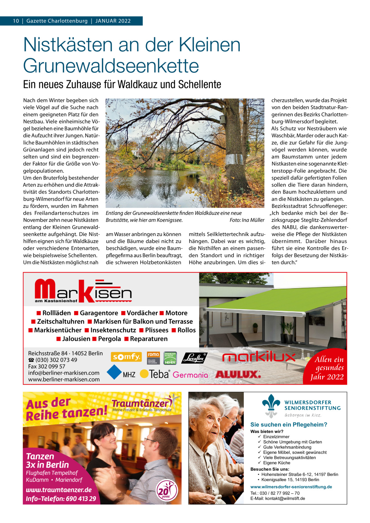 10  |  Gazette Charlottenburg  |  JANUAR 2022  Nistkästen an der Kleinen Grunewaldseenkette Ein neues Zuhause für Waldkauz und Schellente Nach dem Winter begeben sich viele Vögel auf die Suche nach einem geeigneten Platz für den Nestbau. Viele einheimische Vögel beziehen eine Baumhöhle für die Aufzucht ihrer Jungen. Natürliche Baumhöhlen in städtischen Grünanlagen sind jedoch recht selten und sind ein begrenzender Faktor für die Größe von Vogelpopulationen. Um den Bruterfolg bestehender Arten zu erhöhen und die Attraktivität des Standorts Charlottenburg-Wilmersdorf für neue Arten zu fördern, wurden im Rahmen des Freilandartenschutzes im November zehn neue Nistkästen entlang der Kleinen Grunewaldseenkette aufgehängt. Die Nisthilfen eignen sich für Waldkäuze oder verschiedene Entenarten, wie beispielsweise Schellenten. Um die Nistkästen möglichst nah  Entlang der Grunewaldseenkette finden Waldkäuze eine neue Brutstätte, wie hier am Koenigssee. Foto: Ina Müller am Wasser anbringen zu können und die Bäume dabei nicht zu beschädigen, wurde eine Baumpflegefirma aus Berlin beauftragt, die schweren Holzbetonkästen  mittels Seilklettertechnik aufzuhängen. Dabei war es wichtig, die Nisthilfen an einem passenden Standort und in richtiger Höhe anzubringen. Um dies si cherzustellen, wurde das Projekt von den beiden Stadtnatur-Rangerinnen des Bezirks Charlottenburg-Wilmersdorf begleitet. Als Schutz vor Nesträubern wie Waschbär, Marder oder auch Katze, die zur Gefahr für die Jungvögel werden können, wurde am Baumstamm unter jedem Nistkasten eine sogenannte Kletterstopp-Folie angebracht. Die speziell dafür gefertigten Folien sollen die Tiere daran hindern, den Baum hochzuklettern und an die Nistkästen zu gelangen. Bezirksstadtrat Schruoffeneger: „Ich bedanke mich bei der Bezirksgruppe Steglitz-Zehlendorf des NABU, die dankenswerterweise die Pflege der Nistkästen übernimmt. Darüber hinaus führt sie eine Kontrolle des Erfolgs der Besetzung der Nistkästen durch.“  Markisen  ◾ Rollläden ◾ Garagentore ◾ Vordächer ◾ Motore ◾ Zeitschaltuhren ◾ Markisen für Balkon und Terrasse ◾ Markisentücher ◾ Insektenschutz ◾ Plissees ◾ Rollos ◾ Jalousien ◾ Pergola ◾ Reparaturen Reichsstraße 84 · 14052 Berlin ☎ (030) 302 073 49 Fax 302 099 57 info@berliner-markisen.com www.berliner-markisen.com  Allen ein gesundes Jahr 2022 WILMERSDORFER SENIORENSTIFTUNG Geborgen im Kiez.  Sie suchen ein Pflegeheim?  Was bieten wir?  Einzelzimmer  Schöne Umgebung mit Garten  Gute Verkehrsanbindung  Eigene Möbel, soweit gewünscht  Viele Betreuungsaktivitäten  Eigene Küche Besuchen Sie uns: • Hohensteiner Straße 6-12, 14197 Berlin • Koenigsallee 15, 14193 Berlin www.wilmersdorfer-seniorenstiftung.de Tel.: 030 / 82 77 992 – 70 E-Mail: kontakt@wilmstift.de