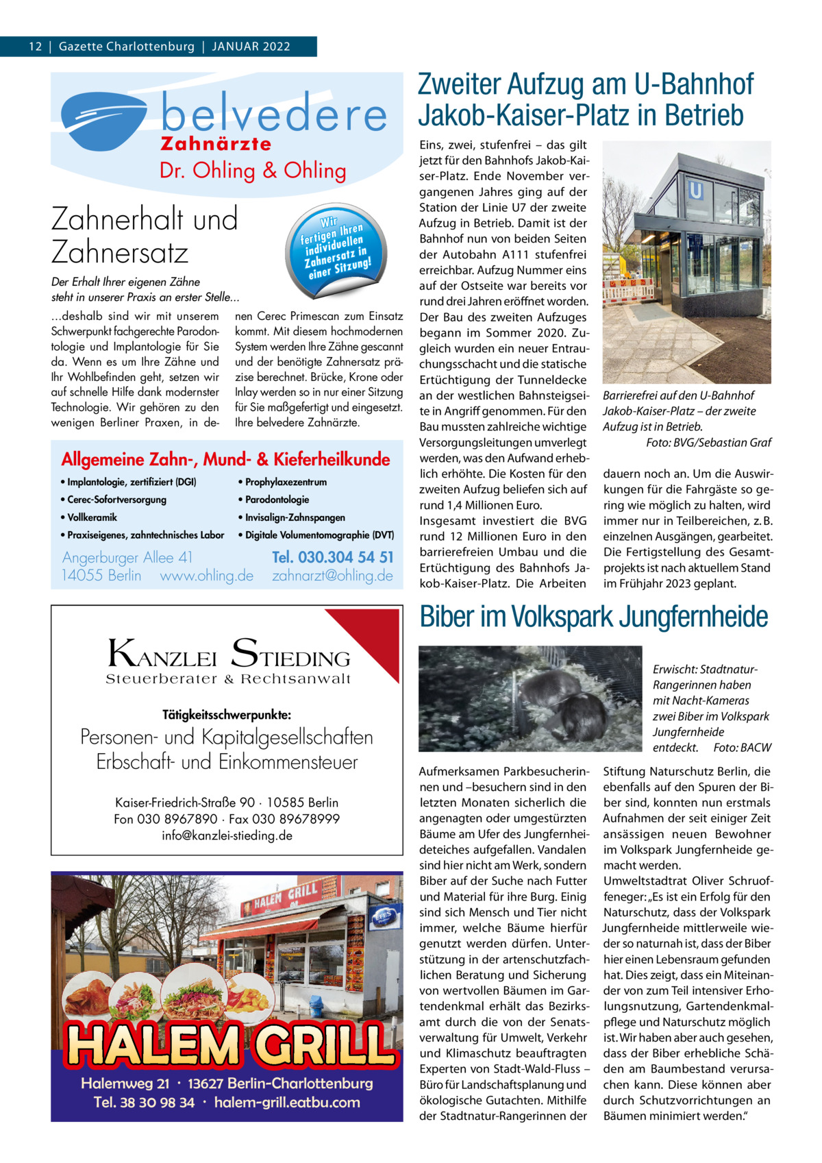 12  |  Gazette Charlottenburg  |  JANUAR 2022  Zahn-, Allgemeine nde ieferheilku Mund- & K  Zweiter am U­Bahnhof AllgemeineAufzug Zahn-, , p la n to lo g ie Mund- & Kieferheilkunde I) G (D Jakob­Kaiser­Platz in· ImzBetrieb rt e rt ifi z ie  · Implantologie, ik Eins, zwei, stufenfrei – das gilt · Vo ll k e ra m zertifiziert (DGI) jetzt für den Bahnhofs Jakob-Kaix e z e n tr u m · P ro p h y la · Vollkeramik ser-Platz. Ende November verlo g ie · P a ro d o n to gangenen Jahres ging auf der · Prophylaxezentrum e n e s, Station der Linie U7 der zweite · P ra x is e ig or in rl l. · Parodontologie e is c h e s La b Te B Tel. r h 5 i c W ir Aufzug in Betrieb.4Damit 05der W · 14ist z a h n te n n 1 e e r e h ll n I A e re r rge nun von beiden ohling.d erb· uPraxiseigenes, Seiten r t i g e n e l l eBerlin fe rt ig e n Ih n AngBahnhof Angerburger Allee 41 ·f e14055 ahnarzt@ en ng.de · zA111 li dividu tz in h n .o i in d iv id u e ll w w der Autobahn stufenfrei w zahntechnisches Labor www.ohling.de · zahnarzt@ohling.de rsa ! Zahne Sitzung! Z a h n e rs a tz erreichbar. Aufzug Nummer eins einer Der Erhalt Ihrer eigenen Zähne auf der Ostseite war bereits vor steht in unserer Praxis an erster Stelle... rund drei Jahren eröffnet worden. ...deshalb sind wir mit unserem nen Cerec Primescan zum Einsatz Der Bau des zweiten Aufzuges Schwerpunkt fachgerechte Parodon- kommt. Mit diesem hochmodernen begann im Sommer 2020. Zutologie und Implantologie für Sie System werden Ihre Zähne gescannt gleich wurden ein neuer Entrauda. Wenn es um Ihre Zähne und und der benötigte Zahnersatz prä- chungsschacht und die statische Ihr Wohlbefinden geht, setzen wir zise berechnet. Brücke, Krone oder Ertüchtigung der Tunneldecke auf schnelle Hilfe dank modernster Inlay werden so in nur einer Sitzung an der westlichen Bahnsteigsei- Barrierefrei auf den U-Bahnhof Technologie. Wir gehören zu den für Sie maßgefertigt und eingesetzt. te in Angriff genommen. Für den Jakob-Kaiser-Platz – der zweite wenigen Berliner Praxen, in de- Ihre belvedere Zahnärzte. Bau mussten zahlreiche wichtige Aufzug ist in Betrieb. Versorgungsleitungen umverlegt Foto: BVG/Sebastian Graf werden, was den Aufwand erhebAllgemeine Zahn-, Mund- & Kieferheilkunde lich erhöhte. Die Kosten für den dauern noch an. Um die Auswir• Implantologie, zertifiziert (DGI) • Prophylaxezentrum zweiten Aufzug beliefen sich auf kungen für die Fahrgäste so ge• Cerec-Sofortversorgung • Parodontologie ring wie möglich zu halten, wird rund 1,4 Millionen Euro. • Vollkeramik • Invisalign-Zahnspangen Insgesamt investiert die BVG immer nur in Teilbereichen, z. B. • Praxiseigenes, zahntechnisches Labor • Digitale Volumentomographie (DVT) rund 12  Millionen Euro in den einzelnen Ausgängen, gearbeitet. barrierefreien Umbau und die Die Fertigstellung des GesamtAngerburger Allee 41 Tel. 030.304 54 51 Ertüchtigung des Bahnhofs Ja- projekts ist nach aktuellem Stand 14055 Berlin www.ohling.de zahnarzt@ohling.de kob-Kaiser-Platz. Die Arbeiten im Frühjahr 2023 geplant.  Dr. Ohling & Ohling  Zahnerhalt 030.304 und 54 51 Zahnersatz  & Ohling Dr. Ohling 4 51 030.304 5  KANZLEI STIEDING Steuerberater & Rechtsanwalt Tätigkeitsschwerpunkte:  Personen- und Kapitalgesellschaften Erbschaft- und Einkommensteuer Kaiser-Friedrich-Straße 90 · 10585 Berlin Fon 030 8967890 · Fax 030 89678999 info@kanzlei-stieding.de  HALEM GRILL Halemweg 21 · 13627 Berlin-Charlottenburg Tel. 38 30 98 34 · halem-grill.eatbu.com  Biber im Volkspark Jungfernheide Erwischt: StadtnaturRangerinnen haben mit Nacht-Kameras zwei Biber im Volkspark Jungfernheide entdeckt. Foto: BACW Aufmerksamen Parkbesucherin- Stiftung Naturschutz Berlin, die nen und –besuchern sind in den ebenfalls auf den Spuren der Biletzten Monaten sicherlich die ber sind, konnten nun erstmals angenagten oder umgestürzten Aufnahmen der seit einiger Zeit Bäume am Ufer des Jungfernhei- ansässigen neuen Bewohner deteiches aufgefallen. Vandalen im Volkspark Jungfernheide gesind hier nicht am Werk, sondern macht werden. Biber auf der Suche nach Futter Umweltstadtrat Oliver Schruofund Material für ihre Burg. Einig feneger: „Es ist ein Erfolg für den sind sich Mensch und Tier nicht Naturschutz, dass der Volkspark immer, welche Bäume hierfür Jungfernheide mittlerweile wiegenutzt werden dürfen. Unter- der so naturnah ist, dass der Biber stützung in der artenschutzfach- hier einen Lebensraum gefunden lichen Beratung und Sicherung hat. Dies zeigt, dass ein Miteinanvon wertvollen Bäumen im Gar- der von zum Teil intensiver Erhotendenkmal erhält das Bezirks- lungsnutzung, Gartendenkmalamt durch die von der Senats- pflege und Naturschutz möglich verwaltung für Umwelt, Verkehr ist. Wir haben aber auch gesehen, und Klimaschutz beauftragten dass der Biber erhebliche SchäExperten von Stadt-Wald-Fluss – den am Baumbestand verursaBüro für Landschaftsplanung und chen kann. Diese können aber ökologische Gutachten. Mithilfe durch Schutzvorrichtungen an der Stadtnatur-Rangerinnen der Bäumen minimiert werden.“