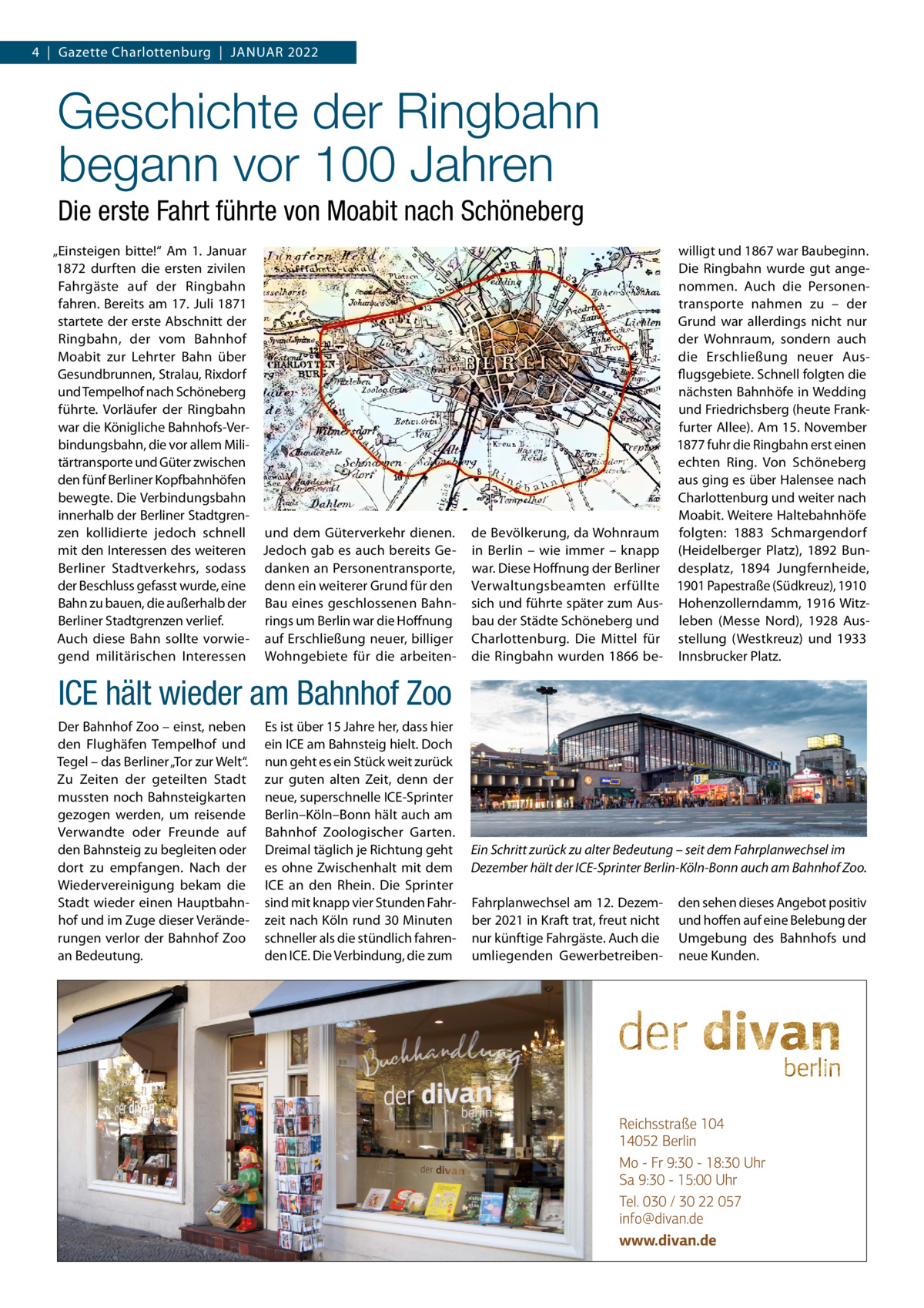 4  |  Gazette Charlottenburg  |  Januar 2022  Geschichte der Ringbahn begann vor 100 Jahren Die erste Fahrt führte von Moabit nach Schöneberg „Einsteigen bitte!“ Am 1.  Januar 1872 durften die ersten zivilen Fahrgäste auf der Ringbahn fahren. Bereits am 17. Juli 1871 startete der erste Abschnitt der Ringbahn, der vom Bahnhof Moabit zur Lehrter Bahn über Gesundbrunnen, Stralau, Rixdorf und Tempelhof nach Schöneberg führte. Vorläufer der Ringbahn war die Königliche Bahnhofs-Verbindungsbahn, die vor allem Militärtransporte und Güter zwischen den fünf Berliner Kopfbahnhöfen bewegte. Die Verbindungsbahn innerhalb der Berliner Stadtgrenzen kollidierte jedoch schnell und dem Güterverkehr dienen. mit den Interessen des weiteren Jedoch gab es auch bereits GeBerliner Stadtverkehrs, sodass danken an Personentransporte, der Beschluss gefasst wurde, eine denn ein weiterer Grund für den Bahn zu bauen, die außerhalb der Bau eines geschlossenen BahnBerliner Stadtgrenzen verlief. rings um Berlin war die Hoffnung Auch diese Bahn sollte vorwie- auf Erschließung neuer, billiger gend militärischen Interessen Wohngebiete für die arbeiten willigt und 1867 war Baubeginn. Die Ringbahn wurde gut angenommen. Auch die Personentransporte nahmen zu – der Grund war allerdings nicht nur der Wohnraum, sondern auch die Erschließung neuer Ausflugsgebiete. Schnell folgten die nächsten Bahnhöfe in Wedding und Friedrichsberg (heute Frankfurter Allee). Am 15. November 1877 fuhr die Ringbahn erst einen echten Ring. Von Schöneberg aus ging es über Halensee nach Charlottenburg und weiter nach Moabit. Weitere Haltebahnhöfe de Bevölkerung, da Wohnraum folgten: 1883 Schmargendorf in Berlin – wie immer – knapp (Heidelberger Platz), 1892 Bunwar. Diese Hoffnung der Berliner desplatz, 1894 Jungfernheide, Verwaltungsbeamten erfüllte 1901 Papestraße (Südkreuz), 1910 sich und führte später zum Aus- Hohenzollerndamm, 1916 Witzbau der Städte Schöneberg und leben (Messe Nord), 1928 AusCharlottenburg. Die Mittel für stellung (Westkreuz) und 1933 die Ringbahn wurden 1866 be- Innsbrucker Platz.  ICE hält wieder am Bahnhof Zoo Der Bahnhof Zoo – einst, neben den Flughäfen Tempelhof und Tegel – das Berliner „Tor zur Welt“. Zu Zeiten der geteilten Stadt mussten noch Bahnsteigkarten gezogen werden, um reisende Verwandte oder Freunde auf den Bahnsteig zu begleiten oder dort zu empfangen. Nach der Wiedervereinigung bekam die Stadt wieder einen Hauptbahnhof und im Zuge dieser Veränderungen verlor der Bahnhof Zoo an Bedeutung.  Es ist über 15 Jahre her, dass hier ein ICE am Bahnsteig hielt. Doch nun geht es ein Stück weit zurück zur guten alten Zeit, denn der neue, superschnelle ICE-Sprinter Berlin–Köln–Bonn hält auch am Bahnhof Zoologischer Garten. Dreimal täglich je Richtung geht es ohne Zwischenhalt mit dem ICE an den Rhein. Die Sprinter sind mit knapp vier Stunden Fahrzeit nach Köln rund 30 Minuten schneller als die stündlich fahrenden ICE. Die Verbindung, die zum  Ein Schritt zurück zu alter Bedeutung – seit dem Fahrplanwechsel im Dezember hält der ICE-Sprinter Berlin-Köln-Bonn auch am Bahnhof Zoo. Fahrplanwechsel am 12. Dezember 2021 in Kraft trat, freut nicht nur künftige Fahrgäste. Auch die umliegenden Gewerbetreiben den sehen dieses Angebot positiv und hoffen auf eine Belebung der Umgebung des Bahnhofs und neue Kunden.