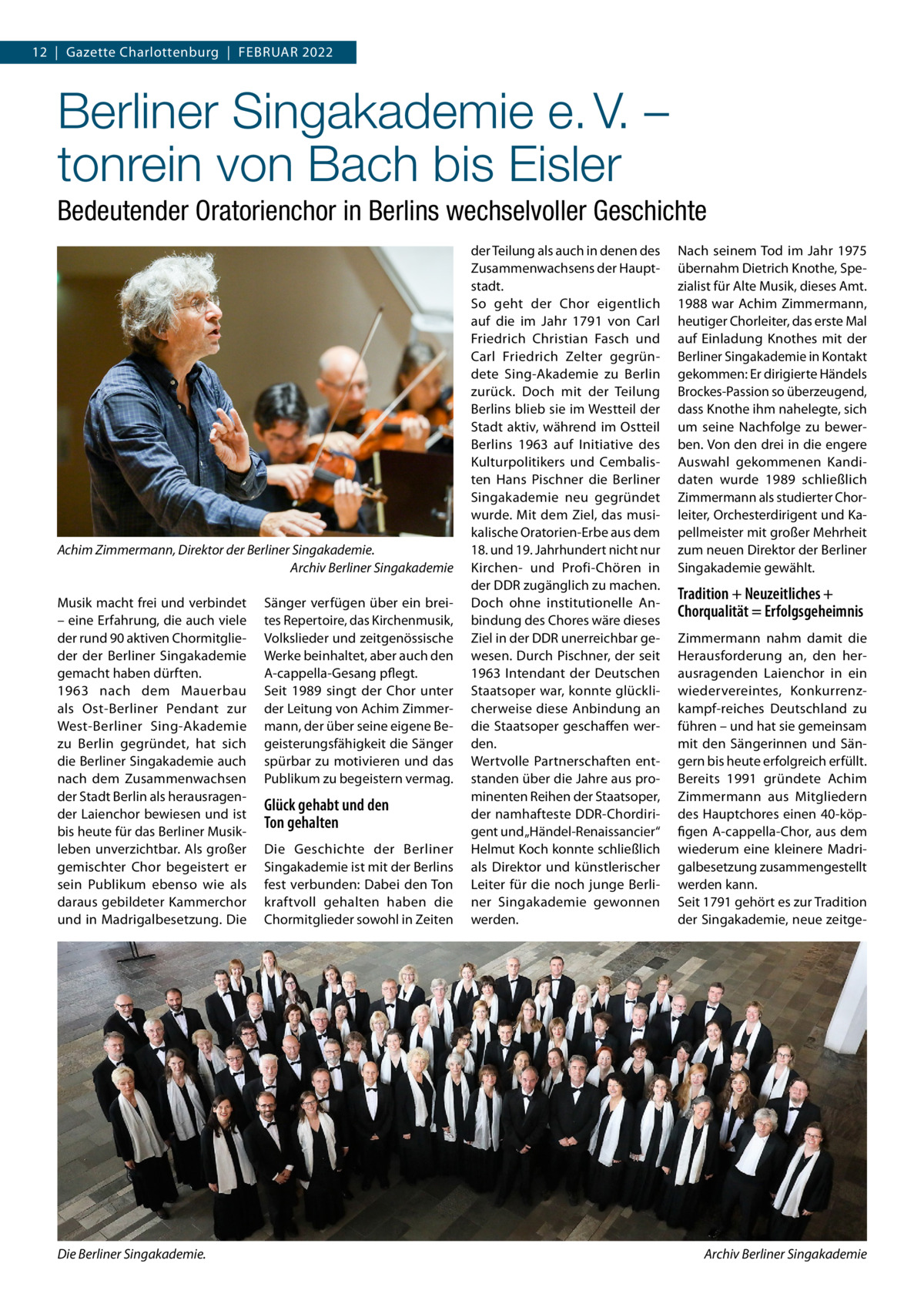 12  |  Gazette Charlottenburg  |  Februar 2022  Berliner Singakademie e. V. – tonrein von Bach bis Eisler Bedeutender Oratorienchor in Berlins wechselvoller Geschichte  Achim Zimmermann, Direktor der Berliner Singakademie. Archiv Berliner Singakademie Musik macht frei und verbindet – eine Erfahrung, die auch viele der rund 90 aktiven Chormitglieder der Berliner Singakademie gemacht haben dürften. 1963 nach dem Mauerbau als Ost-Berliner Pendant zur West-Berliner Sing-Akademie zu Berlin gegründet, hat sich die Berliner Singakademie auch nach dem Zusammenwachsen der Stadt Berlin als herausragender Laienchor bewiesen und ist bis heute für das Berliner Musikleben unverzichtbar. Als großer gemischter Chor begeistert er sein Publikum ebenso wie als daraus gebildeter Kammerchor und in Madrigalbesetzung. Die  Die Berliner Singakademie.�  Sänger verfügen über ein breites Repertoire, das Kirchenmusik, Volkslieder und zeitgenössische Werke beinhaltet, aber auch den A-cappella-Gesang pflegt. Seit 1989 singt der Chor unter der Leitung von Achim Zimmermann, der über seine eigene Begeisterungsfähigkeit die Sänger spürbar zu motivieren und das Publikum zu begeistern vermag.  Glück gehabt und den Ton gehalten Die Geschichte der Berliner Singakademie ist mit der Berlins fest verbunden: Dabei den Ton kraftvoll gehalten haben die Chormitglieder sowohl in Zeiten  der Teilung als auch in denen des Zusammenwachsens der Hauptstadt. So geht der Chor eigentlich auf die im Jahr 1791 von Carl Friedrich Christian Fasch und Carl Friedrich Zelter gegründete Sing-Akademie zu Berlin zurück. Doch mit der Teilung Berlins blieb sie im Westteil der Stadt aktiv, während im Ostteil Berlins 1963 auf Initiative des Kulturpolitikers und Cembalisten Hans Pischner die Berliner Singakademie neu gegründet wurde. Mit dem Ziel, das musikalische Oratorien-Erbe aus dem 18. und 19. Jahrhundert nicht nur Kirchen- und Profi-Chören in der DDR zugänglich zu machen. Doch ohne institutionelle Anbindung des Chores wäre dieses Ziel in der DDR unerreichbar gewesen. Durch Pischner, der seit 1963 Intendant der Deutschen Staatsoper war, konnte glücklicherweise diese Anbindung an die Staatsoper geschaffen werden. Wertvolle Partnerschaften entstanden über die Jahre aus prominenten Reihen der Staatsoper, der namhafteste DDR-Chordirigent und „Händel-Renaissancier“ Helmut Koch konnte schließlich als Direktor und künstlerischer Leiter für die noch junge Berliner Singakademie gewonnen werden.  Nach seinem Tod im Jahr 1975 übernahm Dietrich Knothe, Spezialist für Alte Musik, dieses Amt. 1988 war Achim Zimmermann, heutiger Chorleiter, das erste Mal auf Einladung Knothes mit der Berliner Singakademie in Kontakt gekommen: Er dirigierte Händels Brockes-Passion so überzeugend, dass Knothe ihm nahelegte, sich um seine Nachfolge zu bewerben. Von den drei in die engere Auswahl gekommenen Kandidaten wurde 1989 schließlich Zimmermann als studierter Chorleiter, Orchesterdirigent und Kapellmeister mit großer Mehrheit zum neuen Direktor der Berliner Singakademie gewählt.  Tradition + Neuzeitliches + Chorqualität = Erfolgsgeheimnis Zimmermann nahm damit die Herausforderung an, den herausragenden Laienchor in ein wiedervereintes, Konkurrenzkampf-reiches Deutschland zu führen – und hat sie gemeinsam mit den Sängerinnen und Sängern bis heute erfolgreich erfüllt. Bereits 1991 gründete Achim Zimmermann aus Mitgliedern des Hauptchores einen 40-köpfigen A-cappella-Chor, aus dem wiederum eine kleinere Madrigalbesetzung zusammengestellt werden kann. Seit 1791 gehört es zur Tradition der Singakademie, neue zeitge Archiv Berliner Singakademie