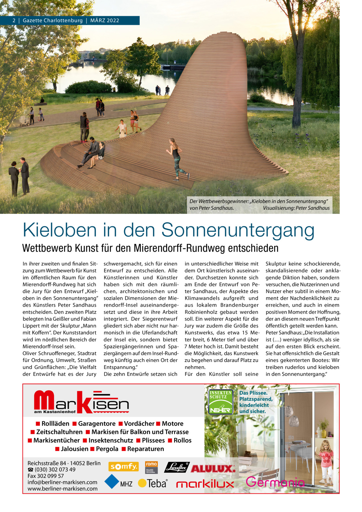 2  |  Gazette Charlottenburg  |  März 2022  Der Wettbewerbsgewinner: „Kieloben in den Sonnenuntergang“ von Peter Sandhaus. Visualisierung: Peter Sandhaus  Kieloben in den Sonnenuntergang Wettbewerb Kunst für den Mierendorff-Rundweg entschieden In ihrer zweiten und finalen Sitzung zum Wettbewerb für Kunst im öffentlichen raum für den Mierendorff-rundweg hat sich die Jury für den Entwurf „Kieloben in den Sonnenuntergang” des Künstlers Peter Sandhaus entscheiden. Den zweiten Platz belegten Ina Geißler und Fabian Lippert mit der Skulptur „Mann mit Koffern“. Der Kunststandort wird im nördlichen Bereich der Mierendorff-Insel sein. Oliver Schruoffeneger, Stadtrat für Ordnung, Umwelt, Straßen und Grünflächen: „Die Vielfalt der Entwürfe hat es der Jury  schwergemacht, sich für einen in unterschiedlicher Weise mit Entwurf zu entscheiden. Alle dem Ort künstlerisch auseinanKünstlerinnen und Künstler der. Durchsetzen konnte sich haben sich mit den räumli- am Ende der Entwurf von Pechen, architektonischen und ter Sandhaus, der Aspekte des sozialen Dimensionen der Mie- Klimawandels aufgreift und rendorff-Insel auseinanderge- aus lokalem Brandenburger setzt und diese in ihre Arbeit robinienholz gebaut werden integriert. Der Siegerentwurf soll. Ein weiterer Aspekt für die gliedert sich aber nicht nur har- Jury war zudem die Größe des monisch in die Uferlandschaft Kunstwerks, das etwa 15  Meder Insel ein, sondern bietet ter breit, 6 Meter tief und über Spaziergängerinnen und Spa- 7 Meter hoch ist. Damit besteht ziergängern auf dem Insel-rund- die Möglichkeit, das Kunstwerk weg künftig auch einen Ort der zu begehen und darauf Platz zu Entspannung.“ nehmen. Die zehn Entwürfe setzen sich Für den Künstler soll seine  Markisen  ◾ Rollläden ◾ Garagentore ◾ Vordächer ◾ Motore ◾ Zeitschaltuhren ◾ Markisen für Balkon und Terrasse ◾ Markisentücher ◾ Insektenschutz ◾ Plissees ◾ Rollos ◾ Jalousien ◾ Pergola ◾ Reparaturen Reichsstraße 84 · 14052 Berlin ☎ (030) 302 073 49 Fax 302 099 57 info@berliner-markisen.com www.berliner-markisen.com  Skulptur keine schockierende, skandalisierende oder anklagende Diktion haben, sondern versuchen, die Nutzerinnen und Nutzer eher subtil in einem Moment der Nachdenklichkeit zu erreichen, und auch in einem positiven Moment der Hoffnung, der an diesem neuen Treffpunkt öffentlich geteilt werden kann. Peter Sandhaus: „Die Installation ist (…) weniger idyllisch, als sie auf den ersten Blick erscheint. Sie hat offensichtlich die Gestalt eines gekenterten Bootes: Wir treiben ruderlos und kieloben in den Sonnenuntergang.“  Das Plissee. Platzsparend, kinderleicht und sicher.