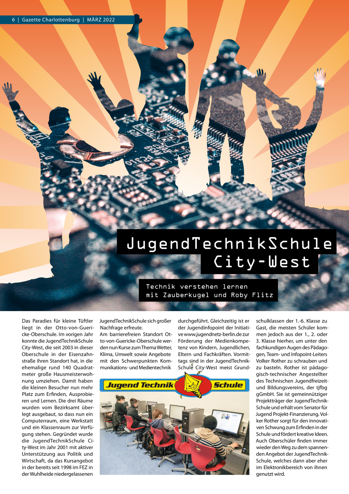 6  |  Gazette Charlottenburg  |  März 2022  JugendTechnikSchule City-West Technik verstehen lernen mit Zauberkugel und Roby Flitz  JugendTechnikSchule City-West Technik verstehen lernen mit Zauberkugel und Roby Flitz  Das Paradies für kleine Tüftler JugendTechnikSchule sich großer liegt in der Otto-von-Gueri- Nachfrage erfreute. cke-Oberschule. Im vorigen Jahr Am barrierefreien Standort Otkonnte die JugendTechnikSchule to-von-Guericke-Oberschule werCity-West, die seit 2003 in dieser den nun Kurse zum Thema Wetter, Oberschule in der Eisenzahn- Klima, Umwelt sowie Angebote straße ihren Standort hat, in die mit den Schwerpunkten Komehemalige rund 140  Quadrat- munikations- und Medientechnik meter große Hausmeisterwohnung umziehen. Damit haben die kleinen Besucher nun mehr Platz zum Erfinden, Ausprobieren und Lernen. Die drei räume wurden vom Bezirksamt überlegt ausgebaut, so dass nun ein Computerraum, eine Werkstatt und ein Klassenraum zur Verfügung stehen. Gegründet wurde die JugendTechnikSchule City-West im Jahr 2001 mit aktiver Unterstützung aus Politik und Wirtschaft, da das Kursangebot in der bereits seit 1998 im FEz in der Wuhlheide niedergelassenen  durchgeführt. Gleichzeitig ist er der Jugendinfopoint der Initiative www.jugendnetz-berlin.de zur Förderung der Medienkompetenz von Kindern, Jugendlichen, Eltern und Fachkräften. Vormittags sind in der JugendTechnikSchule City-West meist Grund schulklassen der 1.-6.  Klasse zu Gast, die meisten Schüler kommen jedoch aus der 1., 2. oder 3. Klasse hierher, um unter den fachkundigen Augen des Pädagogen, Team- und Infopoint-Leiters Volker rother zu schrauben und zu basteln. rother ist pädagogisch-technischer Angestellter des Technischen Jugendfreizeitund Bildungsvereins, der tjfbg gGmbH. Sie ist gemeinnütziger Projektträger der JugendTechnikSchule und erhält vom Senator für Jugend Projekt-Finanzierung. Volker rother sorgt für den innovativen Schwung zum Erfinden in der Schule und fördert kreative Ideen. Auch Oberschüler finden immer wieder den Weg zu dem spannenden Angebot der JugendTechnikSchule, welches dann aber eher im Elektronikbereich von ihnen genutzt wird.