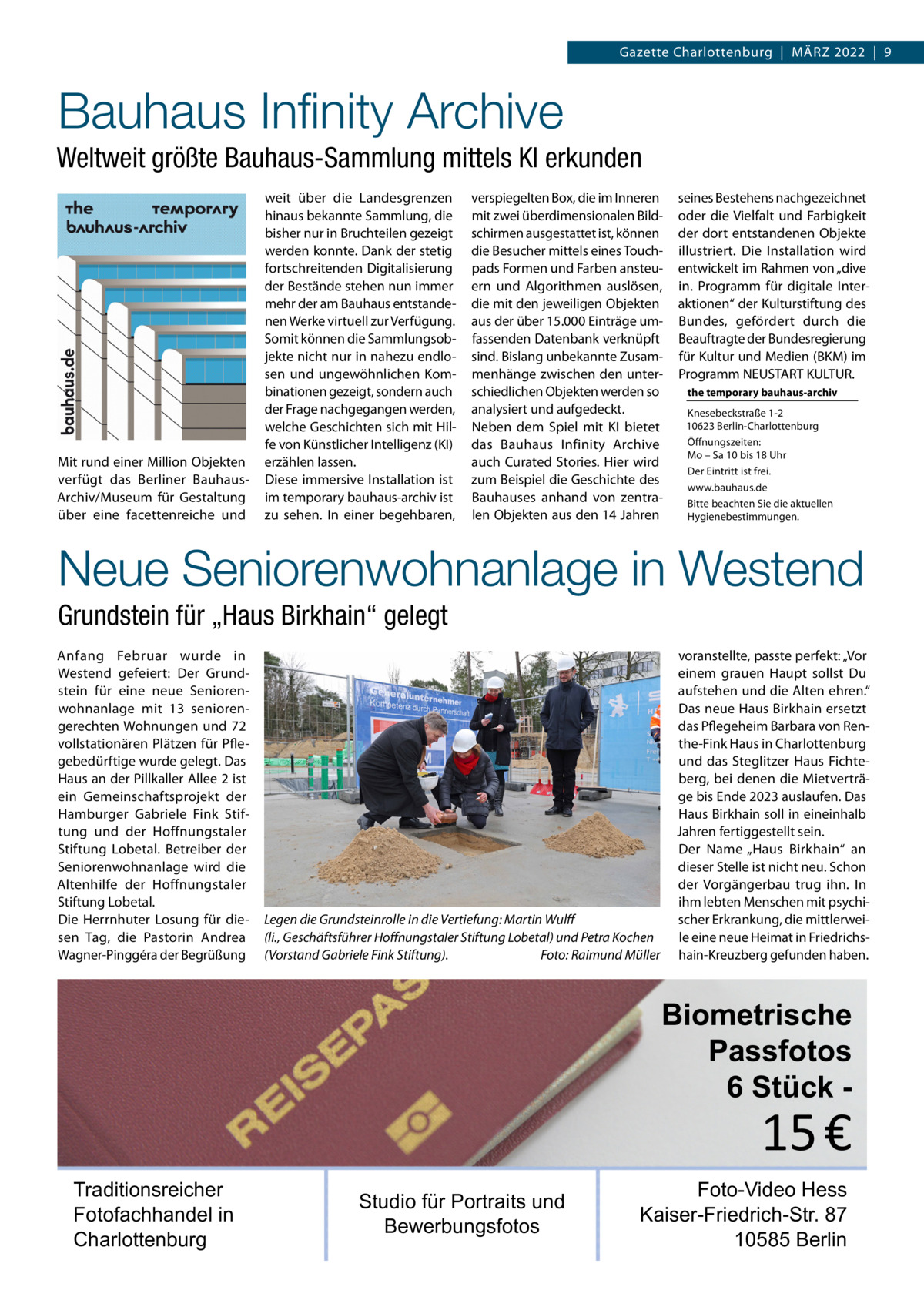 Gazette Charlottenburg  |  März 2022  |  9  Bauhaus Infinity Archive Weltweit größte Bauhaus-Sammlung mittels KI erkunden weit über die Landesgrenzen hinaus bekannte Sammlung, die bisher nur in Bruchteilen gezeigt werden konnte. Dank der stetig fortschreitenden Digitalisierung der Bestände stehen nun immer mehr der am Bauhaus entstandenen Werke virtuell zur Verfügung. Somit können die Sammlungsobjekte nicht nur in nahezu endlosen und ungewöhnlichen Kombinationen gezeigt, sondern auch der Frage nachgegangen werden, welche Geschichten sich mit Hilfe von Künstlicher Intelligenz (KI) Mit rund einer Million Objekten erzählen lassen. verfügt das Berliner Bauhaus-­ Diese immersive Installation ist Archiv/Museum für Gestaltung im temporary bauhaus-archiv ist über eine facettenreiche und zu sehen. In einer begehbaren,  verspiegelten Box, die im Inneren mit zwei überdimensionalen Bildschirmen ausgestattet ist, können die Besucher mittels eines Touchpads Formen und Farben ansteuern und Algorithmen auslösen, die mit den jeweiligen Objekten aus der über 15.000 Einträge umfassenden Datenbank verknüpft sind. Bislang unbekannte Zusammenhänge zwischen den unterschiedlichen Objekten werden so analysiert und aufgedeckt. Neben dem Spiel mit KI bietet das Bauhaus Infinity Archive auch Curated Stories. Hier wird zum Beispiel die Geschichte des Bauhauses anhand von zentralen Objekten aus den 14 Jahren  seines Bestehens nachgezeichnet oder die Vielfalt und Farbigkeit der dort entstandenen Objekte illustriert. Die Installation wird entwickelt im Rahmen von „dive in. Programm für digitale Interaktionen“ der Kulturstiftung des Bundes, gefördert durch die Beauftragte der Bundesregierung für Kultur und Medien (BKM) im Programm NEUSTART KULTUR. the temporary bauhaus-archiv Knesebeckstraße 1-2 10623 Berlin-Charlottenburg Öffnungszeiten: Mo – Sa 10 bis 18 Uhr Der Eintritt ist frei. www.bauhaus.de Bitte beachten Sie die aktuellen Hygienebestimmungen.  Neue Seniorenwohnanlage in Westend Grundstein für „Haus Birkhain“ gelegt Anfang Februar wurde in Westend gefeiert: Der Grundstein für eine neue Seniorenwohnanlage mit 13  seniorengerechten Wohnungen und 72 vollstationären Plätzen für Pflegebedürftige wurde gelegt. Das Haus an der Pillkaller Allee 2 ist ein Gemeinschaftsprojekt der Hamburger Gabriele Fink Stiftung und der Hoffnungstaler Stiftung Lobetal. Betreiber der Seniorenwohnanlage wird die Altenhilfe der Hoffnungstaler Stiftung Lobetal. Die Herrnhuter Losung für diesen Tag, die Pastorin Andrea Wagner-Pinggéra der Begrüßung  Legen die Grundsteinrolle in die Vertiefung: Martin Wulff (li., Geschäftsführer Hoffnungstaler Stiftung Lobetal) und Petra Kochen (Vorstand Gabriele Fink Stiftung).� Foto: Raimund Müller  voranstellte, passte perfekt: „Vor einem grauen Haupt sollst Du aufstehen und die Alten ehren.“ Das neue Haus Birkhain ersetzt das Pflegeheim Barbara von Renthe-Fink Haus in Charlottenburg und das Steglitzer Haus Fichteberg, bei denen die Mietverträge bis Ende 2023 auslaufen. Das Haus Birkhain soll in eineinhalb Jahren fertiggestellt sein. Der Name „Haus Birkhain“ an dieser Stelle ist nicht neu. Schon der Vorgängerbau trug ihn. In ihm lebten Menschen mit psychischer Erkrankung, die mittlerweile eine neue Heimat in Friedrichshain-Kreuzberg gefunden haben.  Biometrische Passfotos 6 Stück  15 €  Traditionsreicher Fotofachhandel in Charlottenburg  Studio für Portraits und Bewerbungsfotos  Foto-Video Hess Kaiser-Friedrich-Str. 87 10585 Berlin
