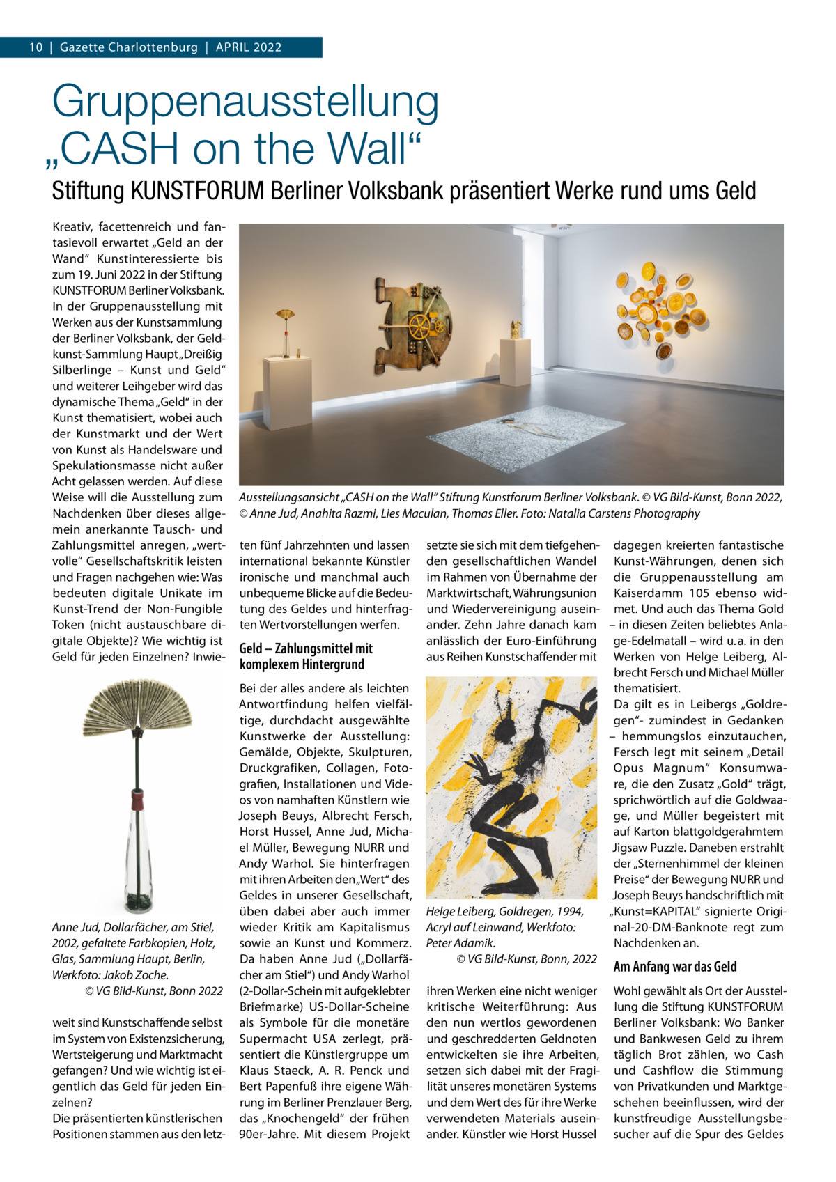 10  |  Gazette Charlottenburg  |  April 2022  Gruppenausstellung „CASH on the Wall“ Stiftung KUNSTFORUM Berliner Volksbank präsentiert Werke rund ums Geld Kreativ, facettenreich und fantasievoll erwartet „Geld an der Wand“ Kunstinteressierte bis zum 19. Juni 2022 in der Stiftung KUNSTFORUM Berliner Volksbank. In der Gruppenausstellung mit Werken aus der Kunstsammlung der Berliner Volksbank, der Geldkunst-Sammlung Haupt „Dreißig Silberlinge – Kunst und Geld“ und weiterer Leihgeber wird das dynamische Thema „Geld“ in der Kunst thematisiert, wobei auch der Kunstmarkt und der Wert von Kunst als Handelsware und Spekulationsmasse nicht außer Acht gelassen werden. Auf diese Weise will die Ausstellung zum Nachdenken über dieses allgemein anerkannte Tausch- und Zahlungsmittel anregen, „wertvolle“ Gesellschaftskritik leisten und Fragen nachgehen wie: Was bedeuten digitale Unikate im Kunst-Trend der Non-Fungible Token (nicht austauschbare digitale Objekte)? Wie wichtig ist Geld für jeden Einzelnen? Inwie Ausstellungsansicht „CASH on the Wall“ Stiftung Kunstforum Berliner Volksbank. © VG Bild-Kunst, Bonn 2022, © Anne Jud, Anahita Razmi, Lies Maculan, Thomas Eller. Foto: Natalia Carstens Photography ten fünf Jahrzehnten und lassen international bekannte Künstler ironische und manchmal auch unbequeme Blicke auf die Bedeutung des Geldes und hinterfragten Wertvorstellungen werfen.  Geld – Zahlungsmittel mit komplexem Hintergrund  Bei der alles andere als leichten Antwortfindung helfen vielfältige, durchdacht ausgewählte Kunstwerke der Ausstellung: Gemälde, Objekte, Skulpturen, Druckgrafiken, Collagen, Fotografien, Installationen und Videos von namhaften Künstlern wie Joseph Beuys, Albrecht Fersch, Horst Hussel, Anne Jud, Michael Müller, Bewegung NURR und Andy Warhol. Sie hinterfragen mit ihren Arbeiten den „Wert“ des Geldes in unserer Gesellschaft, üben dabei aber auch immer Anne Jud, Dollarfächer, am Stiel, wieder Kritik am Kapitalismus 2002, gefaltete Farbkopien, Holz, sowie an Kunst und Kommerz. Glas, Sammlung Haupt, Berlin, Da haben Anne Jud („Dollarfächer am Stiel“) und Andy Warhol Werkfoto: Jakob Zoche. � © VG Bild-Kunst, Bonn 2022 (2-Dollar-Schein mit aufgeklebter Briefmarke) US-Dollar-Scheine weit sind Kunstschaffende selbst als Symbole für die monetäre im System von Existenzsicherung, Supermacht USA zerlegt, präWertsteigerung und Marktmacht sentiert die Künstlergruppe um gefangen? Und wie wichtig ist ei- Klaus Staeck, A. R. Penck und gentlich das Geld für jeden Ein- Bert Papenfuß ihre eigene Wähzelnen? rung im Berliner Prenzlauer Berg, Die präsentierten künstlerischen das „Knochengeld“ der frühen Positionen stammen aus den letz- 90er-Jahre. Mit diesem Projekt  setzte sie sich mit dem tiefgehen- dagegen kreierten fantastische den gesellschaftlichen Wandel Kunst-Währungen, denen sich im Rahmen von Übernahme der die Gruppenausstellung am Marktwirtschaft, Währungsunion Kaiserdamm  105 ebenso widund Wiedervereinigung ausein- met. Und auch das Thema Gold ander. Zehn Jahre danach kam – in diesen Zeiten beliebtes Anlaanlässlich der Euro-Einführung ge-Edelmatall – wird u. a. in den aus Reihen Kunstschaffender mit Werken von Helge Leiberg, Albrecht Fersch und Michael Müller thematisiert. Da gilt es in Leibergs „Goldregen“- zumindest in Gedanken – hemmungslos einzutauchen, Fersch legt mit seinem „Detail Opus Magnum“ Konsumware, die den Zusatz „Gold“ trägt, sprichwörtlich auf die Goldwaage, und Müller begeistert mit auf Karton blattgoldgerahmtem Jigsaw Puzzle. Daneben erstrahlt der „Sternenhimmel der kleinen Preise“ der Bewegung NURR und Joseph Beuys handschriftlich mit Helge Leiberg, Goldregen, 1994, „Kunst=KAPITAL“ signierte Original-20-DM-Banknote regt zum Acryl auf Leinwand, Werkfoto: Nachdenken an. Peter Adamik. � © VG Bild-Kunst, Bonn, 2022  Am Anfang war das Geld  ihren Werken eine nicht weniger kritische Weiterführung: Aus den nun wertlos gewordenen und geschredderten Geldnoten entwickelten sie ihre Arbeiten, setzen sich dabei mit der Fragilität unseres monetären Systems und dem Wert des für ihre Werke verwendeten Materials auseinander. Künstler wie Horst Hussel  Wohl gewählt als Ort der Ausstellung die Stiftung KUNSTFORUM Berliner Volksbank: Wo Banker und Bankwesen Geld zu ihrem täglich Brot zählen, wo Cash und Cashflow die Stimmung von Privatkunden und Marktgeschehen beeinflussen, wird der kunstfreudige Ausstellungsbesucher auf die Spur des Geldes