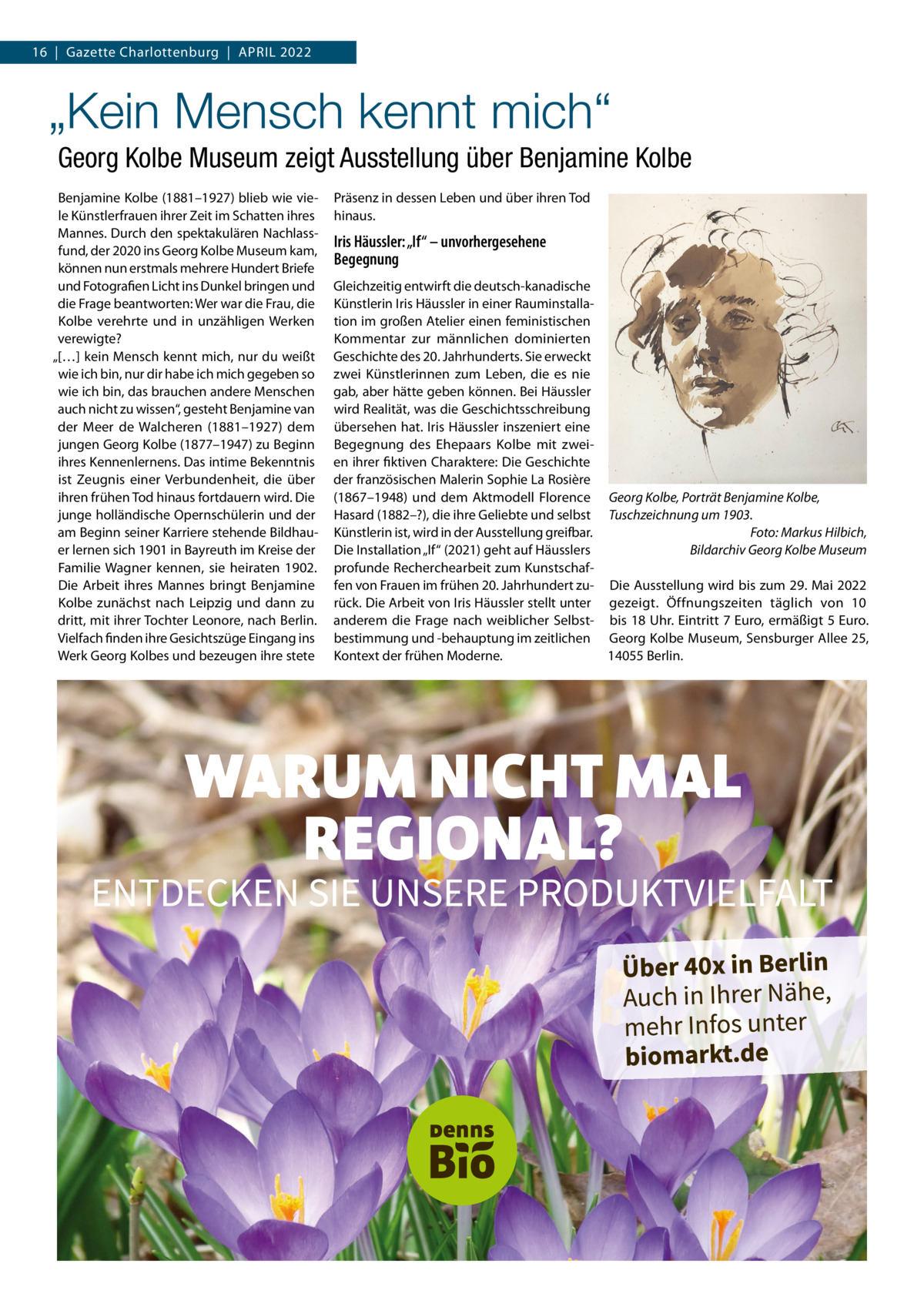 16  |  Gazette Charlottenburg  |  April 2022  „Kein Mensch kennt mich“ Georg Kolbe Museum zeigt Ausstellung über Benjamine Kolbe Benjamine Kolbe (1881–1927) blieb wie viele Künstlerfrauen ihrer Zeit im Schatten ihres Mannes. Durch den spektakulären Nachlassfund, der 2020 ins Georg Kolbe Museum kam, können nun erstmals mehrere Hundert Briefe und Fotografien licht ins Dunkel bringen und die Frage beantworten: Wer war die Frau, die Kolbe verehrte und in unzähligen Werken verewigte? „[…] kein Mensch kennt mich, nur du weißt wie ich bin, nur dir habe ich mich gegeben so wie ich bin, das brauchen andere Menschen auch nicht zu wissen“, gesteht Benjamine van der Meer de Walcheren (1881–1927) dem jungen Georg Kolbe (1877–1947) zu Beginn ihres Kennenlernens. Das intime Bekenntnis ist Zeugnis einer Verbundenheit, die über ihren frühen Tod hinaus fortdauern wird. Die junge holländische Opernschülerin und der am Beginn seiner Karriere stehende Bildhauer lernen sich 1901 in Bayreuth im Kreise der Familie Wagner kennen, sie heiraten 1902. Die Arbeit ihres Mannes bringt Benjamine Kolbe zunächst nach leipzig und dann zu dritt, mit ihrer Tochter leonore, nach Berlin. Vielfach finden ihre Gesichtszüge Eingang ins Werk Georg Kolbes und bezeugen ihre stete  präsenz in dessen leben und über ihren Tod hinaus.  Iris Häussler: „If“ – unvorhergesehene Begegnung Gleichzeitig entwirft die deutsch-kanadische Künstlerin iris Häussler in einer rauminstallation im großen Atelier einen feministischen Kommentar zur männlichen dominierten Geschichte des 20. Jahrhunderts. Sie erweckt zwei Künstlerinnen zum leben, die es nie gab, aber hätte geben können. Bei Häussler wird realität, was die Geschichtsschreibung übersehen hat. iris Häussler inszeniert eine Begegnung des Ehepaars Kolbe mit zweien ihrer fiktiven Charaktere: Die Geschichte der französischen Malerin Sophie la rosière (1867–1948) und dem Aktmodell Florence Georg Kolbe, Porträt Benjamine Kolbe, Hasard (1882–?), die ihre Geliebte und selbst Tuschzeichnung um 1903. Foto: Markus Hilbich, Künstlerin ist, wird in der Ausstellung greifbar. Die installation „if“ (2021) geht auf Häusslers Bildarchiv Georg Kolbe Museum profunde recherchearbeit zum Kunstschaffen von Frauen im frühen 20. Jahrhundert zu- Die Ausstellung wird bis zum 29. Mai 2022 rück. Die Arbeit von iris Häussler stellt unter gezeigt. Öffnungszeiten täglich von 10 anderem die Frage nach weiblicher Selbst- bis 18 Uhr. Eintritt 7 Euro, ermäßigt 5 Euro. bestimmung und -behauptung im zeitlichen Georg Kolbe Museum, Sensburger Allee 25, 14055 Berlin. Kontext der frühen Moderne.