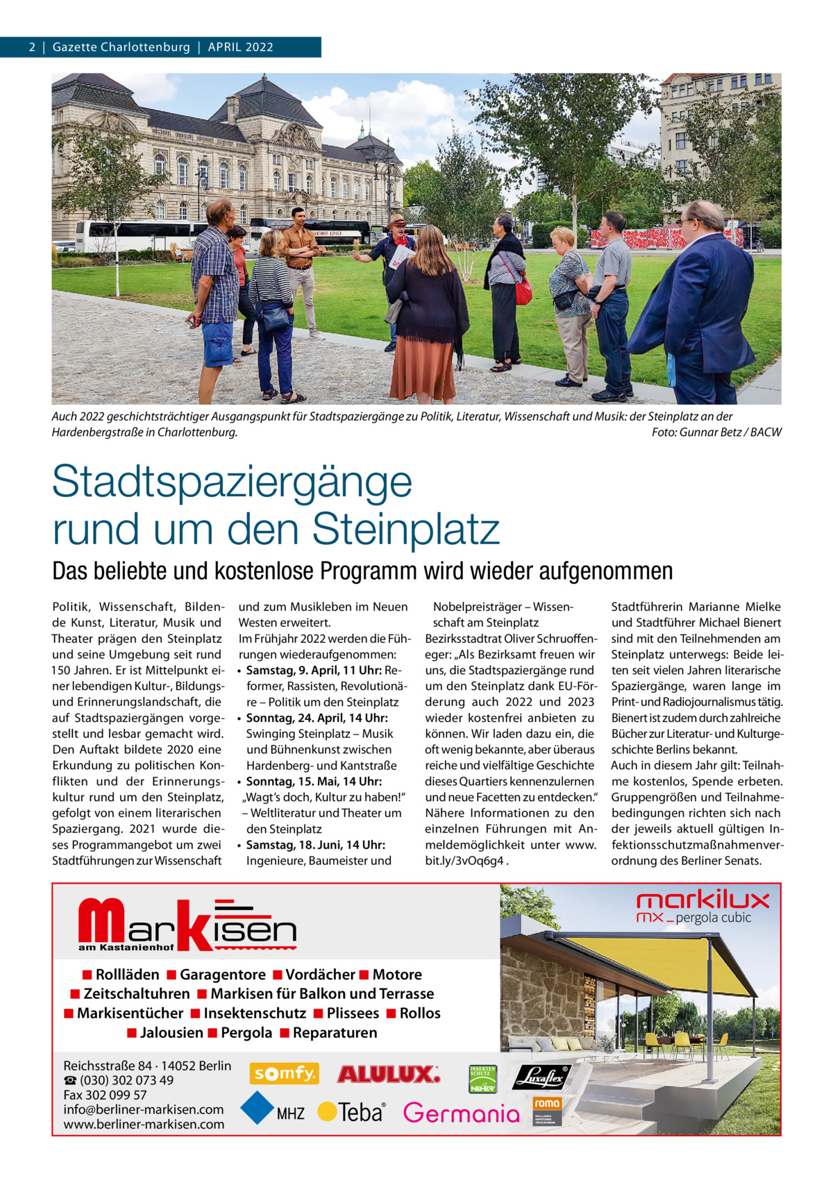 2  |  Gazette Charlottenburg  |  April 2022  Auch 2022 geschichtsträchtiger Ausgangspunkt für Stadtspaziergänge zu Politik, Literatur, Wissenschaft und Musik: der Steinplatz an der Hardenbergstraße in Charlottenburg. Foto: Gunnar Betz / BACW  Stadtspaziergänge rund um den Steinplatz Das beliebte und kostenlose Programm wird wieder aufgenommen politik, Wissenschaft, Bildende Kunst, literatur, Musik und Theater prägen den Steinplatz und seine Umgebung seit rund 150 Jahren. Er ist Mittelpunkt einer lebendigen Kultur-, Bildungsund Erinnerungslandschaft, die auf Stadtspaziergängen vorgestellt und lesbar gemacht wird. Den Auftakt bildete 2020 eine Erkundung zu politischen Konflikten und der Erinnerungskultur rund um den Steinplatz, gefolgt von einem literarischen Spaziergang. 2021 wurde dieses programmangebot um zwei Stadtführungen zur Wissenschaft  und zum Musikleben im Neuen Westen erweitert. im Frühjahr 2022 werden die Führungen wiederaufgenommen: • Samstag, 9. April, 11 Uhr: reformer, rassisten, revolutionäre – politik um den Steinplatz • Sonntag, 24. April, 14 Uhr: Swinging Steinplatz – Musik und Bühnenkunst zwischen Hardenberg- und Kantstraße • Sonntag, 15. Mai, 14 Uhr: „Wagt’s doch, Kultur zu haben!“ – Weltliteratur und Theater um den Steinplatz • Samstag, 18. Juni, 14 Uhr: ingenieure, Baumeister und  Markisen  Nobelpreisträger – Wissenschaft am Steinplatz Bezirksstadtrat Oliver Schruoffeneger: „Als Bezirksamt freuen wir uns, die Stadtspaziergänge rund um den Steinplatz dank EU-Förderung auch 2022 und 2023 wieder kostenfrei anbieten zu können. Wir laden dazu ein, die oft wenig bekannte, aber überaus reiche und vielfältige Geschichte dieses Quartiers kennenzulernen und neue Facetten zu entdecken.“ Nähere informationen zu den einzelnen Führungen mit Anmeldemöglichkeit unter www. bit.ly/3vOq6g4 .  ◾ Rollläden ◾ Garagentore ◾ Vordächer ◾ Motore ◾ Zeitschaltuhren ◾ Markisen für Balkon und Terrasse ◾ Markisentücher ◾ Insektenschutz ◾ Plissees ◾ Rollos ◾ Jalousien ◾ Pergola ◾ Reparaturen Reichsstraße 84 · 14052 Berlin ☎ (030) 302 073 49 Fax 302 099 57 info@berliner-markisen.com www.berliner-markisen.com  Stadtführerin Marianne Mielke und Stadtführer Michael Bienert sind mit den Teilnehmenden am Steinplatz unterwegs: Beide leiten seit vielen Jahren literarische Spaziergänge, waren lange im print- und radiojournalismus tätig. Bienert ist zudem durch zahlreiche Bücher zur literatur- und Kulturgeschichte Berlins bekannt. Auch in diesem Jahr gilt: Teilnahme kostenlos, Spende erbeten. Gruppengrößen und Teilnahmebedingungen richten sich nach der jeweils aktuell gültigen infektionsschutzmaßnahmenverordnung des Berliner Senats.