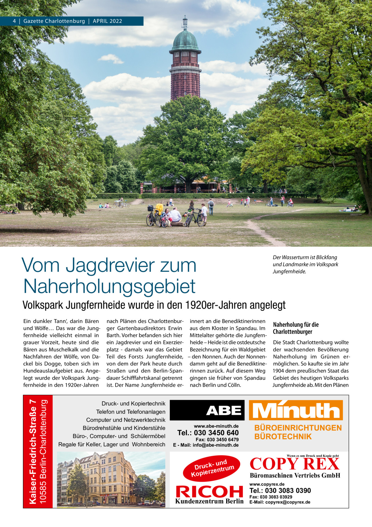 4  |  Gazette Charlottenburg  |  April 2022  Vom Jagdrevier zum Naherholungsgebiet  Der Wasserturm ist Blickfang und Landmarke im Volkspark Jungfernheide.  Volkspark Jungfernheide wurde in den 1920er-Jahren angelegt  10585 Berlin-Charlottenburg  Kaiser-Friedrich-Straße 7  Ein dunkler Tann‘, darin Bären und Wölfe… Das war die Jungfernheide vielleicht einmal in grauer Vorzeit, heute sind die Bären aus Muschelkalk und die Nachfahren der Wölfe, von Dackel bis Dogge, toben sich im Hundeauslaufgebiet aus. Angelegt wurde der Volkspark Jungfernheide in den 1920er-Jahren  nach Plänen des Charlottenbur- innert an die Benediktinerinnen Naherholung für die ger Gartenbaudirektors Erwin aus dem Kloster in Spandau. Im Charlottenburger Barth. Vorher befanden sich hier Mittelalter gehörte die Jungfernein Jagdrevier und ein Exerzier- heide – Heide ist die ostdeutsche Die Stadt Charlottenburg wollte platz - damals war das Gebiet Bezeichnung für ein Waldgebiet der wachsenden Bevölkerung Teil des Forsts Jungfernheide, – den Nonnen. Auch der Nonnen- Naherholung im Grünen ervon dem der Park heute durch damm geht auf die Benediktine- möglichen. So kaufte sie im Jahr Straßen und den Berlin-Span- rinnen zurück. Auf diesem Weg 1904 dem preußischen Staat das dauer Schifffahrtskanal getrennt gingen sie früher von Spandau Gebiet des heutigen Volksparks ist. Der Name Jungfernheide er- nach Berlin und Cölln. Jungfernheide ab. Mit den Plänen  Druck- und Kopiertechnik Telefon und Telefonanlagen Computer und Netzwerktechnik Bürodrehstühle und Kinderstühle Büro-, Computer- und Schülermöbel Regale für Keller, Lager und Wohnbereich  www.abe-minuth.de  Tel.: 030 3450 640  Fax: 030 3450 6479 E - Mail: info@abe-minuth.de  COPY REX Wenn es um Druck und Kopie geht  - und Druck entrum rz Kopie  Büromaschinen Vertriebs GmbH  www.copyrex.de  Tel.: 030 3083 0390  Kundenzentrum Berlin  Fax: 030 3083 03929 E-Mail: copyrex@copyrex.de