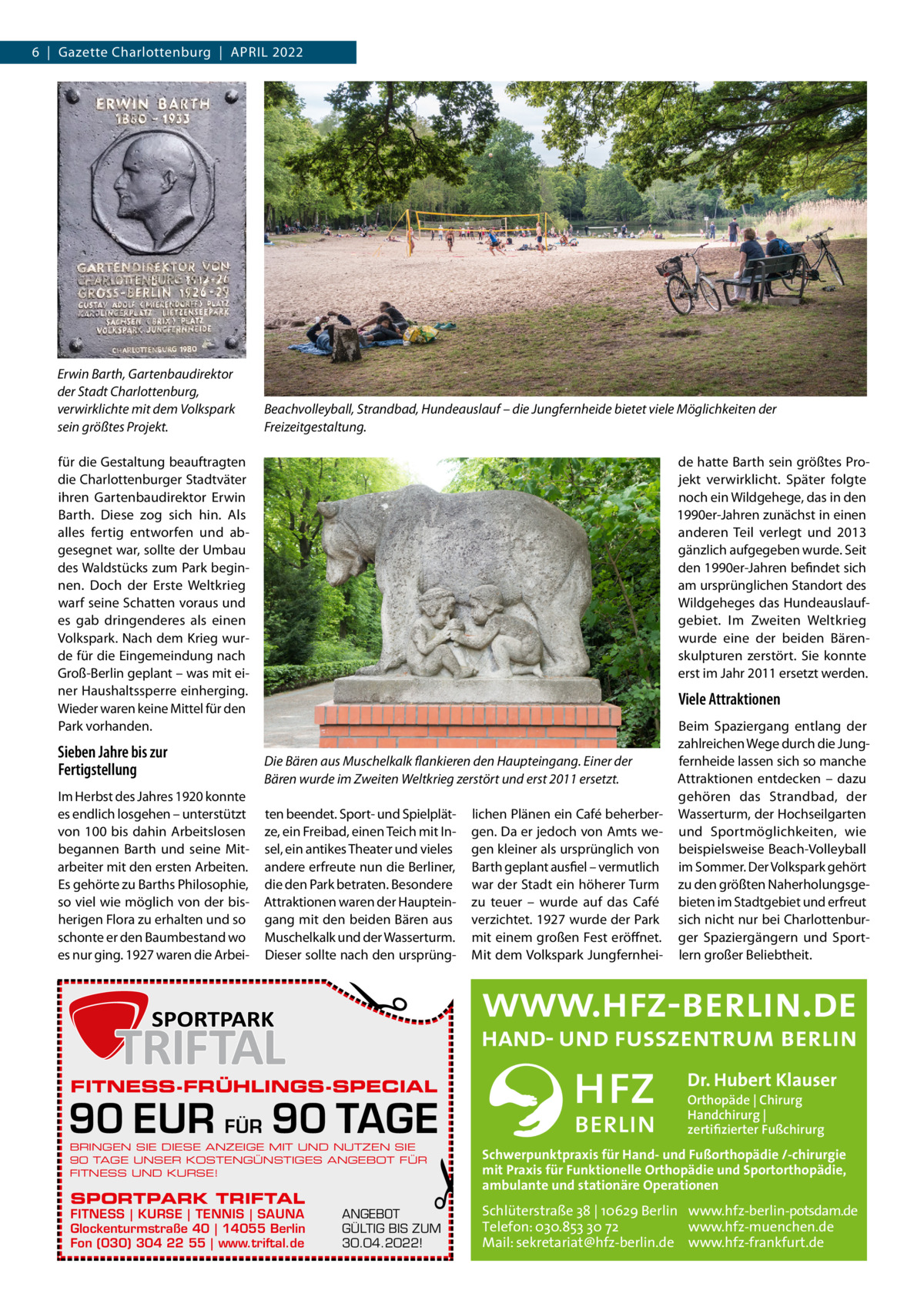 6  |  Gazette Charlottenburg  |  April 2022  Erwin Barth, Gartenbaudirektor der Stadt Charlottenburg, verwirklichte mit dem Volkspark sein größtes Projekt.  Beachvolleyball, Strandbad, Hundeauslauf – die Jungfernheide bietet viele Möglichkeiten der Freizeitgestaltung.  für die Gestaltung beauftragten die Charlottenburger Stadtväter ihren Gartenbaudirektor Erwin Barth. Diese zog sich hin. Als alles fertig entworfen und abgesegnet war, sollte der Umbau des Waldstücks zum Park beginnen. Doch der Erste Weltkrieg warf seine Schatten voraus und es gab dringenderes als einen Volkspark. Nach dem Krieg wurde für die Eingemeindung nach Groß-Berlin geplant – was mit einer Haushaltssperre einherging. Wieder waren keine Mittel für den Park vorhanden.  Sieben Jahre bis zur Fertigstellung  Viele Attraktionen  Die Bären aus Muschelkalk flankieren den Haupteingang. Einer der Bären wurde im Zweiten Weltkrieg zerstört und erst 2011 ersetzt. ten beendet. Sport- und Spielplätze, ein Freibad, einen Teich mit Insel, ein antikes Theater und vieles andere erfreute nun die Berliner, die den Park betraten. Besondere Attraktionen waren der Haupteingang mit den beiden Bären aus Muschelkalk und der Wasserturm. Dieser sollte nach den ursprüng lichen Plänen ein Café beherbergen. Da er jedoch von Amts wegen kleiner als ursprünglich von Barth geplant ausfiel – vermutlich war der Stadt ein höherer Turm zu teuer – wurde auf das Café verzichtet. 1927 wurde der Park mit einem großen Fest eröffnet. Mit dem Volkspark Jungfernhei Beim Spaziergang entlang der zahlreichen Wege durch die Jungfernheide lassen sich so manche Attraktionen entdecken – dazu gehören das Strandbad, der Wasserturm, der Hochseilgarten und Sportmöglichkeiten, wie beispielsweise Beach-Volleyball im Sommer. Der Volkspark gehört zu den größten Naherholungsgebieten im Stadtgebiet und erfreut sich nicht nur bei Charlottenburger Spaziergängern und Sportlern großer Beliebtheit.  �  Im Herbst des Jahres 1920 konnte es endlich losgehen – unterstützt von 100 bis dahin Arbeitslosen begannen Barth und seine Mitarbeiter mit den ersten Arbeiten. Es gehörte zu Barths Philosophie, so viel wie möglich von der bisherigen Flora zu erhalten und so schonte er den Baumbestand wo es nur ging. 1927 waren die Arbei de hatte Barth sein größtes Projekt verwirklicht. Später folgte noch ein Wildgehege, das in den 1990er-Jahren zunächst in einen anderen Teil verlegt und 2013 gänzlich aufgegeben wurde. Seit den 1990er-Jahren befindet sich am ursprünglichen Standort des Wildgeheges das Hundeauslaufgebiet. Im Zweiten Weltkrieg wurde eine der beiden Bärenskulpturen zerstört. Sie konnte erst im Jahr 2011 ersetzt werden.  FITNESS-FRÜHLINGS-SPECIAL  90 EUR FÜR 90 TAGE BRINGEN SIE DIESE ANZEIGE MIT UND NUTZEN SIE 90 TAGE UNSER KOSTENGÜNSTIGES ANGEBOT FÜR FITNESS UND KURSE!  SPORTPARK TRIFTAL  FITNESS | KURSE | TENNIS | SAUNA Glockenturmstraße 40 | 14055 Berlin Fon (030) 304 22 55 | www.triftal.de  �  ANGEBOT GÜLTIG BIS ZUM 30.04.2022!  Dr. Hubert Klauser Orthopäde | Chirurg Handchirurg | zertifizierter Fußchirurg  Schwerpunktpraxis für Hand- und Fußorthopädie /-chirurgie mit Praxis für Funktionelle Orthopädie und Sportorthopädie, ambulante und stationäre Operationen  Schlüterstraße 38 | 10629 Berlin www.hfz-berlin-potsdam.de Telefon: 030.853 30 72 www.hfz-muenchen.de Mail: sekretariat@hfz-berlin.de www.hfz-frankfurt.de