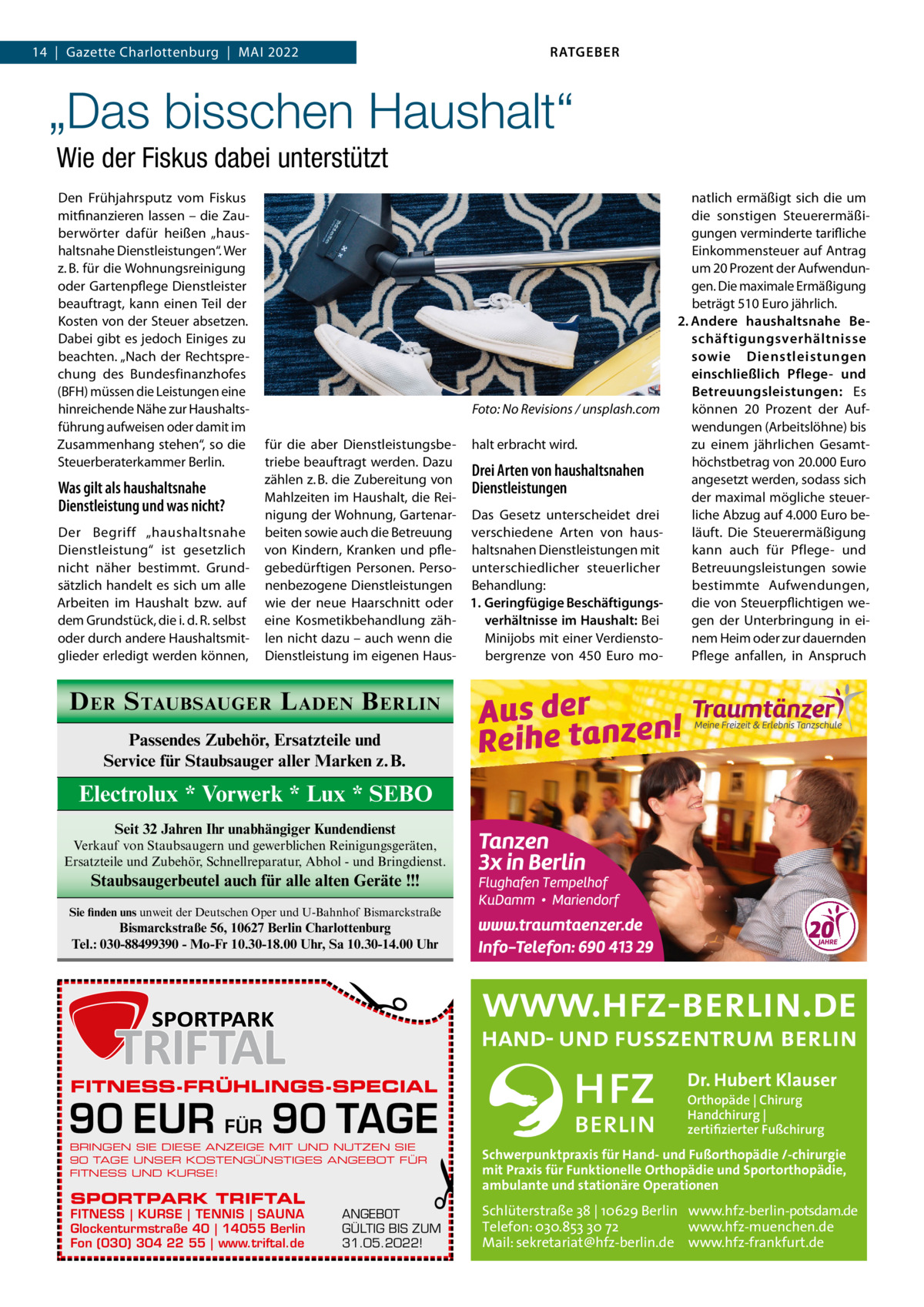 RATGEBER  14  |  Gazette Charlottenburg  |  Mai 2022  „Das bisschen Haushalt“ Wie der Fiskus dabei unterstützt Den Frühjahrsputz vom Fiskus mitfinanzieren lassen – die Zauberwörter dafür heißen „haushaltsnahe Dienstleistungen“. Wer z. B. für die Wohnungsreinigung oder Gartenpflege Dienstleister beauftragt, kann einen Teil der Kosten von der Steuer absetzen. Dabei gibt es jedoch Einiges zu beachten. „Nach der Rechtsprechung des Bundesfinanzhofes (BFH) müssen die Leistungen eine hinreichende Nähe zur Haushaltsführung aufweisen oder damit im Zusammenhang stehen“, so die Steuerberaterkammer Berlin.  Was gilt als haushaltsnahe Dienstleistung und was nicht? Der Begriff „haushaltsnahe Dienstleistung“ ist gesetzlich nicht näher bestimmt. Grundsätzlich handelt es sich um alle Arbeiten im Haushalt bzw. auf dem Grundstück, die i. d. R. selbst oder durch andere Haushaltsmitglieder erledigt werden können,  �  Foto: No Revisions / unsplash.com  für die aber Dienstleistungsbe- halt erbracht wird. triebe beauftragt werden. Dazu Drei Arten von haushaltsnahen zählen z. B. die Zubereitung von Dienstleistungen Mahlzeiten im Haushalt, die Reinigung der Wohnung, Gartenar- Das Gesetz unterscheidet drei beiten sowie auch die Betreuung verschiedene Arten von hausvon Kindern, Kranken und pfle- haltsnahen Dienstleistungen mit gebedürftigen Personen. Perso- unterschiedlicher steuerlicher nenbezogene Dienstleistungen Behandlung: wie der neue Haarschnitt oder 1.	Geringfügige Beschäftigungsverhältnisse im Haushalt: Bei eine Kosmetikbehandlung zählen nicht dazu – auch wenn die Minijobs mit einer VerdienstoDienstleistung im eigenen Hausbergrenze von 450  Euro mo natlich ermäßigt sich die um die sonstigen Steuerermäßigungen verminderte tarifliche Einkommensteuer auf Antrag um 20 Prozent der Aufwendungen. Die maximale Ermäßigung beträgt 510 Euro jährlich. 2.	Andere haushaltsnahe Beschäftigungsverhältnisse sowie Dienstleistungen einschließlich Pflege- und Betreuungsleistungen: Es können 20  Prozent der Aufwendungen (Arbeitslöhne) bis zu einem jährlichen Gesamthöchstbetrag von 20.000 Euro angesetzt werden, sodass sich der maximal mögliche steuerliche Abzug auf 4.000 Euro beläuft. Die Steuerermäßigung kann auch für Pflege- und Betreuungsleistungen sowie bestimmte Aufwendungen, die von Steuerpflichtigen wegen der Unterbringung in einem Heim oder zur dauernden Pflege anfallen, in Anspruch  D ER S TAUBSAUGER L ADEN B ERLIN Passendes Zubehör, Ersatzteile und Service für Staubsauger aller Marken z.B.  Electrolux * Vorwerk * Lux * SEBO Seit 32 Jahren Ihr unabhängiger Kundendienst Verkauf von Staubsaugern und gewerblichen Reinigungsgeräten, Ersatzteile und Zubehör, Schnellreparatur, Abhol - und Bringdienst.  Staubsaugerbeutel auch für alle alten Geräte !!! Sie finden uns unweit der Deutschen Oper und U-Bahnhof Bismarckstraße  �  Bismarckstraße 56, 10627 Berlin Charlottenburg Tel.: 030-88499390 - Mo-Fr 10.30-18.00 Uhr, Sa 10.30-14.00 Uhr  FITNESS-FRÜHLINGS-SPECIAL  90 EUR FÜR 90 TAGE BRINGEN SIE DIESE ANZEIGE MIT UND NUTZEN SIE 90 TAGE UNSER KOSTENGÜNSTIGES ANGEBOT FÜR FITNESS UND KURSE!  SPORTPARK TRIFTAL  FITNESS | KURSE | TENNIS | SAUNA Glockenturmstraße 40 | 14055 Berlin Fon (030) 304 22 55 | www.triftal.de  �  ANGEBOT GÜLTIG BIS ZUM 31.05.2022!  Dr. Hubert Klauser Orthopäde | Chirurg Handchirurg | zertifizierter Fußchirurg  Schwerpunktpraxis für Hand- und Fußorthopädie /-chirurgie mit Praxis für Funktionelle Orthopädie und Sportorthopädie, ambulante und stationäre Operationen  Schlüterstraße 38 | 10629 Berlin www.hfz-berlin-potsdam.de Telefon: 030.853 30 72 www.hfz-muenchen.de Mail: sekretariat@hfz-berlin.de www.hfz-frankfurt.de