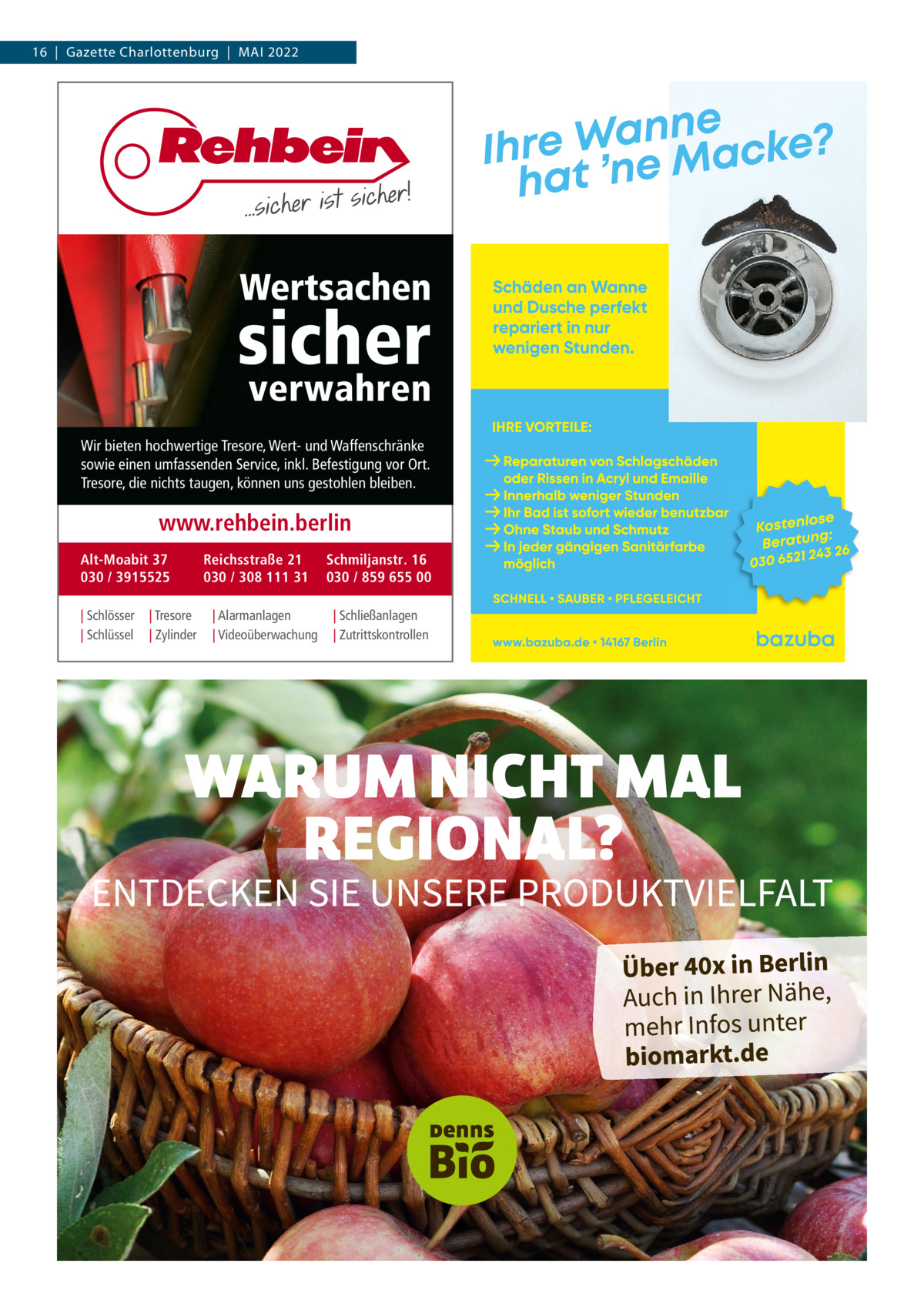 16  |  Gazette Charlottenburg  |  Mai 2022  Wertsachen  sicher verwahren  Wir bieten hochwertige Tresore, Wert- und Waffenschränke sowie einen umfassenden Service, inkl. Befestigung vor Ort. Tresore, die nichts taugen, können uns gestohlen bleiben.  www.rehbein.berlin Alt-Moabit 37 030 / 3915525 | Schlösser | Schlüssel  | Tresore | Zylinder  Reichsstraße 21 030 / 308 111 31 | Alarmanlagen | Videoüberwachung  Schmiljanstr. 16 030 / 859 655 00 | Schließanlagen | Zutrittskontrollen