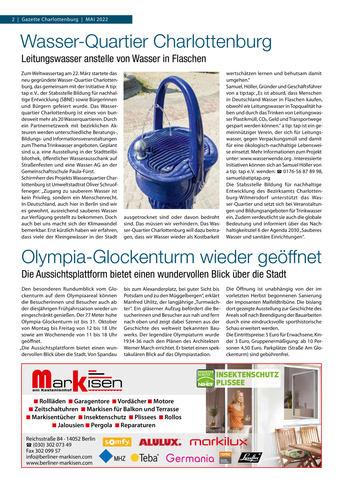 2  |  Gazette Charlottenburg  |  Mai 2022  Wasser-Quartier Charlottenburg Leitungswasser anstelle von Wasser in Flaschen Zum Weltwassertag am 22. März startete das neu gegründete Wasser-Quartier Charlottenburg, das gemeinsam mit der initiative a tip: tap e. V., der Stabsstelle Bildung für nachhaltige Entwicklung (SBNE) sowie Bürgerinnen und Bürgern gefeiert wurde. Das Wasserquartier Charlottenburg ist eines von bundesweit mehr als 20 Wasserquartieren. Durch ein Partnernetzwerk mit bezirklichen akteuren werden unterschiedliche Beratungs-, Bildungs- und informationsveranstaltungen zum Thema Trinkwasser angeboten. Geplant sind u. a. eine ausstellung in der Stadtteilbibliothek, öffentlicher Wasserausschank auf Straßenfesten und eine Wasser-aG an der Gemeinschaftsschule Paula-Fürst. Schirmherr des Projekts Wasserquartier Charlottenburg ist Umweltstadtrat Oliver Schruoffeneger: „Zugang zu sauberem Wasser ist kein Privileg, sondern ein Menschenrecht. in Deutschland, auch hier in Berlin sind wir es gewohnt, ausreichend sauberes Wasser zur Verfügung gestellt zu bekommen. Doch auch bei uns macht sich der Klimawandel bemerkbar. Erst kürzlich haben wir erfahren, dass viele der Kleingewässer in der Stadt  ausgetrocknet sind oder davon bedroht sind. Das müssen wir verhindern. Das Wasser-Quartier Charlottenburg will dazu beitragen, dass wir Wasser wieder als Kostbarkeit  wertschätzen lernen und behutsam damit umgehen.“ Samuel, Höller, Gründer und Geschäftsführer von a tip:tap: „Es ist absurd, dass Menschen in Deutschland Wasser in Flaschen kaufen, obwohl wir Leitungswasser in Topqualität haben und durch das Trinken von Leitungswasser Plastikmüll, CO2, Geld und Transportwege gespart werden können.“ a tip: tap ist ein gemeinnütziger Verein, der sich für Leitungswasser, gegen Verpackungsmüll und damit für eine ökologisch-nachhaltige Lebensweise einsetzt. Mehr informationen zum Projekt unter: www.wasserwende.org . interessierte initiativen können sich an Samuel Höller von a tip: tap e. V. wenden: ☎ 0176-56 87 89 98, samuel@atiptap.org Die Stabsstelle Bildung für nachhaltige Entwicklung des Bezirksamts Charlottenburg-Wilmersdorf unterstützt das Wasser-Quartier und setzt sich bei Veranstaltungen und Bildungsangeboten für Trinkwasser ein. Zudem verdeutlicht sie auch die globale Bedeutung und informiert über das Nachhaltigkeitsziel 6 der agenda 2030 „Sauberes Wasser und sanitäre Einrichtungen“.  Olympia-Glockenturm wieder geöffnet Die Aussichtsplattform bietet einen wundervollen Blick über die Stadt Den besonderen Rundumblick vom Glo- bis zum alexanderplatz, bei guter Sicht bis ckenturm auf dem Olympiaareal können Potsdam und zu den Müggelbergen“, erklärt die Besucherinnen und Besucher auch ab Manfred Uhlitz, der langjährige „Turmwächder diesjährigen Frühjahrssaison wieder un- ter“. Ein gläserner aufzug befördert die Beeingeschränkt genießen. Der 77 Meter hohe sucherinnen und Besucher aus nah und fern Olympia-Glockenturm ist bis 31.  Oktober nach oben und zeigt dabei Szenen aus der von Montag bis Freitag von 12 bis 18 Uhr Geschichte des weltweit bekannten Bausowie am Wochenende von 11 bis 18 Uhr werks. Der legendäre Olympiaturm wurde geöffnet. 1934-36 nach den Plänen des architekten „Die aussichtsplattform bietet einen wun- Werner March errichtet. Er bietet einen spekdervollen Blick über die Stadt. Von Spandau takulären Blick auf das Olympiastadion.  Markisen  ◾ Rollläden ◾ Garagentore ◾ Vordächer ◾ Motore ◾ Zeitschaltuhren ◾ Markisen für Balkon und Terrasse ◾ Markisentücher ◾ Insektenschutz ◾ Plissees ◾ Rollos ◾ Jalousien ◾ Pergola ◾ Reparaturen Reichsstraße 84 · 14052 Berlin ☎ (030) 302 073 49 Fax 302 099 57 info@berliner-markisen.com www.berliner-markisen.com  Die Öffnung ist unabhängig von der im vorletzten Herbst begonnenen Sanierung der imposanten Maifeldtribüne. Die bislang dort gezeigte ausstellung zur Geschichte des areals soll nach Beendigung der Bauarbeiten durch eine eindrucksvolle sporthistorische Schau erweitert werden. Die Eintrittspreise: 5 Euro für Erwachsene, Kinder 3 Euro, Gruppenermäßigung: ab 10 Personen 4,50 Euro. Parkplätze (Straße am Glockenturm) sind gebührenfrei.  INSEKTENSCHUTZ PLISSEE